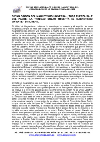 DIVINA REVELACION ALFA Y OMEGA LA DOCTRINA DEL
                   CORDERO DE DIOS LA DIVINA CIENCIA CELESTE



DIVINO ORÍGEN DEL MAGNETISMO UNIVERSAL; TODA FUERZA SALE
DEL PADRE; LA TRINIDAD SOLAR TRICEPTA EL MAGNETISMO
VIVIENTE.- 318 LINEAS.-
Sí Hijito; el Magnetismo Universal lo constituye la materia y el espíritu; se nace
magnético; porque se nace del fuego; el Magnetismo es la misma escencia de ser; el
magnetismo crea el sentir y lo materializa; la muerte es una fase del magnetismo en que
se desprende de un doble magnetismo; carne y espíritu están unidos por magnetismo;
salidos de una misma ley; la carne es magnetismo de pocas líneas magnéticas; y el
espíritu de infinitas; cuando se deja una exsistencia, el magnetismo de la carne se separa
del magnetismo del espíritu; y cumple microscópicas leyes que también son magnéticas;
él espíritu se carga del magnetismo del conocimiento; es la sal de la vida; este
magnetismo es el futuro cuerpo de carne, que tendréis en la futura exsistencia; y cada
acto de vosotros, hecho en la vida, os carga de un magnetismo que posee infinitas
cualidades y calidades; porque vuestros actos minuto por minuto, no fueron los mismos;
tuvísteis infinitas cualidades y calidades en lo más mínimo de vuestro pensar; y el
magnetismo espiritual, recibe la influencia en todo instante; vuestro pensar varía no sólo
en lo que creéis progreso espiritual; sino que la variación os lleva a ocupar infinitos
lugares en el espacio; es decir que vuestro destino nace y vá variando en todos los
instantes; porque un instante vivido, es un cielo; un cielo ó una tiniebla según la cualidad
y la calidad contenida en la idea de vuestro pensar, en el instante que se pensó; pensar
es crear; y toda creación es magnetismo; es la Herencia del Padre; Él crea en
Magnetismo Colosal; y vosotros en magnetismo microscópico; el magnetismo es viviente;
porque salió de una causa viviente; es eterno porque magnetismo y eternidad son una
misma cosa; el magnetismo es el mismo Reino de los Cielos; porque lo de arriba es igual
a lo de abajo; el magnetismo es jerárquico; porque una causa es magnética; mueve a un
efecto, también magnético; efectos y causas son magnetismos que salieron de la causa
de las causas; y cuyo punto está en los soles Alfa y Omega de la galaxia Trino.-

Sí Hijito; el magnetismo sale del Padre a los soles; y de éstos al resto del universo; la
triceptación se hace de menor a mayor; y es infinita; los soles Primogénitos son los que
encabezan el magnetismo; cada galaxia posee un sol Primogénito; esto no es absoluto;
es relativo a la ley de la galaxia; porque vuestra forma de pensar, no es única; vosotros
pensáis y creéis que todo el Universo es así; vuestra manera de ser es desconocida por
los grandes del Reino; lo que enseña que todo grande después del Padre, es imperfecto;
la Trinidad Solar está en todo el universo; y las galaxias son partes de él; todo Padre
Solar, visita los mundos en muchas formas; nace y muere infinidad de veces; Y estaré
entre vosotros hasta la consumación de los siglos; os dijo mi Primogénito Solar Cristo;
porque nada es más fácil para la Trinidad, que volver a nacer de nuevo; si vosotros lo
hacéis, que sóis los menores, la Trinidad lo viene haciendo desde antes que vosotros
naciérais; cuando vuestra Trinidad era Trinidad bebé; porque la ley de lo chiquitito y lo
humilde; es para todos; partiendo por el mismo Padre Eterno; si vuestro Creador es
infinito, lo es porque a pasado por todo; hasta lo que sóis vosotros; basta pensar en lo
más microscópico, y creer que en ese microscópico no está el Padre; entonces podéis
decir con justa razón, que vuestro Creador no es infinito; y ese microscópico sóis
vosotros; la Trinidad Solar tricepta al Magnetismo salido del Padre; porque el Padre está
en ellos; y como está en vosotros; Lo de arriba es igual a lo de abajo; Triceptar significa
Trabajar en lo íntimo de las leyes espirituales; porque lo que hace la Trinidad por
vosotros, vuestros ojos no lo ven; sólo sentís sus efectos; vivir una vida cualesquiera que
sea es efecto viviente de la Trinidad; vuestro magnetismo que lo lleváis en sí mismo, es

   Av. José Gálvez # 1775 Lince Lima Perú Tel. 511-4715921 511-2658326
                   www.alfayomega.com.pe           www.peruufo.com
 