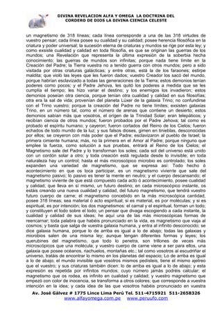 DIVINA REVELACION ALFA Y OMEGA LA DOCTRINA DEL
                   CORDERO DE DIOS LA DIVINA CIENCIA CELESTE



un magnetismo de 318 líneas; cada línea corresponde a una de las 318 virtudes de
vuestro pensar; cada línea posee su cualidad y su calidad; posee herencia filosófica en la
criatura y poder universal; la sucesión eterna de criaturas y mundos se rige por esta ley; y
como exsiste cualidad y calidad en toda filosofía, es que se originan las guerras de los
mundos; una Revelación que representa la última expresión de la soberbia hecha
conocimiento; las guerras de mundos son infinitas; porque nada tiene límite en la
Creación del Padre; la Tierra vuestra no a tenido guerra con otros mundos; pero a sido
visitada por otras criaturas galácticas; y entre otras, está la de los faraones; estirpe
maldita; que violó las leyes que les fueron dados; vuestro Creador los sacó del mundo,
porque habrían esclavizado a todas las generaciones de la Tierra; estos demonios tenían
poderes como pocos; y el Padre Jehova, les quitó los poderes a medida que se les
cumplía el tiempo; les hizo variar el destino; y los enemigos los invadieron; estos
demonios poseían otra ciencia, porque tenían otra cualidad y calidad en sus filosofías;
otra era la sal de vida; provenían del planeta Lúxer de la galaxia Trino; no confundirse
con el Trino vuestro; porque la creación del Padre no tiene límites; exsisten galaxias
Trino, en un número tal, como el número de arenas que contiene un desierto; estos
demonios sabían más que vosotros, el orígen de la Trinidad Solar; eran telepáticos; y
recibían ciencia de otros mundos; fueron probados por el Padre Jehova; tal como es
probado el espíritu humano; y cayeron; fueron cortados del Reino de los Cielos; fueron
echados de todo mundo de la luz; y sus falsos dioses, gimen en tinieblas, desconocidas
por ellos; se creyeron con más poder que el Padre; esclavizaron al pueblo de Israel; la
primera cimiente humana; más, no la primera en el Amor al Padre; porque ninguno que
emplee la fuerza, como solución a sus pruebas, entrará al Reino de los Cielos; el
Magnetismo sale del Padre y lo transforman los soles; cada sol del universo está unido
con un cordón solar a otro; y toda creación está regulada desde lo invisible; en toda
naturaleza hay un control; hasta el más microscópico microbio es controlado; los soles
expanden una variedad de magnetismo, que se expresa así: Todo hecho ó
acontecimiento en que os toca participar, es un magnetismo viviente que sale del
magnetismo pasivo; lo pasivo es tener la mente en neutro; y el cuerpo descansando; el
magnetismo viviente de que está compuesto cada acto ó acontecimiento, posee cualidad
y calidad; que lleva en sí mismo, un futuro destino; en cada microscópico instante, os
estáis creando una nueva cualidad y calidad, del futuro magnetismo, que tendrá vuestro
futuro cuerpo de carne; el magnetismo concebido en la más microscópica cantidad,
posee 318 líneas; sea material ó acto espiritual; si es material, es por moléculas; y si es
espiritual, es por intención; los dos magnetismos: el carnal y el espiritual, forman un todo;
y constituyen el todo sobre el todo; un pensar que divaga escogiendo a cada instante, la
cualidad y calidad de sus ideas; he aquí una de las más microscópicas formas de
reencarnar; toda palabra que habéis pronunciado en la vida, es magnetismo que viaja al
cosmos; y basta que salga de vuestra galaxia humana, y entra al infinito desconocido; se
dice galaxia humana, porque lo de arriba es igual a lo de abajo; todas las galaxias y
microbios salen de una misma ley; aunque tengan diferentes formas y leyes; los
querubines del magnetismo, que todo lo penetra, son trillones de veces más
microscópicos que una molécula; y vuestro cuerpo de carne viene a ser para ellos, una
galaxia que posee océanos, riachuelos, montañas etc.; tal como vosotros al escudriñar el
universo, tratáis de encontrar lo mismo en los planetas del espacio; Lo de arriba es igual
a lo de abajo; el mundo invisible que vosotros mismos pedísteis, tiene el mismo ajetreo
que el vuestro; y sus criaturas también dicen: lo de arriba es igual a lo de abajo; y esta
expresión es repetida por infinitos mundos; cuyo número jamás podréis calcular; el
magnetismo que os rodea, es infinito en cualidad y calidad; y vuestro magnetismo que
empezó con color de inocencia, se transforma a otros colores; que corresponde a vuestra
intención en la idea; y cada idea de las que vosotros habéis pronunciado en vuestra
   Av. José Gálvez # 1775 Lince Lima Perú Tel. 511-4715921 511-2658326
                   www.alfayomega.com.pe            www.peruufo.com
 