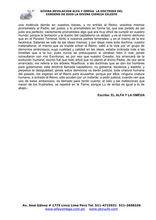 DIVINA REVELACION ALFA Y OMEGA LA DOCTRINA DEL
                  CORDERO DE DIOS LA DIVINA CIENCIA CELESTE



una molécula demás en vuestros bienes, y no entráis al Reino; vosotros mismos
prometísteis al Padre, ser justos; y lo prometísteis en forma tal, que ese pedido de ser
justo era perfecto; ciertamente prometísteis algo que era muy difícil de cumplir en vuestro
mundo; porque la tentación y la ilusión del capitalismo os atrapó; y es el mismo demonio
que en el Paraíso Terrenal, tentó a vuestros padres terrenales; y es el mismo de la era
faraónica; Satanás se vale de las ideas mismas; y por ideas nace toda doctrina; vuestro
materialismo, el mismo que os impide entrar al Reino, salió a la vida por un grupo de
demonios ambiciosos; cuya cualidad y calidad en las ideas, estaba inclinada más a las
tinieblas que a la luz; pues nunca se preocuparon si obraban bien ó mal; jamás
consultaron con mis Escrituras; es por eso que vuestro Creador, los arrancará de la
evolución humana; escrito fué que todo árbol que no plantó el divino Padre, de raíz sería
arrancado; me refería a los árboles filosóficos; a las doctrinas que se dan los hombres
para gobernarse; esta doctrina llamada capitalismo, no gobierna; esclaviza y explota; y
perpetúa la desigualdad; jamás estos demonios os darán justicia; toda criatura humana
del pasado, los esperan en el Reino para acusarlos; porque por ellos, ninguna criatura
humana, a entrado al Reino; sólo acuden por un instante, a pedir justicia; cuando ven que
uno de estos ambiciosos, es llamado para rendir cuenta; el odio y las maldiciones que
nacen de los frustrados, se repetirá en la Tierra; porque Lo de arriba es igual a lo de
abajo.-

                                                         Escribe: EL ALFA Y LA OMEGA




   Av. José Gálvez # 1775 Lince Lima Perú Tel. 511-4715921 511-2658326
                   www.alfayomega.com.pe           www.peruufo.com
 
