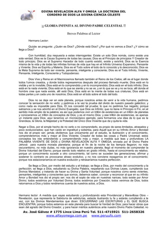 DIVINA REVELACION ALFA Y OMEGA LA DOCTRINA DEL
                      CORDERO DE DIOS LA DIVINA CIENCIA CELESTE



                   ¡¡ GLORIA INFINITA AL DIVINO PADRE CELESTIAL !!

                                          Breves Palabras al Lector

        Hermano Lector:

         Quizás se pregunte: ¿Quién es Dios? ¿Dónde está Dios? ¿Por qué no vemos a Dios? ¿Y cómo se
llega a Dios?

         Con humildad, doy respuesta a estas interrogantes: Existe un solo Dios nomás, como existe una
sola verdad; Dios es la Causa Suprema de todas las causas; Dios es el Principio de principios Y Creador de
todo principio; Dios es el Supremo Hacedor de todo cuanto existió, existe y existirá; Dios es la Esencia
misma de la vida y de todas las infinitas formas de vida que hay en el Infinito Universo Expansivo, Pensante
y Viviente; Dios es Espíritu y Materia; Dios es el Todo sobre el todo de lo conocido y lo desconocido; Dios es
la Meta Suprema de todo ser viviente, pensante, inteligente y consciente; Dios es el Todo Infinito, Viviente,
Pensante, Inteligente, Consciente y Todopoderoso.

         Dios Vive y Reina en el Macrocosmos llamado también el Reino de los Cielos; allí es el lugar donde
todos f uimos creados, y donde todos regresaremos después del proceso llamado muerte; Dios está en lo
visible y en lo invisible; Dios está en lo comprendido y en lo incomprendido; Dios está en el todo infinito; Dios
está en la nada viviente; Dios está en lo que se siente y no se ve, y en lo que se ve y no se toca; allí donde el
hombre cree que nada existe, allí está Dios; Dios está en la mente de todas sus criaturas; Dios está en
todas partes y en cada uno de nosotros; Dios está en el todo sobre el todo del todo.

        Dios no se deja ver en este planeta, porque nosotros antes de venir a la vida humana, pedimos
conocer la sensación de no verlo; y pedimos a la vez la prueba del olvido de nuestro pasado galáctico; y
como nada es imposible para Dios, Él nos concedió tal prueba; lo que no pedimos fue negarlo; porque
sabíamos y se nos advirtió en el Divino Evangelio, que Dios es Infinito; que no tiene ni Principio ni Fin, en el
sentido más amplio de la palabra; es así que podemos vivir un trillón de existencias en un trillón de planetas
y conoceremos un trillón de conceptos de Dios; y es el mismo Dios; y ese trillón de existencias, es apenas
un instante para Dios; aquí tenemos un microscópico ejemplo, para formarnos una idea de lo que es la
Grandeza, la Gloria, la Majestad y la Potestad del Único Dios Viviente que da y quita la vida.

Negar a Dios, por el simple hecho de no verlo o no comprenderlo, es propio de seres limitados, atrasados y
poco evolucionados; que han caído en ingratitud y soberbia, para Aquél que en su Infinito Amor y Bondad
nos dio el propio ser; jamás olvidemos que únicamente por el estudio, la ilustración y el conocimiento,
comprenderemos más y mejor al Dios Viviente; Creador de todas las cosas y Padre Universal; estos
conceptos los irás entendiendo y comprendiendo más y mejor, a medida que leas y profundices LA
PALABRA VIVIENTE DE DIOS o DIVINA REVELACIÓN ALFA Y OMEGA; enviada por el Divino Padre
Jehová para nuestra morada planetaria; porque el fin de la noche de los tiempos llegaron; no más
oscurantismo, no más dudas, no más ignorancia en nuestro planeta; llegó el momento de comprender la
Divina Voluntad del Eterno; porque siendo todo relativo en grado infinito, hasta el conocimiento es relativo;
porque un conocimiento sucede a otro conocimiento, tal como se suceden las generaciones; afirmar y
sostener lo contrario es provocarse atraso evolutivo, y no nos conviene rezagarnos en el conocimiento;
porque nos estacionaríamos en nuestra evolución y retrasaríamos nuestra perfección.

         Se llega a Dios, por medio del estudio y el trabajo; se llega a Dios, por medio del conocimiento y la
perfección; se llega a Dios, estudiando su Divina Palabra, respetando sus Divinas Leyes, cumpliendo sus
Divinos Mandatos; y tratando de hacer su Divina y Santa Voluntad; porque nosotros como seres vivientes,
pensantes, inteligentes y conscientes que somos, debemos saber, conocer y reconocer al que en su infinito
Amor y Bondad nos dio el propio ser; nos dio el soplo de vida en nuestras narices; todo existe por Amor
Divino; todos existimos por Voluntad Divina; todos existimos por Creación; todos venimos de Dios, todos
retornamos a Dios y todos rendiremos cuenta de nuestros actos, a Dios.



Hermano lector: A medida que vayas estudiando y profundizando esta Providencial y Maravillosa Obra –
Revelación, que representa la Sabiduría de sabidurías, estarás ilustrando tu fe y estarás cumpliendo a la
vez, con los Divinos Mandamientos que dicen: ESCUDRIÑAD LAS ESCRITURAS y EL QUE BUSCA
ENCUENTRA; porque todos estamos en este planeta para buscar la Verdad de Dios; para hacer obras que
sean del agrado del Divino Creador, y para hacer méritos auténticos ante nuestro Divino Padre Celestial; no
   Av. José Gálvez # 1775 Lince Lima Perú Tel. 511-4715921 511-2658326
                       www.alfayomega.com.pe                   www.peruufo.com
 