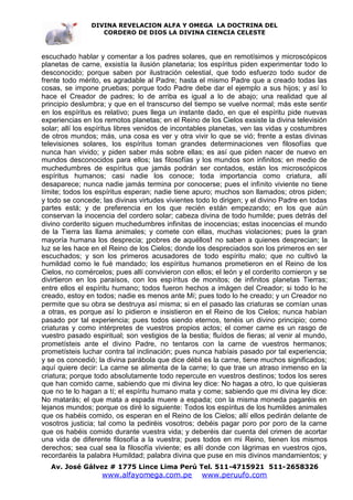 DIVINA REVELACION ALFA Y OMEGA LA DOCTRINA DEL
                   CORDERO DE DIOS LA DIVINA CIENCIA CELESTE



escuchado hablar y comentar a los padres solares, que en remotísimos y microscópicos
planetas de carne, exsistía la ilusión planetaria; los espíritus piden experimentar todo lo
desconocido; porque saben por ilustración celestial, que todo esfuerzo todo sudor de
frente todo mérito, es agradable al Padre; hasta el mismo Padre que a creado todas las
cosas, se impone pruebas; porque todo Padre debe dar el ejemplo a sus hijos; y así lo
hace el Creador de padres; lo de arriba es igual a lo de abajo; una realidad que al
principio deslumbra; y que en el transcurso del tiempo se vuelve normal; más este sentir
en los espíritus es relativo; pues llega un instante dado, en que el espíritu pide nuevas
experiencias en los remotos planetas; en el Reino de los Cielos exsiste la divina televisión
solar; allí los espíritus libres venidos de incontables planetas, ven las vidas y costumbres
de otros mundos; más, una cosa es ver y otra vivir lo que se vió; frente a estas divinas
televisiones solares, los espíritus toman grandes determinaciones ven filosofías que
nunca han vivido; y piden saber más sobre ellas; es así que piden nacer de nuevo en
mundos desconocidos para ellos; las filosofías y los mundos son infinitos; en medio de
muchedumbres de espíritus que jamás podrán ser contados, están los microscópicos
espíritus humanos; casi nadie los conoce; toda importancia como criatura, allí
desaparece; nunca nadie jamás termina por conocerse; pues el infinito viviente no tiene
límite; todos los espíritus esperan; nadie tiene apuro; muchos son llamados; otros piden;
y todo se concede; las divinas virtudes vivientes todo lo dirigen; y el divino Padre en todas
partes está; y de preferencia en los que recién están empezando; en los que aún
conservan la inocencia del cordero solar; cabeza divina de todo humilde; pues detrás del
divino corderito siguen muchedumbres infinitas de inocencias; estas inocencias el mundo
de la Tierra las llama animales; y comete con ellas, muchas violaciones; pues la gran
mayoría humana los desprecia; ¡pobres de aquéllos! no saben a quienes desprecian; la
luz se les hace en el Reino de los Cielos; donde los despreciados son los primeros en ser
escuchados; y son los primeros acusadores de todo espíritu malo; que no cultivó la
humildad como le fué mandado; los espíritus humanos prometieron en el Reino de los
Cielos, no comércelos; pues allí convivieron con ellos; el león y el corderito comieron y se
divirtieron en los paraísos, con los espíritus de monitos; de infinitos planetas Tierras;
entre ellos el espíritu humano; todos fueron hechos a imágen del Creador; si todo lo he
creado, estoy en todos; nadie es menos ante Mí; pues todo lo he creado; y un Creador no
permite que su obra se destruya así misma; si en el pasado las criaturas se comían unas
a otras, es porque así lo pidieron e insistieron en el Reino de los Cielos; nunca habían
pasado por tal experiencia; pues todos siendo eternos, tenéis un divino principio; como
criaturas y como intérpretes de vuestros propios actos; el comer carne es un rasgo de
vuestro pasado espiritual; son vestigios de la bestia; fluídos de fieras; al venir al mundo,
prometísteis ante el divino Padre, no tentaros con la carne de vuestros hermanos;
prometísteis luchar contra tal inclinación; pues nunca habíais pasado por tal experiencia;
y se os concedió; la divina parábola que dice débil es la carne, tiene muchos significados;
aquí quiere decir: La carne se alimenta de la carne; lo que trae un atraso inmenso en la
criatura; porque todo absolutamente todo repercute en vuestros destinos; todos los seres
que han comido carne, sabiendo que mi divina ley dice: No hagas a otro, lo que quisieras
que no te lo hagan a tí; el espíritu humano mata y come; sabiendo que mi divina ley dice:
No matarás; el que mata a espada muere a espada; con la misma moneda pagaréis en
lejanos mundos; porque os diré lo siguiente: Todos los espíritus de los humildes animales
que os habéis comido, os esperan en el Reino de los Cielos; allí ellos pedirán delante de
vosotros justicia; tal como la pediréis vosotros; debéis pagar poro por poro de la carne
que os habéis comido durante vuestra vida; y deberéis dar cuenta del crimen de acortar
una vida de diferente filosofía a la vuestra; pues todos en mi Reino, tienen los mismos
derechos; sea cual sea la filosofía viviente; es allí donde con lágrimas en vuestros ojos,
recordaréis la palabra Humildad; palabra divina que puse en mis divinos mandamientos; y
   Av. José Gálvez # 1775 Lince Lima Perú Tel. 511-4715921 511-2658326
                   www.alfayomega.com.pe            www.peruufo.com
 