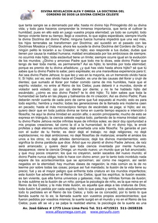 DIVINA REVELACION ALFA Y OMEGA LA DOCTRINA DEL
                   CORDERO DE DIOS LA DIVINA CIENCIA CELESTE



que tanta sangre se a derramado por ella; hasta mi divino hijo Primogénito dió su divina
vida; y todo para haceros comprender la inmensa importancia, que tenía el cultivar la
humildad; pues en ello está en juego vuestra propia eternidad; ya todo se cumplió; todo
tiempo viviente tiene su tiempo; llegó a vosotros, lo que siglos esperábais; siempre triunfa
la divina Doctrina del divino Padre; ninguna fuerza humana impedirá que una vez más,
los hijos terrenales se transformen por Doctrina; así sucedió en el pasado con las
Doctrinas Mosáica y Cristiana; ahora les sucede la divina Doctrina del Cordero de Dios; y
ningún pelito le tocarán a su Creador; sí hijito; eso responde a tus dudas; dudas que
tienen por causa la maldad humana; maldad encabezada por los ambiciosos de siempre;
no ocurrirá más hijito; toda esclavitud tiene un límite; siempre ocurre igual en la evolución
de los mundos; ¿Divino y amoroso Padre que todo me lo dices, este divino Poder que
tengo de leer toda mente, es permanente? Así es hijito; lo tendrás por toda eternidad;
porque es premio de tu divina añadidura; ¿y qué has visto hasta ahora hijito? sé que tú
sabes que tu divino Padre lo sabe; pero exprésate; es una maravillosa experiencia para tí;
Así sea divino Padre Jehova; lo que leo y veo en la mayoría, es un tremendo olvido hacia
tí; Sí hijito; así es; ese olvido hacia el Creador, es una de las causas del llorar y crujir de
dientes; que sumado al llorar por haber comido carne de mis humildes, hace que el
espíritu violador, no entre al Reino de los Cielos; pues deberá ir a mundos, donde el
violador será violado; ojo por ojo diente por diente; y no te he hablado hijito del
escándalo; ¿cómo es eso divino Padre? te lo diré hijito: Tú bién sabes que toda la
humanidad se baña en las playas y balnearios de mi creación; Así es divino Padre; Pues
deberán rendir cuenta de cada poro de carne que fué expuesto al mundo; esto es para
todo espíritu; hembra y macho; todas las generaciones de la llamada era moderna caen
en pecado; hasta el más microscópico tiempo de escándalo se paga; sí hijito; así es;
quiero decir que en toda justicia divina se toma en cuenta tiempo espacio e intención ó
filosofía; he aquí la divina trinidad en acción alfa; o acción principiante; mucho de esto se
expresa en triángulo; la ciencia celeste explica todo, partiendo de la misma trinidad solar;
tu divino Padre Jehova recibe infinitas leyes de infinitos soles; es decir doy oportunidad a
mis propias creaciones; tal como la dí a la humanidad; le dí mi divino hijo, le envié
profetas y dejé eternas escrituras; dejé enseñada una sola filosofía: Te ganarás el pan
con el sudor de tu frente; es decir dejé el trabajo; no dejé religiones; no dejé
explotaciones; no dejé ambiciones; no dejé filosofías de matanzas; enseñé el amáos los
unos a los otros; no dejé árboles demoníacos; dejé los divinos mandamientos; esto
significa la divina parábola que dice: Árbol que no plantó el divino Padre Jehova, de raíz
será arrancado; y quiere decir que toda ciencia inventada por mente humana,
desaparece; viene la ciencia Omega; un mundo nuevo; un mundo que ya fué anunciado;
y que muy pocos creyeron; los que no creyeron, serán sacados del nuevo mundo; el
divino Padre nunca obliga; todo lo hace con divino amor; por lo tanto todo incrédulo nada
espere de los acontecimientos que se aproximan; así como me negaron, así serán
negados en la eternidad; hay muchas clases de negación; la más común es la de no
leerme por sobre todas las cosas; porque así fué mandado; la ilusión de la vida tiene su
precio; fué y es el mayor peligro que enfrenta toda criatura en los mundos imperfectos;
esta ilusión fue advertida en el Reino de los Cielos; igual los espíritus; la ilusión exsiste;
es tan viviente, que ella forma universos y galaxias; más, hay infinitas formas de ilusión;
la más sublime es la ilusión de un niño; porque la psicología de niño, es la que reina en el
Reino de los Cielos; y la más triste ilusión, es aquella que aleja a las criaturas de Dios;
toda ilusión fué pedida por cada espíritu; todo lo que pasáis y sentís, todo absolutamente
todo lo pedísteis en el Reino de los Cielos; y todo se os concedió; por lo tanto lo que
llamáis suerte no lo es; la llamada suerte son vuestros propios acontecimientos; que
fueron pedidos por vosotros mismos; la suerte surgió en el mundo y no en el Reino de los
Cielos; pues allí se vé y se palpa la realidad eterna; la psicología de la suerte es una
   Av. José Gálvez # 1775 Lince Lima Perú Tel. 511-4715921 511-2658326
                    www.alfayomega.com.pe            www.peruufo.com
 