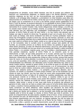 DIVINA REVELACION ALFA Y OMEGA LA DOCTRINA DEL
                   CORDERO DE DIOS LA DIVINA CIENCIA CELESTE



perpetuarme en templos, nunca debió hacerse; esa fué la prueba que pidieron los
espíritus con inclinaciones religiosas; un destino igual a los demás destinos; a estos
espíritus religiosos se les hizo ver las inconveniencias que acarreaba la adoración
material; y sin embargo ellos insistieron; y prometieron no crear templos; pues ellos son
desconocidos en el Reino de los Cielos; se les dijo que no se convirtieran en ciegos guías
de ciegos; que no arrastraran en su error a los demás; porque serían maldecidos en el
llorar y crujir de dientes; la excesiva adoración no es agradable al divino Padre; porque la
criatura descuida sus propias leyes; está bién el pedirme la ayuda espiritual; porque así
demostráis fé en vuestro Creador; más, tenéis obligaciones; tenéis trabajo; y os diré que
no exsiste mayor templo que el trabajo viviente; su puntaje en vuestras añadiduras, es
más elevado que los segundos que empleásteis contemplándome en los llamados
templos; el divino Padre es autor de todo mérito; y no hay mérito más elevado que el
trabajo; por algo lo mandó mi divina ley: Te ganarás el pan con el sudor de tu frente, y
todo sudor es trabajo; esta divina revelación fué dicha en muchas parábolas; hasta mi
divino hijo Primogénito cumplió la divina ley; fué hijo del hombre; aprendió un oficio del
hombre; fué ayudante carpintero de su padre terrenal; este espíritu que el mundo conoció
por José, pidió en el Reino de los Cielos, recibir en su vida la vida de mi hijo Primogénito;
y le fué concedido; todo lo cumplió como lo prometió; porque todo pedido de todo
humilde, es concedido primero en el Reino de los Cielos; los pedidos al igual que las
ideas tienen jerarquía; ya sean de influencia demoníaca o de la luz; pero estad seguros
que siempre los humildes son los que reinan en la morada del Creador; a ellos consulta el
divino Padre; y no exsisten mejores guías, que los humildes y desinteresados; son los
más grandes creadores; ayudan al divino Padre en su creación; pues no son
destructores; sí hijito; sé que estás pensando en tu mundo; piensas que hay humildes
que a veces destruyen; más, te diré hijito que son espíritus que aún les queda fluído
destructor; influencias de otras exsistencias vividas en otros mundos; porque todo espíritu
nace de nuevo en muchos planetas; la prueba de ello está en la forma de ser de cada
uno; unos son apacibles, otros violentos; con grados y características infinitas; y todas las
individualidades son diferentes; tan diferentes como mundos diferentes hay; todo lo que
siente vuestro espíritu, exsiste en grado infinito; lo de arriba es igual a lo de abajo; todas
vuestras virtudes están expandidas en el macrocosmos y en el microcosmos; es decir
que la virtud se vuelve materia; evoluciona como evoluciona vuestro espíritu; ahora sóis
espíritu; más adelante seréis materia; y no perderéis vuestro libre albedrío; decir lo
contrario, es crearle un imposible a vuestro propio Creador; que os fué enseñado que es
infinito en todo; tan infinito, que hay que nacer de nuevo para comprenderle mejor; las
divinas escrituras forman un todo en el conjunto de vuestras exsistencias; ese todo es
una jerarquía viviente en el Reino de los Cielos; si vosotros violáis lo que os fué
mandado, ese todo se siente dividido; pues posee libre albedrío como lo posee vuestro
espíritu; escrito fué: Satanás se divide así mismo; quiere decir que el bién que hay en
vosotros, debe luchar y vencer al mal; pues esta lucha es producto del esfuerzo por
ganaros el cielo; cada uno se hace su propio cielo; pues en la lucha tenéis ideas buenas
y malas; y vosotros mismos pedísteis esta lucha; y os fué concedida; es una lucha en que
todos conservan sus libres albedríos; salvo aquéllos que abusaron de otros libres
albedríos en otros mundos; el mundo los conoce por locos; están pagando deuda; ojo por
ojo y diente por diente; así lo pidieron; y se les concedió; esto revela que todo espíritu
culpable pide la forma de pagar su deuda; el divino Padre que todo lo penetra, vé el
grado de arrepentimiento de cada espíritu culpable; le lee el futuro; vé las consecuencias
que acarreará tal acto; tal determinación; los llamados locos, son por lo general tiranos
que hicieron experimentos con mis criaturas, en lejanas galaxias; los hay de todos los
grados; las divinas escrituras os reconocen en el Reino de los Cielos; y vosotros las
reconocéis a ellas; y grande es vuestro desconcierto; pues allí os viene el recuerdo de
   Av. José Gálvez # 1775 Lince Lima Perú Tel. 511-4715921 511-2658326
                   www.alfayomega.com.pe            www.peruufo.com
 