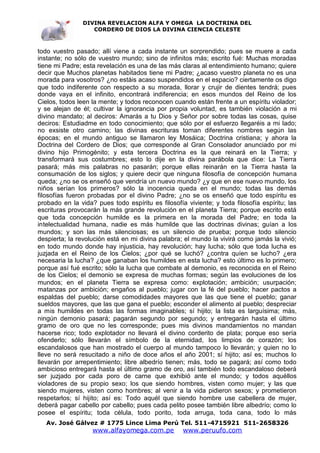 DIVINA REVELACION ALFA Y OMEGA LA DOCTRINA DEL
                   CORDERO DE DIOS LA DIVINA CIENCIA CELESTE



todo vuestro pasado; allí viene a cada instante un sorprendido; pues se muere a cada
instante; no sólo de vuestro mundo; sino de infinitos más; escrito fué: Muchas moradas
tiene mi Padre; esta revelación es una de las más claras al entendimiento humano; quiere
decir que Muchos planetas habitados tiene mi Padre; ¿acaso vuestro planeta no es una
morada para vosotros? ¿no estáis acaso suspendidos en el espacio? ciertamente os digo
que todo indiferente con respecto a su morada, llorar y crujir de dientes tendrá; pues
donde vaya en el infinito, encontrará indiferencia; en esos mundos del Reino de los
Cielos, todos leen la mente; y todos reconocen cuando están frente a un espíritu violador;
y se alejan de él; cultivar la ignorancia por propia voluntad, es también violación a mi
divino mandato; al deciros: Amarás a tu Dios y Señor por sobre todas las cosas, quise
deciros: Estudiadme en todo conocimiento; que sólo por el esfuerzo llegaréis a mi lado;
no exsiste otro camino; las divinas escrituras toman diferentes nombres según las
épocas; en el mundo antiguo se llamaron ley Mosáica; Doctrina cristiana; y ahora la
Doctrina del Cordero de Dios; que corresponde al Gran Consolador anunciado por mi
divino hijo Primogénito; y esta tercera Doctrina es la que reinará en la Tierra; y
transformará sus costumbres; esto lo dije en la divina parábola que dice: La Tierra
pasará; más mis palabras no pasarán; porque ellas reinarán en la Tierra hasta la
consumación de los siglos; y quiere decir que ninguna filosofía de concepción humana
queda; ¿no se os enseñó que vendría un nuevo mundo? ¿y que en ese nuevo mundo, los
niños serían los primeros? sólo la inocencia queda en el mundo; todas las demás
filosofías fueron probadas por el divino Padre; ¿no se os enseñó que todo espíritu es
probado en la vida? pues todo espíritu es filosofía viviente; y toda filosofía espíritu; las
escrituras provocarán la más grande revolución en el planeta Tierra; porque escrito está
que toda concepción humilde es la primera en la morada del Padre; en toda la
intelectualidad humana, nadie es más humilde que las doctrinas divinas; guían a los
mundos; y son las más silenciosas; es un silencio de prueba; porque todo silencio
despierta; la revolución está en mi divina palabra; el mundo la vivirá como jamás la vivió;
en todo mundo donde hay injusticia, hay revolución; hay lucha; sólo que toda lucha es
juzjada en el Reino de los Cielos; ¿por qué se luchó? ¿contra quíen se lucho? ¿era
necesaria la lucha? ¿que ganaban los humildes en esta lucha? esto último es lo primero;
porque así fué escrito; sólo la lucha que combate al demonio, es reconocida en el Reino
de los Cielos; el demonio se expresa de muchas formas; según las evoluciones de los
mundos; en el planeta Tierra se expresa como: explotación; ambición; usurpación;
matanzas por ambición; engaños al pueblo; jugar con la fé del pueblo; hacer pactos a
espaldas del pueblo; darse comodidades mayores que las que tiene el pueblo; ganar
sueldos mayores, que las que gana el pueblo; esconder el alimento al pueblo; despreciar
a mis humildes en todas las formas imaginables; sí hijito; la lista es larguísima; más,
ningún demonio pasará; pagarán segundo por segundo; y entregarán hasta el último
gramo de oro que no les corresponde; pues mis divinos mandamientos no mandan
hacerse rico; todo explotador no llevará el divino corderito de plata; porque eso sería
ofenderlo; sólo llevarán el símbolo de la eternidad, los limpios de corazón; los
escandalosos que han mostrado el cuerpo al mundo tampoco lo llevarán; y quien no lo
lleve no será resucitado a niño de doce años el año 2001; sí hijito; así es; muchos lo
llevarán por arrepentimiento; libre albedrío tienen; más, todo se pagará; así como todo
ambicioso entregará hasta el último gramo de oro, así también todo escandaloso deberá
ser juzjado por cada poro de carne que exhibió ante el mundo; y todos aquéllos
violadores de su propio sexo; los que siendo hombres, visten como mujer; y las que
siendo mujeres, visten como hombres; al venir a la vida pidieron sexos; y prometieron
respetarlos; sí hijito; así es: Todo aquél que siendo hombre use cabellera de mujer,
deberá pagar cabello por cabello; pues cada pelito posee también libre albedrío; como lo
posee el espíritu; toda célula, todo porito, toda arruga, toda cana, todo lo más
   Av. José Gálvez # 1775 Lince Lima Perú Tel. 511-4715921 511-2658326
                   www.alfayomega.com.pe           www.peruufo.com
 