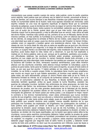 DIVINA REVELACION ALFA Y OMEGA LA DOCTRINA DEL
                   CORDERO DE DIOS LA DIVINA CIENCIA CELESTE



microscópico que posee vuestro cuerpo de carne, pide justicia; como la pedís vosotros
como espíritu; esta justicia que por primera vez la sabrá el mundo, provocará el llorar y
crujir de dientes; así ocurre siempre a las filosofías vivientes que piden pruebas de vida;
recién la humanidad saldrá de la ilusión; toda roca egoísta necesita ser removida; cada
espíritu violador es una roca de egoísmo espiritual; el dejarse llevar por la corriente
reinante es peligroso; pues la tendencia del mundo es seguir el camino más fácil; aunque
sea violando mis divinas leyes; todos quieren la comodidad; sabiendo que te ganarás el
pan con el sudor de tu frente; quiere decir que el que más luchó, más gloria gana;
mientras mayor fué la preocupación y más la dificultad que se venció, más cerca se está
del divino Padre; mientras más sufrido se fué, primero se es en mi Morada; dentro de los
mismos sufridos, el más sufrido; la humildad es la primera; sufrir en silencio las ofensas
de los demás, es asegurarse la entrada al Reino de los Cielos; cada segundo vivido es
una eternidad que está en juego; pues los divinos premios del Creador no tienen límites;
ustedes viven un segundo y pueden ganar una exsistencia eterna; más, hay muchas
clases de vivir; la única clase de vida que os salva es aquélla que se guió por mis divinos
mandamientos; segundo por segundo; a lo largo de vuestra exsistencia; la vida humana
es como un suspiro frente a la eternidad del espíritu; esta revelación la sienten todos los
espíritus; pues todos dejan la vida; todos ven y observan, lo que les fué explicado a
medias en mi divina palabra; esto es así, porque así lo pedísteis; pedísteis una prueba;
con dificultades relativas; las escrituras también piden pruebas; acompañan a los
espíritus en sus viajes por los mundos; lo vienen haciendo desde todo principio; y os
acompañarán por toda eternidad; toda revelación fué pedida por vosotros; es por eso que
la Doctrina del Cordero de Dios, remecerá vuestros sentimientos; pues ellos hicieron
alianza con las escrituras vivientes; esta alianza incluye también la naturaleza; pues la
justicia es para todos; tanto para la materia como para el espíritu; es para el todo sobre el
todo; es por eso que fué escrito: Y habrá señales en los cielos; los cielos incluyen lo
invisible; no se limita a vuestro propio límite; la naturaleza tiene mucho que enseñaros;
ese mucho es mayor que lo que habéis aprendido; el hombre cree saberlo todo; y no
sabe nada; así será demostrado; porque un divino Padre solar está ya en la Tierra; la
Santísima trinidad es infinita; es el conjunto de lumbreras solares; son todos y son a la
vez uno; el comunismo celestial de sus filosofías, lo lleváis también vosotros; pues
reclamáis también igualdad; arriba es igual; exsiste la lucha filosófica; exsisten las
guerras de colosales mundos; también hay ambiciosos de otras jerarquías; de todo hay
en el rebaño del Señor; los ambiciosos tienen eterna lucha con sí mismos y con sus
hermanos de prueba; son los más grandes destructores de la felicidad de los demás;
siempre se acaparan los puestos claves en los mundos; en tu planeta Tierra tienen el
monopolio de gobernar; se hacen pasar por seres justos; y se acaparan lo mejor; hacen
lo contrario a mis divinos mandamientos; creen estos ambiciosos que nunca rendirán
cuenta de sus engaños; creen que sus abusos y violaciones quedarán impunes; no hijito;
todo se paga en la vida; tanto arriba como abajo; pues en todas partes está el Creador;
todo político que enseñó doctrina será juzjado; menos aquélla doctrina de la que
participan mis humildes; los explotados; los engañados; los postergados; los sufridos; y
todo político será juzjado por dividir al rebaño; por hacer pelearse al pueblo; para
aprovechar la división; sacar ventajas; todo lo que es de mis humildes, no se transa;
jamás estos demonios debieron haberlo hecho; con ello perpetúan la división; el dolor; la
injusticia; se olvidan de mis leyes espirituales, por la ilusión que ejerce sobre ellos la ley
mundana; nunca estos espíritus corrompidos debieron haber pedido la prueba de guías
del rebaño; prometieron ser modelos en humildad; prometieron ser sinceros; prometieron
no explotar; no engañar; y se les concedió; y cayeron; estos espíritus aprovechadores
deberán pagar segundo por segundo todo el daño hecho al pueblo; y deberán rendir
cuenta de todo acto público; es decir que los acusadores son millones; pues las leyes a
   Av. José Gálvez # 1775 Lince Lima Perú Tel. 511-4715921 511-2658326
                   www.alfayomega.com.pe            www.peruufo.com
 