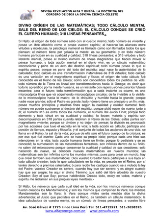 DIVINA REVELACION ALFA Y OMEGA LA DOCTRINA DEL
                   CORDERO DE DIOS LA DIVINA CIENCIA CELESTE



DIVINO ORÍGEN DE LAS MATEMÁTICAS; TODO CÁLCULO MENTAL
SALE DEL REINO DE LOS CIELOS; EL CÁLCULO CONQUE SE CREÓ
EL CUERPO HUMANO; 318 LÍNEAS PENSANTES .-
Sí Hijito; el orígen de todo número salió con el cuerpo mismo; todo número es viviente y
posee un libre albedrío como lo posee vuestro espíritu; al hacerse las alianzas entre
virtudes y moléculas, la psicología numeral es llamada como son llamados todos los que
piensan; el número tiene por galaxia la mente; es su geometría; y en todo número
humano participan en su cualidad y calidad, 318 líneas pensantes; ó 318 virtudes y todo
instante mental, posee el mismo número de líneas magnéticas que hacen mover al
pensar humano; y toda acción mental en el diario vivir, es un cálculo matemático
inconsciente y parte de un acto del destino espiritual; todo número posee lo que el
espíritu posee; porque es parte del todo del espíritu; aquí nace la autenticidad de lo
calculado; todo cálculo es una transformación instantánea de 318 virtudes; todo cálculo
es una variación en el magnetismo espiritual y físico; el orígen de todo cálculo fué
concedido en el Reino de los Cielos; como son concedidos todos los pedidos de vida;
todo número de la Tierra es lineal con transformaciones hacia la Omega; es decir que
todo lo aprendido por la mente humana, es un instante con repercusiones para los futuros
instantes; para el futuro; toda transformación que a cada instante os ocurre, es una
microscópica línea que vá adquiriendo microscópicos círculos; de lo invisible a lo visible;
de lo microscópico hacia lo macro; de lo chiquitito y humilde hacia lo grande; porque
nadie nace grande; sólo el Padre es grande; todo número tiene un principio y un fin; más,
posee muchos principios y muchos fines según la cualidad y calidad numeral; todo
número no puede sustraerse al destino del espíritu; porque pidió nacer de nuevo junto a
él; el número 318 es entre todos los números, el número del Juicio Final; porque todo
elemento y toda virtud en su cualidad y calidad, lo llevan; materia y espíritu son
descompuestos en 318 partes cuando retornan al Reino de los Cielos; estas partes son
magnetismo viviente; porque se dividen y no dejan de pensar; la división es provocada
por las acciones que tuvo el espíritu en la vida; y toda acción es cálculo; participa una
porción de tiempo, espacio y filosofía; y el conjunto de todas las acciones de una vida, se
llama en el Reino, la sal de la vida; porque de ella sale el futuro cuerpo de la criatura; es
por eso que fué escrito: Cada uno se hace su propio cielo; porque cada uno hizo sus
intenciones en la vida; toda acción humana tiene un límite; porque lo pedísteis y se os
concedió; la numeración de las matemáticas terrestres, son infinitas dentro de su finito;
no salen del microcosmo porque conservan la cualidad y calidad de sus creadores; sólo
naciendo de nuevo, se conocen nuevas matemáticas en nuevos mundos; las
matemáticas son tan infinitas como los mundos mismos; pues para crear un mundo, hay
que crear también sus matemáticas; Dios vuestro Creador hace partícipes a sus hijos en
todo cálculo creador; todo lo que calculásteis en la vida, es pesado en el Reino; por sí
tenéis derecho a premios celestiales; ó para recibir los castigos cuando se a violado la ley
del Padre; vuestro Creador es severo, cuando hay que ser severo; y es alegre cuando
hay que ser alegre; he aquí el divino Término que salió del libre albedrío de vuestro
Creador: Soy el que Soy; porque habiéndolo Creado todo, estoy en todos; materia y
espíritu me reclaman en sus propias leyes mentales.-

Sí Hijito; los números que cada cual ideó en la vida, son los mismos números conque
fueron creados los Mandamientos; y son los mismos que componen la Vara; los mismos
Mandamientos son la Vara; la Vara conque mides serás medido dice la divina
advertencia; el Juicio que pedísteis en el Reino, es también un cálculo matemático; la
idea calculadora de vuestra mente, es un cúmulo de líneas pensantes; a vuestro libre

   Av. José Gálvez # 1775 Lince Lima Perú Tel. 511-4715921 511-2658326
                   www.alfayomega.com.pe            www.peruufo.com
 