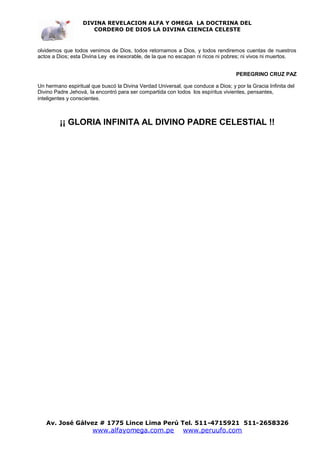 DIVINA REVELACION ALFA Y OMEGA LA DOCTRINA DEL
                      CORDERO DE DIOS LA DIVINA CIENCIA CELESTE


olvidemos que todos venimos de Dios, todos retornamos a Dios, y todos rendiremos cuentas de nuestros
actos a Dios; esta Divina Ley es inexorable, de la que no escapan ni ricos ni pobres; ni vivos ni muertos.


                                                                                   PEREGRINO CRUZ PAZ

Un hermano espiritual que buscó la Divina Verdad Universal, que conduce a Dios; y por la Gracia Infinita del
Divino Padre Jehová, la encontró para ser compartida con todos los espíritus vivientes, pensantes,
inteligentes y conscientes.



         ¡¡ GLORIA INFINITA AL DIVINO PADRE CELESTIAL !!




   Av. José Gálvez # 1775 Lince Lima Perú Tel. 511-4715921 511-2658326
                       www.alfayomega.com.pe                 www.peruufo.com
 