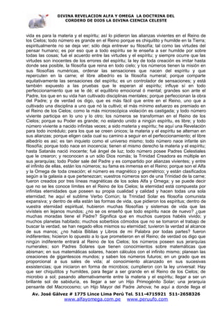 DIVINA REVELACION ALFA Y OMEGA LA DOCTRINA DEL
                   CORDERO DE DIOS LA DIVINA CIENCIA CELESTE



vida es para la materia y el espíritu; así lo pidieron las alianzas vivientes en el Reino de
los Cielos; todo número es grande en el Reino porque es chiquitito y humilde en la Tierra;
espiritualmente no se deja ver; sólo deja entrever su filosofía; tal como las virtudes del
pensar humano; es por eso que a todo espíritu se le enseña a ser humilde por sobre
todas las cosas; fué el acuerdo entre las virtudes y el espíritu; y siempre ocurre que las
virtudes son inocentes de los errores del espíritu; la ley de toda creación es imitar hasta
donde sea posible, la filosofía que reina en todo cielo; y los números tienen la misión en
sus filosofías numéricas, ordenar las sensaciones que nacen del espíritu y que
repercuten en la carne; el libre albedrío es la filosofía numeral; porque comparte
equitativamente las sensaciones del espíritu; es un controlador de sensaciones; y está
también expuesto a las pruebas que le esperan al espíritu; influye sí en todo
perfeccionamiento que se le dé; el equilibrio emocional ó mental; grandes son ante el
Padre, los que en su vida han cultivado disciplinas mentales; porque perfeccionan la obra
del Padre; y de verdad os digo, que es más fácil que entre en el Reino, uno que a
cultivado una disciplina a uno que nó la cultivó; el más mínimo esfuerzo es premiado en
el Reino de los Cielos; como la más microscópica violación es castigada; y todo número
viviente participa en lo uno y lo otro; los números se transforman en el Reino de los
Cielos; porque su Poder es grande; no estando unido a ningún espíritu, es libre; y todo
número viviente a nacido infinitas veces; a sido materia y espíritu; he aquí una Revelación
para todo incrédulo; para los que se creen únicos; la materia y el espíritu se alternan en
sus alianzas; porque eligen cada cual su camino a seguir en el perfeccionamiento; el libre
albedrío es así; es tan inquieto como el universo mismo; todo número nace infante sin
filosofía; porque todo nace en inocencia; tienen el mismo derecho la materia y el espíritu;
hasta Satanás nació inocente; fué ángel de luz; todo número posee Padres Celestiales
que le crearon; y reconocen a un sólo Dios nomás; la Trinidad Creadora es múltiple en
sus jerarquías; todo Poder sale del Padre y es compartido por alianzas vivientes; y entre
el infinito de ellas, están los números; su fama es inmensa en el Reino; porque son el Alfa
y la Omega de toda creación; el número es magnético y geométrico; y están clasificados
según a la galaxia a que pertenezcan; vuestros números son de una Trinidad de la carne;
fueron creados por tres líneas magnéticas de los soles Alfa y Omega; y se puede decir
que no se les conoce límites en el Reino de los Cielos; la eternidad está compuesta por
infinitas eternidades que poseen su propia cualidad y calidad y hacen todas una sola
eternidad; he aquí el sublime Verbo Común; la Trinidad Solar es filosofía comunista
expansiva; y dentro de ella están las formas de vida, que pidieron los espíritus; dentro de
vuestra eternidad espiritual, hubieron muchas filosofías y sistemas de vida que las
vivísteis en lejanos mundos; ¿no se os enseñó que todo espíritu nace de nuevo? ¿que
muchas moradas tiene el Padre? Significa que en muchos cuerpos habéis vivido; y
muchos planetas habitado; muchos soberbios cómodos que no se tomaron el trabajo de
buscar la verdad, se han negado ellos mismos su eternidad; tuvieron la verdad al alcance
de sus manos; ¿no había Biblias y Libros de mi Palabra por todas partes? fueron
indiferentes; hicieron lo opuesto a lo que prometieron en el Reino; de verdad os digo que
ningún indiferente entrará al Reino de los Cielos; los números poseen sus jerarquías
numerales; son Padres Solares que tienen conocimientos sobre matemáticas que
abisman; en sus matemáticas solares, hacen cálculos con el infinito mismo; planean las
creaciones de gigantescos mundos; y saben los números futuros; en un grado que es
proporcional a sus sales de vida; al conocimiento alcanzado en sus sucesivas
exsistencias; que iniciaron en forma de microbios; cumplieron con la ley universal: Hay
que ser chiquititos y humildes, para llegar a ser grande en el Reino de los Cielos; de
microbio a sol; pasando alternativamente entre la materia y el espíritu; llegar a ser un
brillante sol de sabiduría, es llegar a ser un Hijo Primogénito Solar; una jerarquía
pensante del Macrocosmo; un Hijo Mayor del Padre Jehova; he aquí a donde llega el
   Av. José Gálvez # 1775 Lince Lima Perú Tel. 511-4715921 511-2658326
                   www.alfayomega.com.pe           www.peruufo.com
 