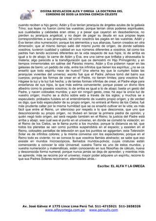 DIVINA REVELACION ALFA Y OMEGA LA DOCTRINA DEL
                   CORDERO DE DIOS LA DIVINA CIENCIA CELESTE



cuando reciben a hijo genio; Adán y Eva tenían jerarquía de ángeles azules de la galaxia
Trino; sus leyes no fueron como las vuestras; porque tenían otros poderes espirituales;
sus cualidades y calidades eran otras; y a pesar que cayeron en desobediencia, no
pierden su jerarquía angelical; y no dejan de pagar su deuda en sus propias leyes
correspondientes a sus jerarquías; tal como vosotros las pagáis en las vuestras; Adán y
Eva tienen otra numeración; porque los elementos y sus alianzas, fueron creados en otra
dimensión; que al mismo tiempo salió del mismo punto de orígen, de donde salísteis
vosotros; tuvieron cualidad y calidad en sus números diferentes a vosotros; tal como los
padres han tenido acciones diferentes en la vida respecto de sus hijos; lo de arriba es
igual a lo de abajo; la carne de Adán y Eva, era una carne que brillaba y atravesaba la
materia; algo parecido a la transfiguración que os demostró mi Hijo Primogénito; y en
tiempos inmemoriales sin salirse del Paraíso mismo, Adán y Eva pidieron nacer en las
galaxias de barro; un pedido de vida, entre los infinitos que tienen los espíritus; ¿no se os
enseñó que todo espíritu nace de nuevo? Una eterna ley que la cumplen todas las
jerarquías vivientes del universo; escrito fué que el Padre Jehova tomó del barro sus
cuerpos; porque las formas de crear en el Padre, no tienen límites; para vosotros fué:
Hágase la luz y la luz fué hecha; y de tantas formas infinitas de crear, el Padre elige para
enseñanza de sus hijos, la que más estima conveniente; porque posee un divino libre
albedrío como lo poseéis vosotros; lo de arriba es igual a lo de abajo; basta un gesto del
Padre, y nacen colosales mundos; y aún sin ningún gesto, crea; he aquí la única luz de
vuestro orígen; mucho se a dicho sobre esto a través de los siglos; y muchos se a
especulado; probados fuísteis en el entendimiento de vuestro propio orígen; y de verdad
os digo, que todo especulador de su propio orígen, no entrará al Reino de los Cielos; fué
más prudente callar por la misma humildad que se os enseñó cultivar en la vida; es más
fácil que entre al Reino, un silencioso por respeto a lo que desconoce, que uno que
desconociendo su propio orígen, no titubeó en lanzar la primera piedra de opinión; y
quién negó todo orígen, así será negado también en el Reino; la justicia del Padre está
arriba y abajo; sea cual sea el punto en el universo, en donde se cometió la violación; en
el Reino de los Cielos, se le llama punto a los mundos; porque la distancia es tal, que
todos los planetas se ven como puntitos suspendidos en el espacio; y exsisten en el
Reino, colosales pantallas de televisión en que los puntitos se agigantan; esta Televisión
Solar es de infinitos colores; y la misma conversa con los espectadores; porque en el
Reino todo es viviente; no se conoce lo que vosotros llamáis abstracto; se sabe que eso
exsiste en mundos microscópicos, llamados mundos-polvos; cuyas criaturas están
comenzando a conocer la vida Universal; vuestra Tierra es uno de estos mundos; y
vuestra numeración y matemáticas, están conociendo en sus filosofías de cálculo, nueva
y desconocida forma numeral; porque nunca jamás se deja de aprender; y mientras más
se aprende, más se recorre por el universo; mayor poder adquiere un espíritu; recorre lo
que sus Padres Solares recorrieron, eternidades atrás.-

                                                          Escribe: EL ALFA Y LA OMEGA




   Av. José Gálvez # 1775 Lince Lima Perú Tel. 511-4715921 511-2658326
                   www.alfayomega.com.pe            www.peruufo.com
 