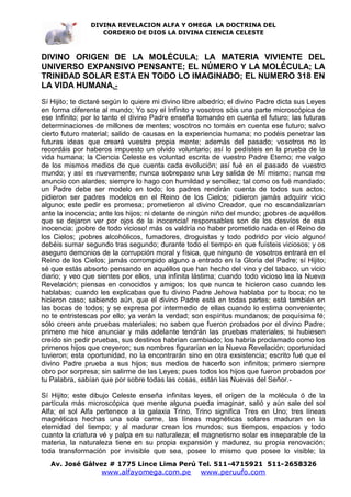 DIVINA REVELACION ALFA Y OMEGA LA DOCTRINA DEL
                   CORDERO DE DIOS LA DIVINA CIENCIA CELESTE



DIVINO ORIGEN DE LA MOLÉCULA; LA MATERIA VIVIENTE DEL
UNIVERSO EXPANSIVO PENSANTE; EL NÚMERO Y LA MOLÉCULA; LA
TRINIDAD SOLAR ESTA EN TODO LO IMAGINADO; EL NUMERO 318 EN
LA VIDA HUMANA.-
Sí Hijito; te dictaré según lo quiere mi divino libre albedrío; el divino Padre dicta sus Leyes
en forma diferente al mundo; Yo soy el Infinito y vosotros sóis una parte microscópica de
ese Infinito; por lo tanto el divino Padre enseña tomando en cuenta el futuro; las futuras
determinaciones de millones de mentes; vosotros no tomáis en cuenta ese futuro; salvo
cierto futuro material; salido de causas en la experiencia humana; no podéis penetrar las
futuras ideas que creará vuestra propia mente; además del pasado; vosotros no lo
recordáis por haberos impuesto un olvido voluntario; así lo pedísteis en la prueba de la
vida humana; la Ciencia Celeste es voluntad escrita de vuestro Padre Eterno; me valgo
de los mismos medios de que cuenta cada evolución; así fué en el pasado de vuestro
mundo; y así es nuevamente; nunca sobrepaso una Ley salida de Mí mismo; nunca me
anuncio con alardes; siempre lo hago con humildad y sencillez; tal como os fué mandado;
un Padre debe ser modelo en todo; los padres rendirán cuenta de todos sus actos;
pidieron ser padres modelos en el Reino de los Cielos; pidieron jamás adquirir vicio
alguno; este pedir es promesa; prometieron al divino Creador, que no escandalizarían
ante la inocencia; ante los hijos; ni delante de ningún niño del mundo; ¡pobres de aquéllos
que se dejaron ver por ojos de la inocencia! responsables son de los desvíos de esa
inocencia; ¡pobre de todo vicioso! más os valdría no haber prometido nada en el Reino de
los Cielos; ¡pobres alcohólicos, fumadores, droguistas y todo podrido por vicio alguno!
debéis sumar segundo tras segundo; durante todo el tiempo en que fuísteis viciosos; y os
aseguro demonios de la corrupción moral y física, que ninguno de vosotros entrará en el
Reino de los Cielos; jamás corrompido alguno a entrado en la Gloria del Padre; sí Hijito;
sé que estás absorto pensando en aquéllos que han hecho del vino y del tabaco, un vicio
diario; y veo que sientes por ellos, una infinita lástima; cuando todo vicioso lea la Nueva
Revelación; piensas en conocidos y amigos; los que nunca te hicieron caso cuando les
hablabas; cuando les explicabas que tu divino Padre Jehova hablaba por tu boca; no te
hicieron caso; sabiendo aún, que el divino Padre está en todas partes; está también en
las bocas de todos; y se expresa por intermedio de ellas cuando lo estima conveniente;
no te entristescas por ello; ya verán la verdad; son espíritus mundanos; de poquísima fé;
sólo creen ante pruebas materiales; no saben que fueron probados por el divino Padre;
primero me hice anunciar y más adelante tendrán las pruebas materiales; si hubiesen
creído sin pedir pruebas, sus destinos habrían cambiado; los habría proclamado como los
primeros hijos que creyeron; sus nombres figurarían en la Nueva Revelación; oportunidad
tuvieron; esta oportunidad, no la encontrarán sino en otra exsistencia; escrito fué que el
divino Padre prueba a sus hijos; sus medios de hacerlo son infinitos; primero siempre
obro por sorpresa; sin salirme de las Leyes; pues todos los hijos que fueron probados por
tu Palabra, sabían que por sobre todas las cosas, están las Nuevas del Señor.-

Sí Hijito; este dibujo Celeste enseña infinitas leyes, el orígen de la molécula ó de la
partícula más microscópica que mente alguna pueda imaginar, salió y aún sale del sol
Alfa; el sol Alfa pertenece a la galaxia Trino, Trino significa Tres en Uno; tres líneas
magnéticas hechas una sola carne, las líneas magnéticas solares maduran en la
eternidad del tiempo; y al madurar crean los mundos; sus tiempos, espacios y todo
cuanto la criatura vé y palpa en su naturaleza; el magnetismo solar es inseparable de la
materia, la naturaleza tiene en su propia expansión y madurez, su propia renovación;
toda transformación por invisible que sea, posee lo mismo que posee lo visible; la
   Av. José Gálvez # 1775 Lince Lima Perú Tel. 511-4715921 511-2658326
                    www.alfayomega.com.pe            www.peruufo.com
 