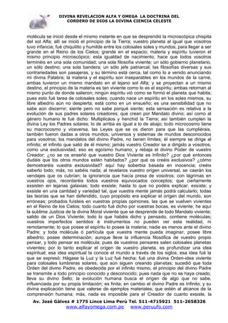 DIVINA REVELACION ALFA Y OMEGA LA DOCTRINA DEL
                   CORDERO DE DIOS LA DIVINA CIENCIA CELESTE



molécula se inició desde el mismo instante en que se desprendió la microscópica chispita
del sol Alfa; allí se inició el principio de la Tierra; vuestro planeta al igual que vosotros
tuvo infancia; fué chiquitito y humilde entre los colosales soles y mundos; para llegar a ser
grande en el Reino de los Cielos; grande en el espacio; materia y espíritu tuvieron el
mismo principio microscópico; esta igualdad de nacimiento, hace que todos vosotros
terminéis en una sola comunidad; una sola filosofía viviente; un sólo gobierno planetario,
un sólo destino; una sola bandera; un sólo jefe patriarcal; las filosofías diversas y sus
contrariedades son pasajeras, y su término está cerca, tal como lo a venido anunciando
mi divina Palabra; la materia y el espíritu son inseparables en los mundos de la carne,
ambas tuvieron un mismo mandato en el lejano sol Alfa; y se proyectan a un mismo
destino, el principio de la materia es tan viviente como lo es el espíritu; ambas retornan al
mismo punto de donde salieron; ningún espíritu vió como se formó el planeta que habita;
pues esto fué tarea de colosales soles; cuando nace un espíritu en los soles mismos, su
libre albedrío aún no despierta; está como en un ensueño; es una sensibilidad que no
sabe aún discernir; siente pero no sabe porqué siente; esta sensación es relativa a la
evolución de sus padres solares creadores; que crean por Mandato divino; así como al
género humano le fué dicho: Multiplicáos y henchid la Tierra; así también cumplen la
divina Ley los Padres solares; lo de arriba es igual a lo de abajo; todo microcosmo tiene
su macrocosmo y viceversa, las Leyes que se os dieron para que las cumpliérais,
también fueron dadas a otros mundos, universos y sistemas de mundos desconocidos
para vosotros; los mandatos del divino Padre, no tienen límites; él siempre se dirige al
infinito; el infinito que salió de él mismo; jamás vuestro Creador se a dirigido a vosotros,
como una exclusividad; eso es egoísmo humano; y rebaja el divino Poder de vuestro
Creador; ¿no se os enseñó que vuestro Dios Viviente es Infinito? ¿por qué entonces
dudáis que los otros mundos estén habitados? ¿por qué os creéis exclusivos? ¿cómo
demostraréis vuestra exclusividad? aquí hay soberbia basada en inocencia; creéis
saberlo todo; más, no sabéis nada; al revelaros vuestro orígen universal, se caerán los
vendajes que os cubrían; la ignorancia que hacía presa de vosotros; con lágrimas en
vuestros ojos, recordaréis todos vuestros equivocados conceptos; que ciertamente
exsisten en lejanas galaxias; todo exsiste; hasta lo que no podéis explicar, exsiste; y
exsiste en una cantidad y variedad tal, que vuestra mente jamás podrá calcularlo; todas
las teorías que se han defendido, cuyo propósito era explicar el orígen del mundo, son
erróneas; probados fuísteis en vuestras propias opiniones, las que se vuelven vivientes
en el Reino de los Cielos; todo cuanto fué dicho por vuestras bocas, es viviente; he aquí
la sublime Justicia de la divina Moral viviente que se desprende de todo Mandato viviente;
salido de un Dios Viviente; todo lo que habéis dicho y pensado, contiene moléculas;
vuestros imperfectos sentidos é instrumentos no pueden ver esta realidad, ni
remotamente; lo que posee el espíritu lo posee la materia; nadie es menos ante el divino
Padre; y toda molécula ó partícula que vuestra mente pueda imaginar, posee libre
albedrío; posee determinación; aunque lleve la influencia filosófica de vuestro propio
pensar, y todo pensar es molécula; pues de vuestros pensares salen colosales planetas
vivientes; por lo tanto explicar el orígen de vuestro planeta, es profundizar una idea
espiritual; esa idea espiritual la conoce el mundo a través de los siglos; esa idea fué la
que se expresó: Hágase la Luz y la Luz fué hecha; fué una divina Orden-idea viviente
para colosales lumbreras solares, que aún siguen creando planetas; sucedió que toda
Orden del divino Padre, es obedecida por el infinito mismo, el principio del divino Padre
se transmite a todo principio conocido y desconocido; pues nada que no se haya creado,
lleva su divino Sello; la evolución humana busca el orígen de algo que no sabe,
influenciada por su propia limitación; es finita; en cambio el divino Padre es Infinito; y su
divina explicación tiene que valerse de ejemplos materiales; que estén al alcance de la
comprensión humana; más, nada es imposible para el Creador de cuanto exsiste, la
   Av. José Gálvez # 1775 Lince Lima Perú Tel. 511-4715921 511-2658326
                   www.alfayomega.com.pe            www.peruufo.com
 