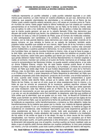 DIVINA REVELACION ALFA Y OMEGA LA DOCTRINA DEL
                   CORDERO DE DIOS LA DIVINA CIENCIA CELESTE



molécula representa un puntito celestial; y cada puntito celestial equivale a un cielo
menos para vosotros; un cielo menos en vuestra añadidura; es por eso, demonios de la
violencia, que pasarán eternidades de eternidades y no entraréis en el Reino de los
Cielos; pues vuestro espíritu estará naciendo una y mil veces en mundos como la Tierra;
en mundos de carne; hasta pagar hasta la última molécula que fué creada por vuestros
pensamientos en el momento de toda violencia; así es Hijito; te he leído tu mente; esta
Ley se aplica no sólo a los violentos de mi Palabra; ella se aplica a todas las violencias
que la mente pueda generar; sé que en tu rebaño llamado Chile, hay demonios que
abusan del poder temporal que tienen; los violadores muy pronto llorarán; estos malditos
no llevarán en toda su vida el Corderito de Plata; pues el número de moléculas violadas,
a sido sobrepasada; son candidatos a la condena, el mundo los conocerá; y serán
mirados, con la más grande lástima; estos demonios aún creen que están viviendo en la
época romana; en que reinaba la fuerza en su estado de barbarie; también serán
juzjados todos aquéllos que estaba en sus manos, dejar fuera de la ley humana a estos
demonios; hijos de la comodidad corrompida; ¡como maldeciréis vuestra vida cómoda!
¡como maldeciréis a vuestros padres! sí demonios; no es la primera vez que abusáis con
mis humildes hijos; en lejanos mundos hicísteis lo mismo; más, el que la hace la paga; y
te diré Hijito, que esta Ley de divina Justicia es para todos los rebaños en prueba; para
todas las naciones; sobre todo para aquéllas que tienen por único dios, el patrón oro; lo
que jamás debieron haber hecho; pues mis divinos Mandamientos no mandan explotar a
nadie; al contrario; mandan ser unidos en el sudor de frente; hermanos en el trabajo; esto
nunca lo comprendieron las Naciones Unidas; no puede exsistir unidad eterna, si se viola
mi divina Palabra Eterna; ningún hijo de esta bestia viviente podrá llevar el divino
Corderito de Plata; símbolo eterno de la sencillez y la humildad, y símbolo de conciencia
limpia; sé Hijito que estás algo triste; sé que fuístes despreciado en casa de tu hermano
Alfonso; más, te diré Hijito, que quien desprecia al Hijo, desprecia al Padre que a enviado
a un Profeta a la Tierra; y quien desprecia al Padre desprecia la eternidad; sé Hijito que
ya estabas preparado para este desprecio; producto de la envidia; una envidia basada en
el vicio; cuando este vicioso hijo lea esta Revelación, recién comprenderá a quien
despreció; demás está decirte Hijito, porque ya lo sabes, este hijo vicioso pidió en el
Reino de los Cielos, no caer en el vicio; pues en otras exsistencias hizo lo mismo; y lo
triste es que se envicia en presencia de la inocencia; ¡pobres espíritus viciosos del
mundo! ninguno de vosotros entrará al Reino de los Cielos; sé Hijito que estás apenado
por esta revelación; este hijo Alfonso pidió en el Reino de los Cielos, ser uno de los
primeros en reconocerte; es por eso que permití que viera primero las divinas Escrituras;
y ya ves; en vez de estudiarlas como fué mandado, te desprecia; este hijo que prefiere el
vicio antes que la eternidad, que se quede con su vicio; más, no llevará el Corderito de
Plata; pues también se siente despreciado; sí Hijito; así es y así será por los siglos de los
siglos; continuemos Hijito; que se aproxima la fecha de publicación de la Ciencia Celeste;
la molécula es expansiva; sufre transformaciones y conserva su libre albedrío; todas las
transformaciones de la materia que pasan por tu mente, son materia de lejanas galaxias;
y ya vez que estando Tú en un remotísimo y microscópico planeta, la materia te sigue de
exsistencia en exsistencia; esta revelación demuestra que toda experiencia ganada en
otras exsistencias se lleva en la misma mente; todo está acumulado en ella; y el
conocimiento aprendido, irradia alrededor del cuerpo de carne; imitando a la irradiación
de los soles; lo de arriba es igual a lo de abajo; he aquí la única causa de los sueños
inexplicables; son hechos ocurridos en otras exsistencias; y son causados por el libre
albedrío del propio sueño, el sueño pertenece a otra dimensión; y trata de introducirse en
la dimensión del presente que vive el espíritu; muchos sueños se hacen realidad; esto se
debe a que el espíritu pidió divinas alianzas con sueños proféticos; lo hizo para probarse
así mismo; y le fué concedido; pues todo sueño profético es parte del destino del espíritu;
   Av. José Gálvez # 1775 Lince Lima Perú Tel. 511-4715921 511-2658326
                   www.alfayomega.com.pe            www.peruufo.com
 