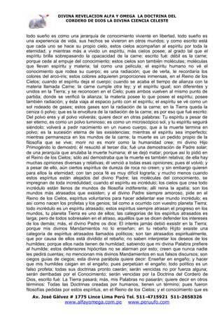 DIVINA REVELACION ALFA Y OMEGA LA DOCTRINA DEL
                   CORDERO DE DIOS LA DIVINA CIENCIA CELESTE



todo sueño es como una jerarquía de conocimiento viviente en libertad, todo sueño es
una experiencia de vida, sus hechos se vivieron en otros mundos; y como escrito está
que cada uno se hace su propio cielo, estos cielos acompañan al espíritu por toda la
eternidad, y mientras más a vivido un espíritu, más cielos posee; al grado tal que el
espíritu brilla sobrepasando la opacacidad de la carne; escrito fué: débil es la carne;
porque cede al empuje del conocimiento; estos cielos son también moléculas; moléculas
que llevan espíritu y materia; tal como una película; el espíritu humano no vé el
conocimiento que rodea su cuerpo; es una radiación; que de verla, le recordaría los
colores del arco-iris; estos colores adquieren proporciones inmensas, en el Reino de los
Cielos; cuando el espíritu deja el cuerpo; cuando se acaba el tiempo de alianza con la
materia llamada Carne; la carne cumple otra ley; y el espíritu igual; son diferentes y
unidos en la Tierra; y se reconocen en el Cielo; pues ambos vuelven al mismo punto de
partida; donde se verificó la alianza; la materia posee lo que posee el espíritu; posee
también radiación; y ésta viaja al espacio junto con el espíritu; el espíritu se vé como un
sol rodeado de gases; estos gases son la radiación de la carne; en la Tierra queda la
ceniza ó polvo; que es la envoltura de la radiación de la carne; es por eso que fué escrito:
Del polvo eres y al polvo volverás; quiere decir en otras palabras: Tu espíritu a pesar de
ser eterno, es como un polvo luminoso; es como un microscópico sol, y tu espíritu seguirá
siéndolo; volverá a pedir nacimiento en un nuevo cuerpo, que a la muerte termina en
polvo; es la sucesión eterna de las exsistencias; mientras el espíritu sea imperfecto;
mientras permanezca en los mundos de la carne; la muerte es un pedido propio de la
filosofía que se vive; morir no es morir como la humanidad cree; mi divino Hijo
Primogénito lo demostró; él resucitó al tercer día; fué una demostración de Padre solar;
de una jerarquía que anulaba la muerte humana; él se dejó matar; porque así lo pidió en
el Reino de los Cielos; sólo así demostraba que la muerte es también relativa; de ella hay
muchas opiniones diversas y relativas; él venció a todas esas opiniones; pues él volvió; y
a pesar de ello, aún ciertos espíritus de dureza de roca no creen; y sin embargo quieren
para ellos la eternidad; con tan poca fé es muy difícil lograrla; y mucho menos cuando
estos espíritus están alejados del divino Padre; las moléculas del conocimiento, se
impregnan de toda incredulidad; cuando el espíritu es incrédulo; los cielos que crea todo
incrédulo están llenos de mundos de filosofía indiferente; allí reina la apatía; son los
mundos más atrasados que exsisten; y el divino Padre siempre amoroso, pide en el
Reino de los Cielos, espíritus voluntarios para hacer adelantar ese mundo incrédulo; es
así como nacen los profetas y los genios; tal como a ocurrido con vuestro planeta Tierra;
todo incrédulo es un espíritu atrasado; estos espíritus siempre atrasan el progreso en los
mundos, tu planeta Tierra es uno de ellos; las categorías de los espíritus atrasados es
larga; pero de todos sobresalen en el atraso, aquéllos que se dicen defender los intereses
de los demás; más, el divino Padre os dice: El interés jamás debió exsistir en la Tierra;
porque mis divinos Mandamientos no lo enseñan; en tu rebaño Hijito exsiste una
categoría de espíritus atrasados llamados políticos; son tan atrasados espiritualmente,
que por causa de ellos está dividido el rebaño; no saben interpretar los deseos de los
humildes; porque ellos nada tienen de humildad; sabiendo que mi divina Palabra prefiere
al humilde; estos defensores hipócritas no se alarman por esto; creen que nunca nadie
les pedirá cuentas; no mencionan mis divinos Mandamientos en sus falsos discursos; son
ciegos guías de ciegos; esta divina parábola quiere decir: Enseñar en engaño; y hacer
que mis humildes caigan en el engaño; pues perpetúan el engaño; todo político es un
falso profeta; todas sus doctrinas pronto caerán; serán vencidas no por fuerza alguna;
serán derribadas por el Conocimiento; serán vencidas por la Doctrina del Cordero de
Dios, escrito fué: La Tierra pasará; más, mis Palabras no pasarán; quiere decir en otros
términos: Todas las Doctrinas creadas por humanos, tienen un término; pues fueron
filosofías pedidas por estos espíritus, en el Reino de los Cielos; y el conocimiento que es
   Av. José Gálvez # 1775 Lince Lima Perú Tel. 511-4715921 511-2658326
                   www.alfayomega.com.pe           www.peruufo.com
 