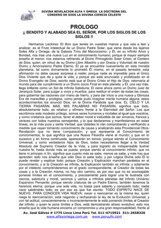DIVINA REVELACION ALFA Y OMEGA LA DOCTRINA DEL
                  CORDERO DE DIOS LA DIVINA CIENCIA CELESTE



                                   PROLOGO
  ¡¡ BENDITO Y ALABADO SEA EL SEÑOR, POR LOS SIGLOS DE LOS
                          SIGLOS !!
        Hermanos Lectores: El libro que tenéis en vuestras manos y que vais a leer y
analizar, es el Fruto intelectual de un Divino Padre Solar, que viene desde los lejanos
Soles Alfa y Omega, de la Galaxia Trino del Macrocosmo; y Él, en su infinito Amor y
Bondad, nos trae una nueva Luz en el conocimiento humano; porque el mayor siempre
enseña al menor; nos estamos refiriendo al Divino Primogénito Solar Cristo, el Cordero
de Dios; quien, en virtud de su Divino Libre Albedrío y por Gracia y Voluntad de nuestro
Divino y Amorosísimo Padre Eterno, Él ya se encuentra nuevamente en esta morada
planetaria; tal como divinamente lo prometió Él mismo, en el pasado terrestre; esta
afirmación no debe causar sorpresa a nadie; porque nada es imposible para el Único
Dios Viviente que da y quita la vida; y porque así está anunciado y profetizado en el
Divino Evangelio de Dios; escrito está que el Divino Cristo el Hijo de Dios, retornaría al
mundo para dar cumplimiento a un Divino Juicio Final en este planeta; y Él, una vez más,
llega brillante como un Sol de Infinita Sabiduría; Él viene ahora como un Divino Juez de
Jerarquía Solar, para juzgar a vivos y muertos, para restituir el orden de todas las cosas,
para gobernar las naciones con mano de hierro, y para dar inicio a una nueva y Gloriosa
Era de maravillas y prodigios, como jamás pudo imaginar mente humana alguna; estos
acontecimientos los anunció Dios, en la Divina Parábola que dice: EL CIELO Y LA
TIERRA PASARÁN; MAS, MIS PALABRAS NO PASARÁN; significa que todo,
absolutamente todo, es relativo y efímero frente a la Eternidad del Señor. Los que
escribimos este modesto prólogo, somos seres humanos y mortales al igual que vosotros,
y como cristianos que somos, tener el deber moral e ineludible de ser sinceros, francos y
veraces con todos nuestros semejantes; y lo que declaramos y manifestamos en estas
líneas, es la más pura y santa Verdad; que Ustedes lo irán comprobando y verificando a
medida que vayan tomando conocimiento de causa y analizando esta Providencial Obra-
Revelación que no tiene comparación; y que representa el Conocimiento de
conocimientos; lo que significa que una Nueva Filosofía viene al mundo; y que en lo
sucesivo y en forma continuada, aparecerán en tomos; porque siendo el Conocimiento
Universal, y como verdaderos hijos de Dios, todos necesitamos llegar a la Verdad
Absoluta del Supremo Creador de la Vida; y para lograrlo es indispensable ilustrar
nuestra fe, hasta donde más se pueda; porque siendo el conocimiento infinito, que no
tiene ni principio ni fin, significa que cuanto más se sabe, menos se sabe, y más hay que
aprender; esto nos enseña que sólo Dios lo sabe todo; y por Lógica Divina sólo Él lo
puede revelar y explicar todo; porque Creación y Explicación marchan paralelos en el
conocimiento; y si la Creación es infinita, la Explicación también es infinita; y solamente
por el intelecto comprenderemos en el grado correspondiente, al Creador de todas las
cosas y a la Creación misma; no hay otro camino; es por eso que no es aconsejable
ponerse límites en el conocimiento; y precisamente para lograr una fe ilustrada con
ciencia, sabiduría y moral, venimos y vamos a infinitos planetas del Infinito Universo
Expansivo Pensante; porque siendo criaturas de un Padre Eterno, también tenemos la
herencia eterna; porque una sola vida, no basta para saberlo y conocerlo todo; nadie
nace sabiéndolo todo; es por eso es que fue escrito: TODO ESPÍRITU NACE DE
NUEVO, PARA CONOCER VIDA NUEVA; nacer o reencarnar es la misma ley; quien
niega la reencarnación, está negando y rechazando la ley de la Evolución Universal; y
con tal actitud, conscientemente o inconscientemente le está poniendo límites al Creador
del infinito; y quien le pone límites a Dios, está demostrando atraso evolutivo; esto nos
enseña que la vida humana encierra un compromiso y una gran responsabilidad, frente al
   Av. José Gálvez # 1775 Lince Lima Perú Tel. 511-4715921 511-2658326
                   www.alfayomega.com.pe          www.peruufo.com
 