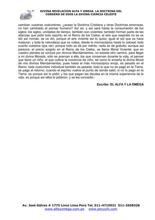 DIVINA REVELACION ALFA Y OMEGA LA DOCTRINA DEL
                  CORDERO DE DIOS LA DIVINA CIENCIA CELESTE



cambian vuestras costumbres; ¿acaso la Doctrina Cristiana y otras Doctrinas amorosas,
no han cambiado el pensar humano? Así es; y así será hasta la consumación de los
siglos; los siglos, unidades de tiempo, también son vivientes; también forman parte de las
alianzas que pidió todo espíritu en el Reino de los Cielos; el aire que respiráis no se os
dió así nomás; se os dió, porque el aire viviente así lo quiso; igual el sol que os hace
madurar; y toda la naturaleza que os rodea; desde lo microscópico hasta lo colosal; todo
cuanto vuestros ojos ven; porque todo se dá por mérito; nada se dá gratuito; aunque así
parezca; el precio exigido en el Reino de los Cielos, se llama Moral Viviente; que en
vuestro planeta se conoce por divinos Mandamientos; no exsiste otro camino, para llegar
a mi divina Morada; sólo se acercan a ella, los que conservan durante la vida, el pensar
que tiene un niño; el que cultiva la inocencia de niño; tal como lo enseña la divina Moral
de mis divinos Mandamientos; pues hasta el más microscópico enojo, es pesado en el
Reino; toda costumbre individual también es pesada; todo lo que no se pagó en la Tierra,
se paga al retorno; cuando el espíritu vuelve al punto de donde salió; si no lo pagó en la
Tierra, es porque así lo pidió; y los que pagan las deudas en la misma experiencia de la
vida, es porque así ellos lo pidieron; y se les concedió.-

                                                        Escribe: EL ALFA Y LA OMEGA




  Av. José Gálvez # 1775 Lince Lima Perú Tel. 511-4715921 511-2658326
                   www.alfayomega.com.pe          www.peruufo.com
 