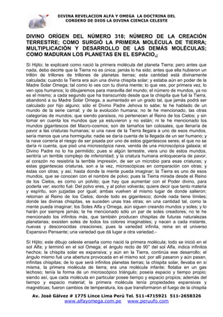 DIVINA REVELACION ALFA Y OMEGA LA DOCTRINA DEL
                   CORDERO DE DIOS LA DIVINA CIENCIA CELESTE



DIVINO ORÍGEN DEL NÚMERO 318; NÚMERO DE LA CREACIÓN
TERRESTRE; COMO SURGIÓ LA PRIMERA MOLÉCULA DE TIERRA;
MULTIPLICACIÓN Y DESARROLLO DE LAS DEMÁS MOLÉCULAS;
COMO MADURAN LOS PLANETAS EN EL ESPACIO.-
Sí Hijito; te explicaré como nació la primera molécula del planeta Tierra; pero antes que
nada, debo decirte que la Tierra no es única; jamás lo ha sido; antes que ella hubieron un
trillón de trillones de trillones de planetas tierras; esta cantidad está divinamente
calculada; cuando la Tierra era aún una divina chispita solar; y estaba aún en poder de la
Madre Solar Omega; tal como lo ves con tu divina mente; lo que ves, por primera vez, lo
ven ojos humanos; lo dibujaremos para maravilla del mundo; el número de mundos, ya no
es el mismo; a cada segundo que ha transcurrido desde que la chispita que fué la Tierra,
abandonó a su Madre Solar Omega, a aumentado en un grado tal, que jamás podrá ser
calculado por hijo alguno; sólo el Divino Padre Jehova lo sabe; te he hablado de un
mundo de la serie carnal; y de la evolución humana; no te he mencionado, las otras
categorías de mundos; que siendo paraísos, no pertenecen al Reino de los Cielos; y sin
tomar en cuenta los mundos que ya estuvieron y no están; ni te he mencionado los
mundos gigantescos del Macro-cosmos; son de tamaños tan colosales, que llenaría de
pavor a las criaturas humanas; si una nave de la Tierra llegara a uno de esos mundos,
sería menos que una hormiguita; nadie se daría cuenta de la llegada de un ser humano; y
la nave correría el riesgo de ser pisada por uno de estos gigantescos seres; el que no se
daría ni cuenta, que pisó una microscópica nave, venida de una microscópica galaxia; el
Divino Padre no lo ha permitido; pues si algún terrestre, viera uno de estos mundos,
sentiría un terrible complejo de inferioridad; y la criatura humana enloquecería de pavor;
el corazón no resistiría la terrible impresión, de ser un microbio para esas criaturas; y
estas gigantescas criaturas, son a la vez, microscópicas en comparación con otras; y
éstas con otras; y así, hasta donde la mente pueda imaginar; la Tierra es uno de esos
mundos, que se conocen con el nombre de polvo; pues la Tierra mirada desde el Reino
de los Cielos, es como un polvito; que hay que aumentar con el Poder divino, para
poderla ver; escrito fué: Del polvo eres, y al polvo volverás; quiere decir que tanto materia
y espíritu, son juzjadas por igual; ambas vuelven al mismo lugar de donde salieron;
retornan al Reino de los Cielos; donde todo es gigantesco; donde nada tiene límites;
donde las divinas chispitas, se suceden unas tras otras; en una cantidad tal, como la
mente pueda imaginar; los Soles Alfa y Omega, aún siguen creando mundos y soles; y lo
harán por siempre jamás; te he mencionado sólo un par de soles creadores; no te he
mencionado los infinitos más, que también producen chispitas de futuras naturalezas
planetarias; exsisten soles de todos los colores imaginables; y nacen a cada instante,
nuevas y desconocidas creaciones; pues la variedad infinita, reina en el universo
Expansivo Pensante; una variedad que dá lugar a otra variedad.-

Sí Hijito; este dibujo celeste enseña como nació la primera molécula; todo se inició en el
sol Alfa; y terminó en el sol Omega; el ángulo recto de 90° del sol Alfa, indica infinitos
hechos; la chispita solar es expansiva; y aún en la Tierra, continúa ese desarrollo; el
ángulo mismo fué una abertura provocada en el mismo sol; por allí pasaron y aún pasan,
infinitas chispitas; de lo que será infinitos planetas tierras; la chispita solar, llevaba en sí
misma, la primera molécula de tierra; era una molécula infante; flotaba en un gas
lechoso; tenía la forma de un microscópico triángulo; poseía espacio y tiempo propio;
siendo así, que cada molécula en particular posee tiempo y espacio propios; además del
tiempo y espacio material; la primera molécula tenía propiedades expansivas y
magnéticas; fueron cambios de temperatura, los que transformaron el fuego de la chispita
   Av. José Gálvez # 1775 Lince Lima Perú Tel. 511-4715921 511-2658326
                    www.alfayomega.com.pe            www.peruufo.com
 