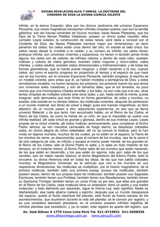 DIVINA REVELACION ALFA Y OMEGA LA DOCTRINA DEL
                   CORDERO DE DIOS LA DIVINA CIENCIA CELESTE



infinito, en la eterna Creación; ellos son los divinos Jardineros del universo Expansivo
Pensante; sus naves magnéticas transportan infinitas chispitas solares; que son la semilla
galáctica; son las futuras cimientes de futuros mundos; estas Naves Plateadas, que los
hijos de la Tierra llaman Platillos Voladores, poseen un divino poder inaudito; ellos
cumplen Leyes solares; la construcción de estas naves, será dada a conocer por el
Corderito de Dios; las Naves Plateadas siempre viajan por dimensiones; es decir
penetran los cielos; los cielos están unos dentro del otro; no exsiste el cielo único; los
cielos nacen desde lo invisible a lo visible; y su número es infinito; los cielos tienen
jerarquía infinita; son universos vivientes y expansivos; no tienen ni tendrán jamás límite
alguno; los cielos son de colores; de infinitos colores; y dentro de cada color, exsisten
matices y colores de cielos gemelos; exsisten cielos mayores y micro-cielos; cielos
infantes, y cielos adultos; exsisten cielos dimensionales y tridimensionales; y de todas las
formas geométricas, que la mente pueda imaginar; y están naciendo a la vez, nuevos
cielos; así como el espíritu progresa en proporción al tiempo y el espacio de que hace
uso en los mundos, así el universo Expansivo Pensante, también progresa; el espíritu es
un modelo viviente; pero antes que él, ya habían modelos a semejanza de Dios; y estos
remotísimos modelos, no fueron tampoco los primeros; los primeros fueron los que ahora
son inmensos soles creadores; y son de tamaños tales, que el sol terrestre, es poco
menos que una microscópica chispita amarilla; y los tales, no son más que a la vez, otras
tantas chispitas de múltiples colores ante otros soles; y así, hasta donde la mente, pueda
imaginar; esto demuestra que todo límite en forma geométrica, de soles y mundos, no
exsiste; sólo exsiste en su tiempo relativo; las moléculas vivientes, después de pertenecer
a un mundo material, son libres de volver a elegir; pues son fuerzas magnéticas, en libre
albedrío; de un mundo pasan a otro; adquiriendo experiencia, en eso que se llama
universo Material; y de que tanto, han escuchado hablar, en el Reino de los Cielos; el
Reino de los Cielos, es como la mente de un niño; en que lo imposible se vuelve una
infinita realidad; allí cada virtud es grande y gloriosa, dentro de sus mismas Leyes; Leyes
propias de la virtud viviente; allí todos rivalizan amorosamente, para complacer al Divino
Padre Jehova; se ven inauditos carnavales de fuego eterno; se desplazan colosales
soles, en divina alegría de niños celestiales; allí no se conoce la tristeza; pero la han
vivido en lejanos mundos; muchos de los cuales, ya no están en el espacio; la Tierra de
los monitos de carne, es desconocida; pues el número de los mundos, sea de la carne ó
de otra categoría de vida, es infinita; y escapa al mismo poder mental, de los grandes en
el Reino de los Cielos; sólo el Divino Padre lo sabe; y lo sabe en todo instante de los
tiempos; en el instante mismo, el Divino Padre sabe de los mundos que están naciendo,
de los que están en desarrollo, y los que están en agonía; más aún; sabe de los que
vendrán, aún sin haber nacido todavía; el divino Magnetismo del Eterno Padre, todo lo
envuelve; su divina Herencia está en todas las ideas; de las que han salido colosales
mundos; el Magnetismo Universal, es el vehículo que une a los mundos en sus
respectivas dimensiones; las moléculas se multiplican, por el mismo magnetismo; de la
primera molécula, también salió una primera pareja; porque las moléculas, también
poseen sexos; dentro de sus propias leyes de moléculas; también poseen sus Sagradas
Escrituras; también tienen sus Profetas; también tienen sus Revelaciones; también tienen
su Santísima Trinidad; también tienen un Juicio Final; es por eso, que ellas son grandes
en el Reino de los Cielos; cada molécula tiene un antecesor; tiene un padre y una madre
molecular; y todo elemento por separado, sigue la misma Ley; esto significa: Nadie es
desheredado; ese nadie abarca materia y espíritu; después que un mundo desaparece
del espacio, queda el fluído espiritual del planeta; este fluído es fuerza sacada de los
acontecimientos, que ocurrieron durante la vida del planeta; se le conoce por registro; y
es una verdadera televisión planetaria; en el universo exsisten infinitos registros de
infinitos planetas que exsistieron, y ya no están; este registro es aparte del registro, que
   Av. José Gálvez # 1775 Lince Lima Perú Tel. 511-4715921 511-2658326
                   www.alfayomega.com.pe           www.peruufo.com
 
