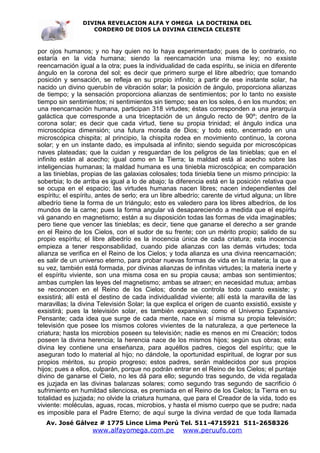 DIVINA REVELACION ALFA Y OMEGA LA DOCTRINA DEL
                   CORDERO DE DIOS LA DIVINA CIENCIA CELESTE



por ojos humanos; y no hay quien no lo haya experimentado; pues de lo contrario, no
estaría en la vida humana; siendo la reencarnación una misma ley; no exsiste
reencarnación igual a la otra; pues la individualidad de cada espíritu, se inicia en diferente
ángulo en la corona del sol; es decir que primero surge el libre albedrío; que tomando
posición y sensación, se refleja en su propio infinito; a partir de ese instante solar, ha
nacido un divino querubín de vibración solar; la posición de ángulo, proporciona alianzas
de tiempo; y la sensación proporciona alianzas de sentimientos; por lo tanto no exsiste
tiempo sin sentimientos; ni sentimientos sin tiempo; sea en los soles, ó en los mundos; en
una reencarnación humana, participan 318 virtudes; éstas corresponden a una jerarquía
galáctica que corresponde a una triceptación de un ángulo recto de 90º; dentro de la
corona solar; es decir que cada virtud, tiene su propia trinidad; el ángulo indica una
microscópica dimensión; una futura morada de Dios; y todo esto, encerrado en una
microscópica chispita; al principio, la chispita rodea en movimiento continuo, la corona
solar; y en un instante dado, es impulsada al infinito; siendo seguida por microscópicas
naves plateadas; que la cuidan y resguardan de los peligros de las tinieblas; que en el
infinito están al acecho; igual como en la Tierra; la maldad está al acecho sobre las
inteligencias humanas; la maldad humana es una tiniebla microscópica; en comparación
a las tinieblas, propias de las galaxias colosales; toda tiniebla tiene un mismo principio: la
soberbia; lo de arriba es igual a lo de abajo; la diferencia está en la posición relativa que
se ocupa en el espacio; las virtudes humanas nacen libres; nacen independientes del
espíritu; el espíritu, antes de serlo; era un libre albedrío; carente de virtud alguna; un libre
albedrío tiene la forma de un triángulo; esto es valedero para los libres albedríos, de los
mundos de la carne; pues la forma angular vá desapareciendo a medida que el espíritu
vá ganando en magnetismo; están a su disposición todas las formas de vida imaginables;
pero tiene que vencer las tinieblas; es decir, tiene que ganarse el derecho a ser grande
en el Reino de los Cielos, con el sudor de su frente; con un mérito propio; salido de su
propio espíritu; el libre albedrío es la inocencia única de cada criatura; esta inocencia
empieza a tener responsabilidad, cuando pide alianzas con las demás virtudes; toda
alianza se verifica en el Reino de los Cielos; y toda alianza es una divina reencarnación;
es salir de un universo eterno, para probar nuevas formas de vida en la materia; la que a
su vez, también está formada, por divinas alianzas de infinitas virtudes; la materia inerte y
el espíritu viviente, son una misma cosa en su propia causa; ambas son sentimientos;
ambas cumplen las leyes del magnetismo; ambas se atraen; en necesidad mutua; ambas
se reconocen en el Reino de los Cielos; donde se controla todo cuanto exsiste; y
exsistirá; allí está el destino de cada individualidad viviente; allí está la maravilla de las
maravillas; la divina Televisión Solar; la que explica el orígen de cuanto exsistió, exsiste y
exsistirá; pues la televisión solar, es también expansiva; como el Universo Expansivo
Pensante; cada idea que surge de cada mente, nace en sí misma su propia televisión;
televisión que posee los mismos colores vivientes de la naturaleza, a que pertenece la
criatura; hasta los microbios poseen su televisión; nadie es menos en mi Creación; todos
poseen la divina herencia; la herencia nace de los mismos hijos; según sus obras; esta
divina ley contiene una enseñanza, para aquéllos padres, ciegos del espíritu; que le
aseguran todo lo material al hijo; no dándole, la oportunidad espiritual, de lograr por sus
propios méritos, su propio progreso; estos padres, serán maldecidos por sus propios
hijos; pues a ellos, culparán, porque no podrán entrar en el Reino de los Cielos; el puntaje
divino de ganarse el Cielo, no les dá para ello; segundo tras segundo, de vida regalada
es juzjada en las divinas balanzas solares; como segundo tras segundo de sacrificio ó
sufrimiento en humildad silenciosa, es premiada en el Reino de los Cielos; la Tierra en su
totalidad es juzjada; no olvide la criatura humana, que para el Creador de la vida, todo es
viviente: moléculas, aguas, rocas, microbios, y hasta el mismo cuerpo que se pudre; nada
es imposible para el Padre Eterno; de aquí surge la divina verdad de que toda llamada
   Av. José Gálvez # 1775 Lince Lima Perú Tel. 511-4715921 511-2658326
                    www.alfayomega.com.pe            www.peruufo.com
 