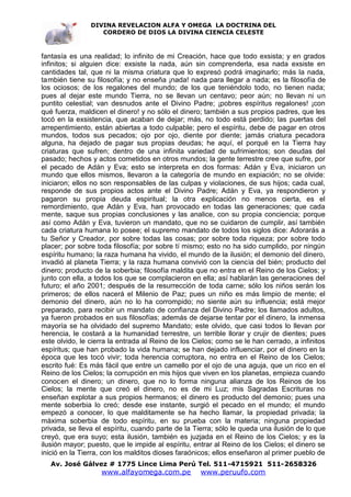 DIVINA REVELACION ALFA Y OMEGA LA DOCTRINA DEL
                   CORDERO DE DIOS LA DIVINA CIENCIA CELESTE



fantasía es una realidad; lo infinito de mi Creación, hace que todo exsista; y en grados
infinitos; si alguien dice: exsiste la nada, aún sin comprenderla, esa nada exsiste en
cantidades tal, que ni la misma criatura que lo expresó podrá imaginarlo; más la nada,
también tiene su filosofía; y no enseña ¡nada! nada para llegar a nada; es la filosofía de
los ociosos; de los regalones del mundo; de los que teniéndolo todo, no tienen nada;
pues al dejar este mundo Tierra, no se llevan un centavo; peor aún; no llevan ni un
puntito celestial; van desnudos ante el Divino Padre; ¡pobres espíritus regalones! ¡con
qué fuerza, maldicen el dinero! y no sólo el dinero; también a sus propios padres, que les
tocó en la exsistencia, que acaban de dejar; más, no todo está perdido; las puertas del
arrepentimiento, están abiertas a todo culpable; pero el espíritu, debe de pagar en otros
mundos, todos sus pecados; ojo por ojo, diente por diente; jamás criatura pecadora
alguna, ha dejado de pagar sus propias deudas; he aquí, el porqué en la Tierra hay
criaturas que sufren; dentro de una infinita variedad de sufrimientos; son deudas del
pasado; hechos y actos cometidos en otros mundos; la gente terrestre cree que sufre, por
el pecado de Adán y Eva; esto se interpreta en dos formas: Adán y Eva, iniciaron un
mundo que ellos mismos, llevaron a la categoría de mundo en expiación; no se olvide:
iniciaron; ellos no son responsables de las culpas y violaciones, de sus hijos; cada cual,
responde de sus propios actos ante el Divino Padre; Adán y Eva, ya respondieron y
pagaron su propia deuda espiritual; la otra explicación no menos cierta, es el
remordimiento, que Adán y Eva, han provocado en todas las generaciones; que cada
mente, saque sus propias conclusiones y las analice, con su propia conciencia; porque
así como Adán y Eva, tuvieron un mandato, que no se cuidaron de cumplir, así también
cada criatura humana lo posee; el supremo mandato de todos los siglos dice: Adorarás a
tu Señor y Creador, por sobre todas las cosas; por sobre toda riqueza; por sobre todo
placer; por sobre toda filosofía; por sobre tí mismo; esto no ha sido cumplido, por ningún
espíritu humano; la raza humana ha vivido, el mundo de la ilusión; el demonio del dinero,
invadió al planeta Tierra; y la raza humana convivió con la ciencia del bién; producto del
dinero; producto de la soberbia; filosofía maldita que no entra en el Reino de los Cielos; y
junto con ella, a todos los que se complacieron en ella; así hablarán las generaciones del
futuro; el año 2001; después de la resurrección de toda carne; sólo los niños serán los
primeros; de ellos nacerá el Milenio de Paz; pues un niño es más limpio de mente; el
demonio del dinero, aún no lo ha corrompido; no siente aún su influencia; está mejor
preparado, para recibir un mandato de confianza del Divino Padre; los llamados adultos,
ya fueron probados en sus filosofías; además de dejarse tentar por el dinero, la inmensa
mayoría se ha olvidado del supremo Mandato; este olvido, que casi todos lo llevan por
herencia, le costará a la humanidad terrestre, un terrible llorar y crujir de dientes; pues
este olvido, le cierra la entrada al Reino de los Cielos; como se le han cerrado, a infinitos
espíritus; que han probado la vida humana; se han dejado influenciar, por el dinero en la
época que les tocó vivir; toda herencia corruptora, no entra en el Reino de los Cielos;
escrito fué: Es más fácil que entre un camello por el ojo de una aguja, que un rico en el
Reino de los Cielos; la corrupción en mis hijos que viven en los planetas, empieza cuando
conocen el dinero; un dinero, que no lo forma ninguna alianza de los Reinos de los
Cielos; la mente que creó el dinero, no es de mi Luz; mis Sagradas Escrituras no
enseñan explotar a sus propios hermanos; el dinero es producto del demonio; pues una
mente soberbia lo creó; desde ese instante, surgió el pecado en el mundo; el mundo
empezó a conocer, lo que malditamente se ha hecho llamar, la propiedad privada; la
máxima soberbia de todo espíritu, en su prueba con la materia; ninguna propiedad
privada, se lleva el espíritu, cuando parte de la Tierra; sólo le queda una ilusión de lo que
creyó, que era suyo; esta ilusión, también es juzjada en el Reino de los Cielos; y es la
ilusión mayor; puesto, que le impide al espíritu, entrar al Reino de los Cielos; el dinero se
inició en la Tierra, con los malditos dioses faraónicos; ellos enseñaron al primer pueblo de
   Av. José Gálvez # 1775 Lince Lima Perú Tel. 511-4715921 511-2658326
                   www.alfayomega.com.pe            www.peruufo.com
 