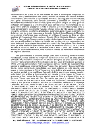 DIVINA REVELACION ALFA Y OMEGA LA DOCTRINA DEL
                  CORDERO DE DIOS LA DIVINA CIENCIA CELESTE



Padre Universal; no puede ser de otra manera; se viene al mundo para cumplir con las
Divinas Leyes y Mandamientos del Eterno; venimos al planeta para ampliar nuestros
conocimientos; para conocer y experimentar filosofías; para foguear nuestras virtudes;
para ganar experiencias; para conocer cualidades y calidades de materias; para
desentrañar los misterios de la Creación y para evolucionar y lograr un cierto grado de
perfección con respecto a la Vida Universal; estas son las causas fundamentales por las
que pedimos al Divino Creador de la Vida, ir a lejanos y desconocidos mundos como la
tierra, para conocer y experimentar nuevas e infinitas formas de vida; y para ser probados
en espíritu y materia; con el único propósito de superarnos, para avanzar hacia las Leyes
de la Luz; esto fue lo que nos enseñó y demostró Cristo el Divino Maestro de Maestros;
cuyas divinas enseñanzas están contenidas en el Divino Evangelio de Dios; en otras
palabras, el Evangelio de Dios, contiene; Ciencia, Moral, Sicología, Historia y Justicia
Divina; el Evangelio de Dios representa el código de las Leyes Universales y constituye la
más pura y sublime Doctrina de Amor y Justicia; esto significa que todo buen cristiano, en
forma individual, debe saberse de memoria el contenido del Evangelio de Dios, desde un
punto de vista analítico e interpretativo; porque fue enseñado al mundo de la prueba:
AMARÁS A TU DIOS, SEÑOR Y CREADOR POR SOBRE TODAS LAS COSAS; en el
término por sobre todas las cosas, está incluido el saberse de memoria el contenido de
las Sagradas Escrituras.

        Los que escribimos el presente prologo, como seres humanos y dentro de nuestra
imperfección, hemos tratado de cumplir con la Divina Ley que dice: EL QUE BUSCA
ENCUENTRA; intentamos comprender los Divinos Designios de Dios; quisimos saber,
entender y comprender sobre la Divina Creación de Dios y sus Divinas Leyes que rigen el
Infinito Universo; como criaturas microscópicas que somos; y dentro de nuestros límites,
hicimos lo posible para encontrar la Divina Verdad. Hoy, por Amor y Bondad del Padre
Eterno, hemos comprobado maravillados, que todos estamos en este planeta, para
buscar el conocimiento de la Divina Verdad que viene de Dios; y la senda que conduce a
tan sublime Verdad, era y es el Divino Evangelio de Dios, siempre que sea con estudio y
profundidad; con análisis y discernimiento; con ciencia y moral; buscar la Verdad es
acercarse a Dios; porque la Suprema Verdad viene de Dios; y el Divino Cristo es la
Suprema Verdad que viene de Dios. En efecto, por gracia y voluntad Divina del
Todopoderoso, los que escribimos estas líneas, con fe ilustrada, con conocimiento de
causa, y con pruebas auténticas, verídicas e indiscutibles, declaramos lo siguiente:
CRISTO EL HIJO DEL DIOS VIVIENTE, EL DIVINO REDENTOR DEL MUNDO, JESÚS
DE NAZARETH, EL ALFA Y LA OMEGA, EL FIEL Y VERDADERO, YA ESTÁ
ENCARNADO EN ESTE PLANETA; ÉL, EN VIRTUD DE SU DIVINO LIBRE ALBEDRÍO,
Y POR DIVINA VOLUNTAD DEL ETERNO, YA ESTÁ EN LA TIERRA; NOSOTROS
HEMOS CONVERSADO CON ÉL Y LO HEMOS CONOCIDO Y RECONOCIDO; LO
HEMOS VISTO LEVITAR Y BRILLAR SU DIVINO ROSTRO; HEMOS TENIDO LA DICHA
INCOMPARABLE DE RECIBIR SUS DIVINAS Y SUBLIMES ENSEÑANZAS; Y POR
VOLUNTAD DIVINA, SOMOS DEPOSITARIOS DE UNA PROVIDENCIAL Y GLORIOSA
ESCRITURA TELEPÁTICA O DIVINA REVELACIÓN ALFA Y OMEGA; ESTA
PRODIGIOSA Y MARAVILLOSA CIENCIA SOLAR, REVELA Y EXPLICA AL HOMBRE
CONTEMPORÁNEO, EL ORIGEN, LA CAUSA Y EL DESTINO DE TODAS LAS COSAS
CONOCIDAS Y DESCONOCIDAS POR EL CONOCIMIENTO HUMANO; REVELA Y
EXPLICA A LA ACTUAL GENERACIÓN, TODOS LOS MISTERIOS Y ENIGMAS DEL
PASADO, PRESENTE Y FUTURO DE NUESTRO PLANETA Y DEL COSMOS INFINITO;
ESTE MAGNO ACONTECIMIENTO CONCIERNE A TODA LA HUMANIDAD
TERRESTRE; PORQUE EL FIN DE LOS TIEMPOS MATERIALES LLEGARON; Y
COMO CRISTIANOS QUE SOMOS, TENEMOS EL DEBER MORAL E INELUDIBLE DE
  Av. José Gálvez # 1775 Lince Lima Perú Tel. 511-4715921 511-2658326
                   www.alfayomega.com.pe          www.peruufo.com
 