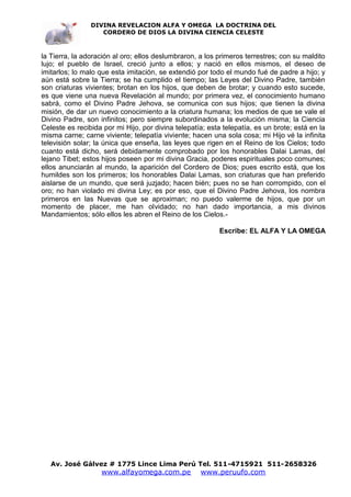 DIVINA REVELACION ALFA Y OMEGA LA DOCTRINA DEL
                   CORDERO DE DIOS LA DIVINA CIENCIA CELESTE



la Tierra, la adoración al oro; ellos deslumbraron, a los primeros terrestres; con su maldito
lujo; el pueblo de Israel, creció junto a ellos; y nació en ellos mismos, el deseo de
imitarlos; lo malo que esta imitación, se extendió por todo el mundo fué de padre a hijo; y
aún está sobre la Tierra; se ha cumplido el tiempo; las Leyes del Divino Padre, también
son criaturas vivientes; brotan en los hijos, que deben de brotar; y cuando esto sucede,
es que viene una nueva Revelación al mundo; por primera vez, el conocimiento humano
sabrá, como el Divino Padre Jehova, se comunica con sus hijos; que tienen la divina
misión, de dar un nuevo conocimiento a la criatura humana; los medios de que se vale el
Divino Padre, son infinitos; pero siempre subordinados a la evolución misma; la Ciencia
Celeste es recibida por mi Hijo, por divina telepatía; esta telepatía, es un brote; está en la
misma carne; carne viviente; telepatía viviente; hacen una sola cosa; mi Hijo vé la infinita
televisión solar; la única que enseña, las leyes que rigen en el Reino de los Cielos; todo
cuanto está dicho, será debidamente comprobado por los honorables Dalai Lamas, del
lejano Tibet; estos hijos poseen por mi divina Gracia, poderes espirituales poco comunes;
ellos anunciarán al mundo, la aparición del Cordero de Dios; pues escrito está, que los
humildes son los primeros; los honorables Dalai Lamas, son criaturas que han preferido
aislarse de un mundo, que será juzjado; hacen bién; pues no se han corrompido, con el
oro; no han violado mi divina Ley; es por eso, que el Divino Padre Jehova, los nombra
primeros en las Nuevas que se aproximan; no puedo valerme de hijos, que por un
momento de placer, me han olvidado; no han dado importancia, a mis divinos
Mandamientos; sólo ellos les abren el Reino de los Cielos.-

                                                          Escribe: EL ALFA Y LA OMEGA




   Av. José Gálvez # 1775 Lince Lima Perú Tel. 511-4715921 511-2658326
                   www.alfayomega.com.pe            www.peruufo.com
 