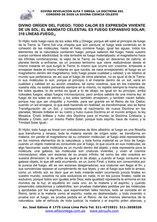 DIVINA REVELACION ALFA Y OMEGA LA DOCTRINA DEL
                   CORDERO DE DIOS LA DIVINA CIENCIA CELESTE



DIVINO ORÍGEN DEL FUEGO; TODO CALOR ES EXPRESIÓN VIVIENTE
DE UN SOL; EL MANDATO CELESTIAL ES FUEGO EXPANSIVO SOLAR;
318 LÍNEAS-FUEGO.-
Sí Hijito; todo fuego nace de los soles Alfa y Omega; porque allí salió el principio de fuego
de la Tierra; la Tierra fué una chispita que aún perdura; el fuego está contenido en la
cohesión de las moléculas; hasta el hielo contiene fuego; igual las aguas; todos los
elementos de la naturaleza contienen fuego; porque salieron del fuego; hasta vuestro
cuerpo contiene electricidad; la vida terrestre es fuego materializado; el magnetismo hace
las infinitas combinaciones; la vejez de la Tierra, es fuego en descenso de caloría; el
planeta tiende a enfriarse; es un proceso lentísimo que viene realizándose desde el
mismo instante en que surgió la Tierra; lo mismo que ocurre con vosotros; empezáis a
envejecer desde el mismo instante en que nacéis; se nace envejeciendo; el fuego es un
magnetismo dentro del magnetismo; todo fuego posee cualidad y calidad; y es relativo al
mundo que pertenezca; es así que el fuego de otros planetas, no es igual al de la Tierra;
ni sus moléculas lo son; porque el principio ó el instante dentro de un sol, varía en
cualidad y calidad en su acción creadora; tal como vosotros, que en los instantes de
vuestra vida, no estáis pensando siempre en lo mismo; no repetís siempre la misma idea;
los soles iguales; lo de arriba es igual a lo de abajo; es igual en su principio; arriba
colosales fuegos; abajo fuegos microscópicos; pero ambos salidos de una misma ley; el
fuego de los soles es eterno; y los soles también envejecen; y también nacen bebés;
porque hay que ser chiquitito y humilde, para ser grande en el Reino de los Cielos;
cuando un sol envejece, lo que está haciendo en realidad, es transformarse; eso se llama
Transfiguración de un Sol; y corresponde al nacimiento de nueva Doctrina en los
planetas; Moisés brillaba en su rostro y hubo nueva Doctrina en el mundo antiguo; la ley
Mosáica; Cristo brillaba y hubo otra Doctrina para el mundo; la Doctrina Cristiana; y
Moisés y Cristo, son un mismo Padre Solar; porque todo espíritu nace de nuevo; y la
Trinidad Solar igual.-

Sí Hijito; todo fuego es lineal con ondulaciones de libre albedrío; el fuego es una filosofía
que transforma y renace; toda la materia siendo de orígen solar, se transforma en
materia; sin perder el magnetismo de su cohesión molecular; el fuego está representado
en los mismos elementos de la naturaleza; y toda forma material es un foco de fuego;
cuando un objeto material es consumido por el fuego, lo que ocurre en sus moléculas, es
algo fascinante; cada molécula es un mundo dentro del objeto; y éste representa para la
molécula, una galaxia; las moléculas son criaturas vivientes; y viven el cosmos
microscópico; ellas ven escenas de su propio infinito; tal como las véis vosotros en
vuestra dimensión; lo de arriba es igual a lo de abajo; y cuando el fuego consume a la
galaxia objeto, lo que allí está ocurriendo, es un Juicio Final; y todos son consumidos por
la pureza del fuego; allí se ven escenas desgarradoras; sus criaturas ven llegar el fin; y
sus conciencias repasan el cumplimiento de sus leyes; y ven al fuego que todo lo arrasa,
como un infinito sol; es decir que en todo instante están ocurriendo juicios finales en
vuestro mundo; vosotros no sóis exclusivos en nada; ni en los juicios finales; nadie es
exclusivo; porque todos son iguales ante Dios; esta igualdad representa la armonía en los
mundos de la luz; el equilibrio en cada uno; en la materia y el espíritu; y cuando
presenciáis cataclismos y catástrofes, son pruebas materiales pedidas por las moléculas
y aprobadas por los espíritus, que experimentan tales hechos; todo se concede en el
Reino; tanto a la materia como al espíritu; nadie es desheredado; y todo incendio o
prueba con el fuego, es prueba pedida en el Reino; de los mismos elementos de la
naturaleza, sale el vehículo de toda justicia; la materia y el espíritu piden alianzas; y

   Av. José Gálvez # 1775 Lince Lima Perú Tel. 511-4715921 511-2658326
                   www.alfayomega.com.pe            www.peruufo.com
 