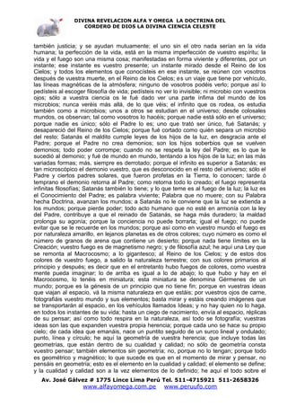 DIVINA REVELACION ALFA Y OMEGA LA DOCTRINA DEL
                   CORDERO DE DIOS LA DIVINA CIENCIA CELESTE



también justicia; y se ayudan mutuamente; el uno sin el otro nada serían en la vida
humana; la perfección de la vida, está en la misma imperfección de vuestro espíritu; la
vida y el fuego son una misma cosa; manifestadas en forma viviente y diferentes, por un
instante; ese instante es vuestro presente; un instante mirado desde el Reino de los
Cielos; y todos los elementos que conocísteis en ese instante, se reúnen con vosotros
después de vuestra muerte, en el Reino de los Cielos; es un viaje que tiene por vehículo,
las líneas magnéticas de la atmósfera; ninguno de vosotros podéis verlo; porque así lo
pedísteis al escoger filosofía de vida; pedísteis no ver lo invisible; ni microbio con vuestros
ojos; sólo a vuestra ciencia os le fué dado ver una parte ínfima del mundo de los
microbios; nunca veréis más allá, de lo que véis; el infinito que os rodea, os estudia
también como a microbios; unos a otros se estudian en el universo; desde colosales
mundos, os observan; tal como vosotros lo hacéis; porque nadie está sólo en el universo;
porque nadie es único; sólo el Padre lo es; uno que trató ser único, fué Satanás; y
desapareció del Reino de los Cielos; porque fué cortado como quién separa un microbio
del resto; Satanás el maldito cumple leyes de los hijos de la luz, en desgracia ante el
Padre; porque el Padre no crea demonios; son los hijos soberbios que se vuelven
demonios; todo poder corrompe; cuando no se respeta la ley del Padre; es lo que le
sucedió al demonio; y fué de mundo en mundo, tentando a los hijos de la luz; en las más
variadas formas; más, siempre es derrotado; porque el infinito es superior a Satanás; es
tan microscópico el demonio vuestro, que es desconocido en el resto del universo; sólo el
Padre y ciertos padres solares, que fueron profetas en la Tierra, lo conocen; tarde ó
temprano el demonio retorna al Padre; como retorna todo lo creado; el fuego representa
infinitas filosofías; Satanás también lo tiene; y lo que teme es al fuego de la luz; la luz es
el Conocimiento del Padre; es palabra viviente; Palabra que no muere; con su Palabra
hecha Doctrina, avanzan los mundos; a Satanás no le conviene que la luz se extienda a
los mundos; porque pierde poder; todo acto humano que no esté en armonía con la ley
del Padre, contribuye a que el reinado de Satanás, se haga más duradero; la maldad
prolonga su agonía; porque la conciencia no puede borrarla; igual el fuego; no puede
evitar que se le recuerde en los mundos; porque así como en vuestro mundo el fuego es
por naturaleza amarillo, en lejanos planetas es de otros colores; cuyo número es como el
número de granos de arena que contiene un desierto; porque nada tiene límites en la
Creación; vuestro fuego es de magnetismo negro; y de filosofía azul; he aquí una Ley que
se remonta al Macrocosmo; a lo gigantesco; al Reino de los Cielos; y de estos dos
colores de vuestro fuego, a salido la naturaleza terrestre; con sus colores primarios al
principio y después; es decir que en el entretanto hubo fuegos de colores, como vuestra
mente pueda imaginar; lo de arriba es igual a lo de abajo; lo que hubo y hay en el
Macrocosmo, lo tenéis en miniatura; esta miniatura se denomina Gérmenes de un
mundo; porque es la génesis de un principio que no tiene fin; porque en vuestras ideas
que viajan al espacio, vá la misma naturaleza en que estáis; por vuestros ojos de carne,
fotografiáis vuestro mundo y sus elementos; basta mirar y estáis creando imágenes que
se transportarán al espacio, en los vehículos llamados Ideas; y no hay quien no lo haga,
en todos los instantes de su vida; hasta un ciego de nacimiento, envía al espacio, réplicas
de su pensar; así como todo respira en la naturaleza, así todo se fotografía; vuestras
ideas son las que expanden vuestra propia herencia; porque cada uno se hace su propio
cielo; de cada idea que emanáis, nace un puntito seguido de un surco lineal y ondulado;
punto, línea y círculo; he aquí la geometría de vuestra herencia; que incluye todas las
geometrías, que están dentro de su cualidad y calidad; no sólo de geometría consta
vuestro pensar; también elementos sin geometría; no, porque no lo tengan; porque todo
es geométrico y magnético; lo que sucede es que en el momento de mirar y pensar, no
pensáis en geometría; esto es el elemento en la cualidad y calidad; el elemento se define;
y la cualidad y calidad son a la vez elementos de lo definido; he aquí el todo sobre el
   Av. José Gálvez # 1775 Lince Lima Perú Tel. 511-4715921 511-2658326
                    www.alfayomega.com.pe            www.peruufo.com
 