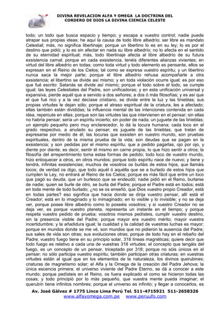 DIVINA REVELACION ALFA Y OMEGA LA DOCTRINA DEL
                   CORDERO DE DIOS LA DIVINA CIENCIA CELESTE



todo; un todo que busca espacio y tiempo; y escapa a vuestro control; nadie puede
atrapar sus propias ideas; he aquí la causa de todo libre albedrío; ser libre es mandato
Celestial; más, no significa libertinaje; porque un libertino lo es en su ley; lo es por el
destino que pidió; y lo es sin afectar en nada su libre albedrío; no lo afecta en el sentido
de su eternidad espiritual; más, todo libertinaje afecta al libre albedrío de su futura
exsistencia carnal; porque en cada exsistencia, tenéis diferentes alianzas vivientes; en
virtud del libre albedrío en todas; como toda virtud y todo elemento es pensante, ellos se
expresan en el Reino de los Cielos; tal como se expresa vuestro espíritu; y un libertino
nunca saca la mejor parte; porque el libre albedrío rehusa acompañarle a otra
exsistencia; el libertino se divide así mismo; y en toda violación ocurre igual; es por eso
que fué escrito: Satanás se divide así mismo; porque el todo sobre el todo, se cumple
igual; las leyes Celestiales del Padre, son unificadoras; y en esta unificación universal y
expansiva, pierde aquél que a servido a dos señores; a dos ó más filosofías; y es así que
el que fué rico y a la vez decíase cristiano, se divide entre la luz y las tinieblas; sus
propias virtudes le dejan sólo; porque el atraso espiritual de la criatura, les a afectado;
ellas también están divididas; la influencia mental de las intenciones contenida en cada
idea, repercute en ellas; porque son las virtudes las que intervienen en el pensar; sin ellas
no habría pensar; sería un espíritu incierto; sin poder de nada; un juguete de las tinieblas;
un ejemplo pequeño pero muy enclarecedor, lo dá la locura humana; cada loco en el
grado respectivo, a anulado su pensar; es juguete de las tinieblas; que tratan de
expresarse por medio de él; las locuras que exsisten en vuestro mundo, son pruebas
espirituales, dentro de la misma prueba de la vida; son deudas que se pagan en la
exsistencia; y son pedidas por el mismo espíritu; que a pedido pagarlas, ojo por ojo, y
diente por diente; es decir, sentir él mismo en carne propia, lo que hizo sentir a otros; la
filosofía del arrepentimiento toma estas formas de pedido; todo loco de vuestro mundo,
hizo enloquecer a otros, en otros mundos; porque todo espíritu nace de nuevo; y tiene y
tendrá, infinitas exsistencias; muchos de vosotros os burláis de estos hijos, que llamáis
locos; de verdad os digo, que todo aquél ó aquélla que se a burlado de estos hijos que
cumplen la Ley, no entrará al Reino de los Cielos; porque es más fácil que entre un loco
que pagó su deuda, que un burlesco que se endeudó; nadie pidió en el Reino, burlarse
de nadie; quien se burle de otro, se burla del Padre; porque el Padre está en todos; está
en toda mente de todo burlado; ¿no se os enseñó, que Dios vuestro propio Creador, está
en todas partes? eso significa que hacia donde se dirija vuestro pensar, allí está el
Creador; está en lo imaginado y lo inimaginado; en lo visible y lo invisible; y no se deja
ver, porque posee libre albedrío como lo poseéis vosotros; y si vuestro Creador no se
deja ver, es porque vuestro planeta, representa un instante en el tiempo; y porque
respeta vuestro pedido de prueba; vosotros mismos pedísteis, cumplir vuestro destino,
sin la presencia visible del Padre; porque mayor era vuestro mérito; mayor vuestra
incertidumbre; y la añadidura igual; la cualidad y la calidad de vuestras luchas es mayor;
porque en mundos donde se me vé, son mundos que no pidieron la ausencia del Padre;
sus sales de vida son otras; sus evoluciones otras; porque de todo hay en el rebaño del
Padre; vuestro fuego tiene en su principio solar, 318 líneas magnéticas; quiere decir que
todo fuego es relativo a cada una de vuestras 318 virtudes; el concepto que tengáis del
fuego, es un concepto de un pensar, triceptado por 318; porque no sóis únicos en el
pensar; no sólo participa vuestro espíritu; también participan otras criaturas; en vuestras
virtudes están al igual que en los elementos de la naturaleza, los divinos querubines;
criaturas de magnetismo solar; el Alfa y la Omega de la creación del Padre Jehova; la
única escencia primera; el universo viviente del Padre Eterno, se dá a conocer a este
mundo; porque pedísteis en el Reino, os fuera explicado el como se hicieron todas las
cosas; y todo principió por lo más pequeño, que vuestra mente pueda imaginar; el
querubín tiene infinitos nombres; porque el universo es infinito; y llegar a conocerlos, es
   Av. José Gálvez # 1775 Lince Lima Perú Tel. 511-4715921 511-2658326
                   www.alfayomega.com.pe            www.peruufo.com
 