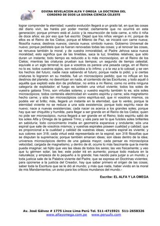 DIVINA REVELACION ALFA Y OMEGA LA DOCTRINA DEL
                   CORDERO DE DIOS LA DIVINA CIENCIA CELESTE



lograr comprender la eternidad; vuestra evolución llegará a un grado tal, en que las cosas
del diario vivir, las haréis por poder mental; ciertamente que no ocurrirá en esta
generación; porque primero está el Juicio y la resurrección de toda carne, a niño ó niña
de doce años; es por eso que fué escrito: Dejad que los niños vengan a mí, porque de
ellos es el Reino de los Cielos; porque el Milenio de Paz, se iniciará con carne nueva;
filosofía nueva; destinos nuevos; ciencia nueva; símbolo nuevo; Gobierno Universal de
nuevo; porque pedísteis que os fueran renovadas todas las cosas; y al renovar las cosas,
se renueva también la moral; y de vuestra inmoralidad, el Padre Jehova saca nueva
moralidad; esto significa que de las tinieblas, saca la luz; tinieblas relativas; que sólo
duran un instante; todo tiempo es reducido a lo más microscópico, en el Reino de los
Cielos; mientras las criaturas prueban sus tiempos; un segundo de tiempo celestial,
equivale a un siglo terrenal; lo que a vosotros os parece una pesada carga, en el Reino
no lo es; todos vuestros siglos, son reducidos a lo ínfimo; y a la vez a lo colosal; y se ven
los hechos del futuro; nadie nace sabiendo el futuro; porque nadie lo pidió; y si ciertas
criaturas lo lograron en su medida, fué un microscópico pedido; que no influye en los
destinos del planeta; no desvirtúan en nada, el contenido de las Escrituras; y todo aquél ó
aquélla que explotó este don de profetizar, no entra a mi Reino; como no entra ninguna
categoría de explotador; el fuego es también una virtud viviente; todos los soles de
vuestra galaxia Trino, son virtudes solares; y vuestro espíritu también lo es; sóis soles
microscópicos; todos contenéis electricidad en vuestro espíritu y carne; sóis magnetismo
hecho carne; y sóis tan microscópicos como espíritus-sol, que ni vosotros mismos, os
podéis ver el brillo; más, llegará un instante en la eternidad, que lo veréis; porque la
eternidad viviente no se reduce a una sola exsistencia; porque todo espíritu nace de
nuevo; nace a nuevas exsistencias; cada nacer os acerca a los grandes soles; porque
hay que ser chiquitito y humilde, para llegar a ser grande en el Reino de los Cielos; quien
no pide ser microscópico, nunca llegará a ser grande en el Reino; todo espíritu salió de
los soles Alfa y Omega de la galaxia Trino; y váis para ser lo que fuísteis soles brillantes
en sabiduría; todo conocimiento irradia en geometría expansiva y ondulante; sóis una
espiral que sale de vosotros mismos; y vuestras espirales poseen cualidad y calidad; que
es proporcional a la cualidad y calidad de vuestras ideas; vuestra espiral es viviente; y
sus colores son 318; cada virtud está representada en la espiral; son 318 filosofías que
se disputan la supremacía; porque también emanan ideas; son ideas dentro de la idea;
universos microscópicos dentro de una galaxia mayor; cada pensar es microscópica
velocidad, cargada de magnetismo; y dentro de él, ocurre lo más fascinante que la mente
pueda imaginar; sé hijito que ves las ideas de todos los seres; las ves físicamente; y veo
que tu gérmen solar, las lee; este poder irá en aumento; porque todo madura en la
naturaleza; y empieza de lo pequeño a lo grande; has nacido para juzjar a un mundo; y
toda justicia sale de la Palabra viviente del Padre; que se expresa en Doctrinas vivientes;
para oponerse a la justicia del Creador, hay que saber primero el orígen de las cosas;
saber toda la Escritura que se le dió al mundo; y más que nada, haber vivido en la moral
de mis Mandamientos; un aviso para los críticos mundanos del mundo.-

                                                          Escribe: EL ALFA Y LA OMEGA




   Av. José Gálvez # 1775 Lince Lima Perú Tel. 511-4715921 511-2658326
                   www.alfayomega.com.pe            www.peruufo.com
 
