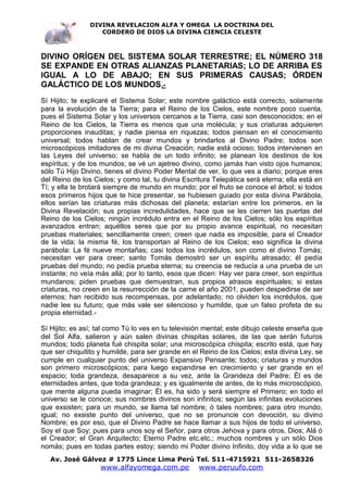 DIVINA REVELACION ALFA Y OMEGA LA DOCTRINA DEL
                   CORDERO DE DIOS LA DIVINA CIENCIA CELESTE



DIVINO ORÍGEN DEL SISTEMA SOLAR TERRESTRE; EL NÚMERO 318
SE EXPANDE EN OTRAS ALIANZAS PLANETARIAS; LO DE ARRIBA ES
IGUAL A LO DE ABAJO; EN SUS PRIMERAS CAUSAS; ÓRDEN
GALÁCTICO DE LOS MUNDOS .-
Sí Hijito; te explicaré el Sistema Solar; este nombre galáctico está correcto, solamente
para la evolución de la Tierra; para el Reino de los Cielos, este nombre poco cuenta,
pues el Sistema Solar y los universos cercanos a la Tierra, casi son desconocidos; en el
Reino de los Cielos, la Tierra es menos que una molécula; y sus criaturas adquieren
proporciones inauditas; y nadie piensa en riquezas; todos piensan en el conocimiento
universal; todos hablan de crear mundos y brindarlos al Divino Padre; todos son
microscópicos imitadores de mi divina Creación; nadie está ocioso; todos intervienen en
las Leyes del universo; se habla de un todo infinito; se planean los destinos de los
espíritus; y de los mundos; se vé un ajetreo divino, como jamás han visto ojos humanos;
sólo Tú Hijo Divino, tienes el divino Poder Mental de ver, lo que ves a diario; porque eres
del Reino de los Cielos; y como tal, tu divina Escritura Telepática será eterna; ella está en
Tí; y ella te brotará siempre de mundo en mundo; por el fruto se conoce el árbol; si todos
esos primeros hijos que te hice presentar, se hubiesen guiado por esta divina Parábola,
ellos serían las criaturas más dichosas del planeta; estarían entre los primeros, en la
Divina Revelación; sus propias incredulidades, hace que se les cierren las puertas del
Reino de los Cielos; ningún incrédulo entra en el Reino de los Cielos; sólo los espíritus
avanzados entran; aquéllos seres que por su propio avance espiritual, no necesitan
pruebas materiales; sencillamente creen; creen que nada es imposible, para el Creador
de la vida; la misma fé, los transportan al Reino de los Cielos; eso significa la divina
parábola: La fé nueve montañas; casi todos los incrédulos, son como el divino Tomás;
necesitan ver para creer; santo Tomás demostró ser un espíritu atrasado; él pedía
pruebas del mundo; no pedía prueba eterna; su creencia se reducía a una prueba de un
instante; no veía más allá; por lo tanto, esos que dicen: Hay ver para creer, son espíritus
mundanos; piden pruebas que demuestran, sus propios atrasos espirituales; si estas
criaturas, no creen en la resurrección de la carne el año 2001, pueden despedirse de ser
eternos; han recibido sus recompensas, por adelantado; no olviden los incrédulos, que
nadie lee su futuro; que más vale ser silencioso y humilde, que un falso profeta de su
propia eternidad.-

Sí Hijito; es así; tal como Tú lo ves en tu televisión mental; este dibujo celeste enseña que
del Sol Alfa, salieron y aún salen divinas chispitas solares, de las que serán futuros
mundos; todo planeta fué chispita solar; una microscópica chispita; escrito está, que hay
que ser chiquitito y humilde, para ser grande en el Reino de los Cielos; esta divina Ley, se
cumple en cualquier punto del universo Expansivo Pensante; todos; criaturas y mundos
son primero microscópicos; para luego expandirse en crecimiento y ser grande en el
espacio; toda grandeza, desaparece a su vez, ante la Grandeza del Padre; Él es de
eternidades antes, que toda grandeza; y es igualmente de antes, de lo más microscópico,
que mente alguna pueda imaginar; Él es, ha sido y será siempre el Primero; en todo el
universo se le conoce; sus nombres divinos son infinitos; según las infinitas evoluciones
que exsisten; para un mundo, se llama tal nombre; ó tales nombres; para otro mundo,
igual; no exsiste punto del universo, que no se pronuncie con devoción, su divino
Nombre; es por eso, que el Divino Padre se hace llamar a sus hijos de todo el universo,
Soy el que Soy; pues para unos soy el Señor, para otros Jehova y para otros, Dios; Alá ó
el Creador; el Gran Arquitecto; Eterno Padre etc.etc.; muchos nombres y un sólo Dios
nomás; pues en todas partes estoy; siendo mi Poder divino Infinito, doy vida a lo que se
   Av. José Gálvez # 1775 Lince Lima Perú Tel. 511-4715921 511-2658326
                   www.alfayomega.com.pe            www.peruufo.com
 