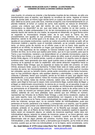 DIVINA REVELACION ALFA Y OMEGA LA DOCTRINA DEL
                   CORDERO DE DIOS LA DIVINA CIENCIA CELESTE



cree muerto; mi universo es viviente; y las llamadas muertes de las criaturas, es sólo una
transformación para el espíritu; que dejando su envoltura de carne, regresa al mismo
lugar de donde salió; al mismo lugar donde tomó un cuerpo de carne; es por eso que se
dice: Débil es la carne; pues sólo dura, mientras el espíritu vive momentáneamente en un
planeta material; al tomar un cuerpo de carne, todo espíritu se reduce en dimensión;
¿acaso una criatura que sale del vientre de una madre, no empezó en forma
microscópica su desarrollo? es así, que casi todas las madres no se dan cuenta, a
ciencia cierta, si están embarazadas ó nó, de tan microscópica es la criatura; la criatura
estando dentro del vientre de una madre, se expande en desarrollo; en igual forma como
se expandió la microscópica chispita solar, de la que nació la Tierra; los dos
procedimientos son iguales en sus primeras causas y muy distintos, en sus libres
albedríos; siendo lo de arriba igual a lo de abajo, en su principio microscópico; no son
iguales en sus propias evoluciones; cuando se vuelve al puntito de donde se salió, allí se
reconocen materia y espíritu; pues el mandato ordenado, ya se cumplió; exsiste por lo
tanto, un divino punto de reunión en el infinito; pues si así no fuera, todo espíritu se
perdería en el infinito; no teniendo un hogar; que equivale a no tener un destino; y eso
sería, el más espantoso de los castigos; la Ciencia Celeste cuyo divino símbolo es el
Cordero de Dios, es la única que explica para todos, que es lo que sucedió, para que la
Tierra y sus moradores, nacieran y se desarrollaran en un planeta microscópico; pues la
Tierra tiene sus límites y su peso; el infinito carece de ellos; pues el universo jamás ha
tenido límite alguno; ni lo tendrá jamás; cuando un planeta ó un espíritu nace en alguna
lumbrera solar, nace ignorando que nace; igual cuando nace un bebé en los planetas; el
universo se le aparece en todo su esplendor; sólo siente atracción magnética hacia su
Divina Madre Solar Omega; que se expande en todos los soles del universo; en toda
infinita Jerarquía Solar; pues la Santísima Trinidad Solar está en todas partes; está en
mundos de carne, tan microscópicas como la Tierra misma; como está igual en mundos
tan colosales, que por su tamaño mismo, jamás serán conocidos por los seres humanos,
aquí no hay prohibición alguna; sólo exsisten destinos y eternidades; y cada cual; sean
criaturas ó planetas, tienen que cumplirlo, jamás se ha dado el caso, que alguien haya
desobedecido, a su propio destino; todos los mundos poseen antiguidad galáctica; en el
Reino de los Cielos, todas las divinas criaturas, saben esto; los terrenales aún no lo
saben; pero llegó la hora que lo sepan; todo conocimiento llega, cuando debe de llegar; y
al llegar un determinado conocimiento, la ciencia de un mundo, se vé sacudida; lo que se
creía único, no lo es; pues toda realidad, no es estable; es infinitamente cambiable, nada
es permanente en el desarrollo universal; todo se mueve; tanto lo de arriba como lo de
abajo; y todo se moverá por siempre jamás; en el dibujo celeste se pueden ver ciertos
colores; saliendo de una nave plateada; esos colores que son infinitos en número,
representan las Virtudes de la Madre Solar Omega; y esta divina revelación, explica de
que cada espíritu nace con diferentes características con respecto a los otros; este
fenómeno, se conoce en la Tierra, como individualidad; las cuales, jamás se han repetido
entre las criaturas; aunque aquí, no es correcto hablar de individualidades; pues eso
pertenece al mundo; pertenece a la materia; y corresponde a un espíritu, que ha pedido
nacer de nuevo; para probar una determinada forma de vida; escrito está: todo espíritu es
probado; probado en su propia determinación; en la filosofía que escogió, siendo un
espíritu solar; allá, en el Reino de los Cielos; esta divina revelación explica lo siguiente:
todos nacen sin excepción alguna, en estado de inocencia espiritual; nadie nace con
individualidad alguna, estando en estado de inocencia; posee sí, su futuro gérmen; este
gérmen de la individualidad, sólo empieza a madurar, cuando el espíritu pide una
determinada vida en algún planeta del universo; muchos dicen, que se nace con la
individualidad; y esto, también es cierto; y demuestra que el espíritu, ya ha vivido en otros
mundos; puesto que ya trae una individualidad; si no la trajera, sería considerada, como
   Av. José Gálvez # 1775 Lince Lima Perú Tel. 511-4715921 511-2658326
                   www.alfayomega.com.pe            www.peruufo.com
 