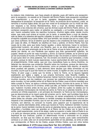 DIVINA REVELACION ALFA Y OMEGA LA DOCTRINA DEL
                   CORDERO DE DIOS LA DIVINA CIENCIA CELESTE



la criatura más misteriosa, que haya pisado el planeta; pues allí habría una excepción;
pero la excepción, no exsiste en la Creación del Divino Padre; toda excepción constituye
una imperfección; y es por lo tanto, pasajera; desapareciendo la imperfección,
desaparece la excepción; la excepción en la Tierra, es producto de la injusticia; y ésta, se
remonta a muchos siglos atrás; los que han vivido en la excepción con su modo de vida;
con respecto a los divinos Mandamientos, llorar y crujir de dientes tendrán; esto
demuestra a las criaturas del universo, que las divinas Leyes del Divino Padre Jehova, no
contienen excepción para nadie; el soberbio es castigado; y el humilde premiado; más
aún: fueron avisados todos los espíritus humanos; muchos siglos atrás; desde mucho
antes, que cada cual viniera al mundo; por lo tanto, si exsiste llorar y crujir de dientes,
sólo se debe a la soberbia del espíritu culpable; la razón no es otra; y no sólo debe pagar
el espíritu culpable sus propias faltas; sino que también, las causas que por su culpa, hizo
que otros sufrieran; tal es el destino que les espera a los creadores de toda riqueza; que
por culpa de ellos, mi Rebaño se clasifica en ricos y pobres; el Divino Padre, hizo las
Leyes de la vida, para que todos fueran iguales; y estos demonios, hacen lo contrario;
oportunidad tuvieron, de probar una filosofía, que no es árbol plantado por el Divino
Padre; y de raíz será arrancado de la faz de la Tierra; el que la hace la paga; ojo por ojo,
diente por diente; es una Parábola que explica que todo pensamiento soberbio, es
juzjado; desde el punto de vista mundano y divino; la Ciencia Celeste, es la Ciencia que
ya fué anunciada al mundo; el Primogénito Solar lo dijo: Os enviaré un divino Consolador;
lo que quiso decir en otras palabras, fué: Os enviaré una doctrina que Consolará, a todo
pecador; porque le dará nuevas esperanzas; nueva oportunidad de abrir sus corazones,
al arrepentimiento; Cristo sabía, que por muy maravillosa fuera su divina Doctrina, no
faltarían los demonios que probarían filosofía sobre los hombres; porque los demonios,
también son probados en sus inclinaciones; como es probado todo espíritu; el espíritu
tiene pruebas del pasado; y todo demonio tiene deudas que debe enmendar en los
mundos; ocurre que lo que han hecho en cierto mundo, lo repiten en otro; es el caso de la
Tierra; el peor yugo y azote que ha tenido y tiene la Tierra, es la riqueza lograda
explotando por siglos y siglos, a sus propios hermanos; esta filosofía maldita, la
introdujeron en la Tierra, los malditos faraones; habían hecho lo mismo, en otras galaxias;
muchos mundos, aún los maldicen; por conocer tan soberbia filosofía, las criaturas de
esos mundos, no han podido entrar en el Reino de los Cielos; pues el divino mandato que
debe cumplir la Tierra, se aplica a infinitos planetas tierras; mundos de la carne; la Tierra
nunca ha sido la única en el universo; antes que ella, ya habían mundos habitados; más
aún; hubieron mundos antes de los que ya habían; entre los cuales no estaba aún la
Tierra; planeta microscópico de monitos de carne; la Tierra es un planeta reciente; en un
universo en infinita expansión; y sin principio de iniciación; la Tierra es tan microscópica,
que es desconocida en la mayor parte del universo; por lo tanto, sed humildes hijos de la
Tierra; por esta razón, mis Sagradas Escrituras, os vienen enseñando la humildad por
sobre todas las virtudes; para evitaros un terrible complejo de inferioridad evolutiva con
respecto a los colosales mundos; que no son de carne; no son débiles como una criatura
humana; son eternos; no conocen la muerte; pero pasaron por la experiencia de la
misma; cuando eternidades atrás; antes que naciera la Tierra, habitaron también mundos
de la carne; fueron también monitos de carne en planetas tierras, que ya no están; fueron
chiquititos y humildes; para ser grandes en el Reino de los Cielos; por lo tanto lo de
arriba, pasó experiencias, como lo de abajo; nadie es superior a nadie; sólo el Padre lo es
y lo será por siempre jamás; la jerarquía de los mundos, marcha paralela a la jerarquía
espiritual de sus criaturas; cuando un determinado mundo a avanzado en su propia
evolución, se dice que los Cielos se abren al propio mundo; pues cada conocimiento
conduce a un cielo; sólo con el conocimiento aprendido en los planetas, se entra al cielo
que corresponde; el Reino de los Cielos, posee infinitos Cielos; que son otros tantos
   Av. José Gálvez # 1775 Lince Lima Perú Tel. 511-4715921 511-2658326
                   www.alfayomega.com.pe            www.peruufo.com
 