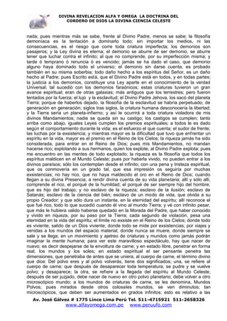 DIVINA REVELACION ALFA Y OMEGA LA DOCTRINA DEL
                   CORDERO DE DIOS LA DIVINA CIENCIA CELESTE



nada; pues mientras más se sabe, frente al Divino Padre, menos se sabe; la filosofía
demoníaca es la tentación a dominarlo todo; sin importar los medios, ni las
consecuencias, es el riesgo que corre toda criatura imperfecta; los demonios son
pasajeros; y la Ley divina es eterna; el demonio se aburre de ser demonio, se aburre
tener que luchar contra el infinito; al que no comprende, por su imperfección misma; y
tarde ó temprano ó renuncia ó es vencido; jamás se ha dado el caso, que demonio
alguno haya dominado todo el universo; el demonio sin darse cuenta, es probado
también en su misma soberbia; todo daño hecho a los espíritus del Señor, es un daño
hecho al Padre; pues Escrito está, que el Divino Padre está en todos, y en todas partes;
la justicia a los demonios, constituye una Ley aparte en el conocimiento de la verdad
Universal; tal sucedió con los demonios faraónicos; estas criaturas tuvieron un gran
avance espiritual; eran de otras galaxias; más antiguos que los terrestres; pero fueron
tentados por la fuerza; el lujo y la esclavitud; el Divino Padre Jehova, los sacó del planeta
Tierra; porque de haberlos dejado, la filosofía de la esclavitud se habría perpetuado; de
generación en generación; siglos tras siglos, la criatura humana desconocería la libertad;
y la Tierra sería un planeta-infierno; y así le ocurrirá a toda criatura violadora de mis
divinos Mandamientos; nadie se queda sin su castigo; los castigos se cumplen; tanto
arriba como abajo, iguales Leyes cumplen los premios espirituales; a todos le es dado
según el comportamiento durante la vida; es el esfuerzo el que cuenta; el sudor de frente;
las luchas por la exsistencia; y mientras mayor es la dificultad que tuvo que enfrentar un
espíritu en la vida, mayor es el premio en el Reino de los Cielos; la riqueza jamás ha sido
considerada, para entrar en el Reino de Dios; pues mis Mandamientos, no mandan
hacerse rico; explotando a sus hermanos, quien los explote, al Divino Padre explota; pues
me encuentro en las mentes de todo explotado; la riqueza es la filosofía que todos los
espíritus maldicen en el Mundo Celeste; pues por haberla vivido, no pueden entrar a los
divinos paraísos; sólo los contemplan desde el infinito; con una pena y tristeza espiritual,
que os conmovería en un grado tal, que esa impresión os seguiría por muchas
exsistencias; no hay rico, que no haya maldecido el oro en el Reino de Dios; cuando
llegan a su divina Presencia; a rendir divina cuenta de su vida planetaria; allí y sólo allí,
comprende el rico, el porqué de la humildad; el porqué de ser siempre hijo del hombre;
que es hijo del trabajo; y no esclavo de la riqueza; esclavo de la ilusión; esclavo de
Satanás; esclavo de la ciencia del bién; esclavo de un modo de vida, que olvida a su
propio Creador; y que sólo dura un instante, en la eternidad del espíritu; allí reconoce el
que fué rico, todo lo que sucedió cuando él vino al mundo Tierra; y vé con infinito pesar,
que más le hubiera valido haberse quedado en la Morada del Padre, que haber conocido
y vivido en riqueza, por su paso por la Tierra; cada segundo de violación, pesa una
eternidad en la vida del espíritu; el límite no exsiste en el Reino de los Cielos; donde todo
es viviente; salido de un Dios viviente; donde todo se mide por exsistencias; por viajes y
venidas a los mundos del espacio material; donde nunca se muere, donde siempre se
sale y se llega; en un movimiento y ajetreo de criaturas y mundos como jamás podrán
imaginar la mente humana; para ver este maravilloso espectáculo, hay que nacer de
nuevo; es decir despejarse de la envoltura de carne; y en estado libre, penetrar en forma
real, los mundos y los soles; en estado espiritual el ser pensante penetra las
dimensiones, que penetraba de antes que se uniera, al cuerpo de carne, el término divino
que dice: Del polvo eres y al polvo volverás, tiene dos significados; una, se refiere al
cuerpo de carne; que después de desaparecer toda temperatura, se pudre y se vuelve
polvo; y desaparece; la otra, se refiere a la llegada del espíritu al Mundo Celeste;
después de ser juzjado, debe nacer de nuevo en otro polvo planetario; debe volver a otro
microscópico mundo; a los mundos de criaturas de carne, se les denomina, Mundos
Polvos; pues mirados desde otros colosales mundos, se ven diminutos; tan
microscópicos, que deben ser aumentados en grados infinitos; esto es relativo a las
   Av. José Gálvez # 1775 Lince Lima Perú Tel. 511-4715921 511-2658326
                   www.alfayomega.com.pe            www.peruufo.com
 