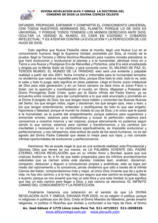 DIVINA REVELACION ALFA Y OMEGA LA DOCTRINA DEL
                   CORDERO DE DIOS LA DIVINA CIENCIA CELESTE



DIFUNDIR, PROPAGAR, EXPANDIR Y COMPARTIR EL CONOCIMIENTO UNIVERSAL
CON TODOS NUESTROS HERMANOS DEL PLANETA; PORQUE LO DE DIOS ES
UNIVERSAL; Y PORQUE TODOS TENEMOS LOS MISMOS DERECHOS ANTE DIOS;
OCULTAR LA VERDAD AL MUNDO, ES CAER EN EGOÍSMO Y COBARDÍA
INTELECTUAL; Y ES ATENTAR CONTRA LA EVOLUCIÓN Y LA PERFECCIÓN DE LOS
HIJOS DE DIOS.

        Esto significa que Nueva Filosofía viene al mundo; llegó una Nueva Luz en el
conocimiento humano; llegó la Suprema Verdad, prometida por Dios, al mundo de la
prueba; llegó la Tercera y Última Doctrina-Revelación para nuestra morada planetaria; la
que hará evolucionar y revolucionar al planeta y a la humanidad, dándose inicio en a
Tierra a una Nueva y Prodigiosa Era de Maravillas y Portentos; esta Era será encabezada
y dirigida por la Mente Solar de Cristo; y será conocida como: EL MILENIO DE PAZ; EL
TERCER MUNDO; EL MUNDO DE LA TRINIDAD; esto será una evidente y palpable
realidad a partir del año 2001; fecha inmortal e imborrable para la humanidad terrestre;
no olvidemos que nada es imposible para Dios; porque Dios todo lo creó, todo lo ve, todo
lo sabe y todo lo juzga; esto significa en otras palabras: Llegó el Divino Juicio Intelectual
de Dios para esta generación; y en un futuro cercano se dará inicio al Juicio Físico o
Solar; con la aparición y manifestación al mundo, en Gloria, Majestad y Potestad del
Divino Primogénito Solar Cristo; quien por la Gloria infinita del Padre Eterno, ya se
encuentra entre nosotros; para dar cumplimiento a lo que está anunciado y prometido en
el Divino Evangelio de Dios; los que tengan boca hablen y comenten las Buenas Nuevas
del Señor; los que tengan oídos, oigan y disciernan; los que tengan ojos, vean y lean; y
los que tengan entendimiento, entiendan y rectifíquense de todo lo que sea engaño,
hipocresía y falsedad; porque el mundo ha violado la Ley de Dios; y lo único que le queda
a la humanidad, es la puerta del arrepentimiento; porque estamos para superarnos y
enmendar errores; estamos para rectificarnos y buscar la perfección; estamos para
conocernos a nosotros mismos y ser mejores; porque eternamente no podemos seguir
siendo lo que somos; estamos para cambiar y transformarnos; y los cambios son
inevitables y necesarios; si no cambiamos espiritualmente, es imposible evolucionar y
perfeccionarnos; y nos retrasamos; esta actitud de parte de los seres humanos, no es del
agrado del Divino Padre Celestial que desea lo mejor para sus hijos; y nos concede
infinitas oportunidades de evolucionar y perfeccionarnos.

       Hermanos: No se puede negar lo que es una evidente realidad; esta Providencial y
Gloriosa Obra que tienes en tus manos, es LA PALABRA VIVIENTE DEL PADRE
ETERNO, HECHA REVELACIÓN; que en su infinito Amor y Bondad, quiere que sus
criaturas ilustren su fe, a fin de que estén preparados para los infinitos acontecimientos
celestiales que se ciernen sobre este planeta; Ustedes lean, analicen, disciernan,
comparen, deduzcan y lleguen a conclusiones propias y auténticas; esto se logra por
medio del razonamiento y la conciencia; jamás olvidemos que sólo a través de la infinita
Ciencia del Saber, comprenderemos más y mejor, al único Dios Viviente que da y quita la
vida; no hay otro camino; y si lo hay, tenlo por seguro que ese camino es engañoso, falso
e ilusorio; porque se nos enseñó que hay un solo Dios y una sola Verdad; lo que significa
que hay un solo camino para llegar a Dios; y ese camino se denomina: EL INFINITO
CAMINO DEL CONOCIMIENTO Y LA PERFECCIÓN.

        Finalmente hacemos una aclaración en el sentido de que LA DIVINA
REVELACIÓN ALFA Y OMEGA, ENVIADA POR DIOS, no es religión ni política; porque
ni religiones ni políticas son de Dios; Cristo el Divino Maestro de Maestros, jamás enseñó
religiones, ni política ni filosofías que dividen y confunden a los hijos de Dios; el Divino
   Av. José Gálvez # 1775 Lince Lima Perú Tel. 511-4715921 511-2658326
                   www.alfayomega.com.pe            www.peruufo.com
 