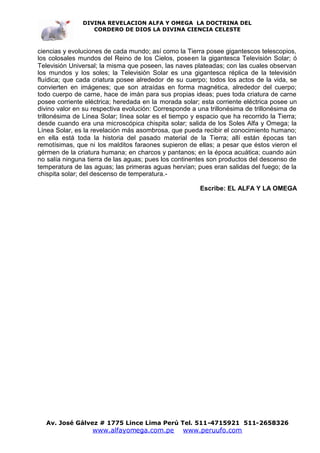 DIVINA REVELACION ALFA Y OMEGA LA DOCTRINA DEL
                  CORDERO DE DIOS LA DIVINA CIENCIA CELESTE



ciencias y evoluciones de cada mundo; así como la Tierra posee gigantescos telescopios,
los colosales mundos del Reino de los Cielos, poseen la gigantesca Televisión Solar; ó
Televisión Universal; la misma que poseen, las naves plateadas; con las cuales observan
los mundos y los soles; la Televisión Solar es una gigantesca réplica de la televisión
fluídica; que cada criatura posee alrededor de su cuerpo; todos los actos de la vida, se
convierten en imágenes; que son atraídas en forma magnética, alrededor del cuerpo;
todo cuerpo de carne, hace de imán para sus propias ideas; pues toda criatura de carne
posee corriente eléctrica; heredada en la morada solar; esta corriente eléctrica posee un
divino valor en su respectiva evolución: Corresponde a una trillonésima de trillonésima de
trillonésima de Línea Solar; línea solar es el tiempo y espacio que ha recorrido la Tierra;
desde cuando era una microscópica chispita solar; salida de los Soles Alfa y Omega; la
Línea Solar, es la revelación más asombrosa, que pueda recibir el conocimiento humano;
en ella está toda la historia del pasado material de la Tierra; allí están épocas tan
remotísimas, que ni los malditos faraones supieron de ellas; a pesar que éstos vieron el
gérmen de la criatura humana; en charcos y pantanos; en la época acuática; cuando aún
no salía ninguna tierra de las aguas; pues los continentes son productos del descenso de
temperatura de las aguas; las primeras aguas hervían; pues eran salidas del fuego; de la
chispita solar; del descenso de temperatura.-

                                                         Escribe: EL ALFA Y LA OMEGA




   Av. José Gálvez # 1775 Lince Lima Perú Tel. 511-4715921 511-2658326
                   www.alfayomega.com.pe          www.peruufo.com
 