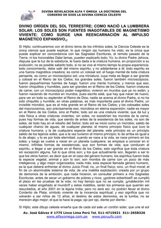 DIVINA REVELACION ALFA Y OMEGA LA DOCTRINA DEL
                   CORDERO DE DIOS LA DIVINA CIENCIA CELESTE



DIVINO ORÍGEN DEL SOL TERRESTRE; COMO NACIÓ LA LUMBRERA
SOLAR; LOS SOLES SON FUENTES INAGOTABLES DE MAGNETISMO
VIVIENTE; COMO SURGE UNA REENCARNACIÓN AL IMPULSO
MAGNÉTICO EXPANSIVO.-
Sí Hijito; continuaremos con el divino tema de los infinitos soles; la Ciencia Celeste es la
única ciencia que puede explicar, lo que ningún ojo humano ha visto; es la única que
puede explicar en concordancia con las Sagradas Escrituras, el remoto pasado de la
Tierra; ni los honorables Dalai lamas, pueden explicarlo todo; Yo, tu divino Padre Jehova,
dispuse que la luz de la sabiduría, le fuera dada a la criatura humana, en proporción a su
evolución; no es posible saberlo todo, si no se vive al mismo tiempo la propia experiencia;
todo conocimiento, debe salir del mismo espíritu; y no adelantarse a él; todo espíritu es
una fuerza magnética creadora; es como un colosal sol; el fuego mental de toda criatura
pensante, es como un microscópico sol; una miniatura; cuya meta es llegar a ser grande
y colosal en el Reino de los Cielos; los grandes soles, fueron también microscópicos;
fueron pequeñísimas fuentes de fuego; fueron una mente humana; y menos que eso;
fueron chiquititos y humildes, para ser grandes en el Reino de los Cielos; fueron criaturas
de carne; con un microscópico poder magnético; vivieron en mundos que ya no están; y
fueron naciendo de mundos en mundos; pues escrito está, que hay que nacer de nuevo,
para ver en todo su esplendor el Reino de Dios; nadie se acerca al divino Padre, si no ha
sido chiquitito y humilde; en otras palabras, es más importante para el divino Padre, un
invisible microbio; que es el más grande en el Reino de los Cielos; y los colosales soles
del macrocosmos, son precisamente eso; microbios en eterna expansión; nadie es mayor
en el Reino de los Cielos, sino el Padre; todo sol es una criatura viviente; que dá luz y
vida física a otras criaturas vivientes; sin soles, no exsistirían los mundos de la carne;
pues hay formas de vida, que siendo de antes de la exsistencia de los soles, no son de
soles; de todo hay en el rebaño del Señor; todo sol se inició como un microbio; salido de
cualquier charco de aguas; de cualquier planeta; el mismo principio físico que tuvo la
criatura humana; y la de cualquiera especie del planeta; este principio es un principio
salido de los lejanos soles; que a la vez tuvieron el mismo principio; lo de arriba es igual a
lo de abajo; y lo es por toda eternidad; cuando se nace a la vida, se nace primero en los
soles; y luego se vuelve a nacer en un planeta cualquiera; se empieza a conocer en sí
mismo, infinitas formas de exsistencias; que son formas de vida; que conducen al
espíritu, a llegar a ser grande en el Reino de los Cielos; esto significa que toda criatura
sin excepción alguna, fué lo que otros son; y los que actualmente son, llegarán a ser lo
que los otros fueron; es decir que en el caso del género humano, los espíritus fueron toda
la especie vegetal, animal y aún lo son; son monitos de carne con un poco de más
inteligencia, y algo mejor organizados; nada más; esta especie llamada género humano,
es la que deberá enfrentar el divino Juicio Final; no, un final físico; sino, un final moral; el
fin de un abominable sistema de vida; de una maldita explotación; creada por un grupo
de demonios de la ambición; que nada hicieron, en consultar primero a mis Sagradas
Escrituras; antes de sacar un gobierno de pobres y ricos; ¡¡pobres soberbios!! se cumplió
el plazo en las pruebas de la vida; no hay tiempo que no se cumpla; ¡¡maldecirán mil
veces haber engañado al mundo!! y estos malditos, serán los primeros que querrán ser
resucitados, el año 2001 en la lejana India; pero no será así; no podrán llevar el divino
Corderito de Plata; símbolo viviente de la inocencia espíritual; y eso significa que no
volverán a ser niños de 12 años; el destino de estos demonios, es la tumba; no se
merecen algo mejor; el que la hace la paga; ojo por ojo, diente por diente.-

Sí Hijito; este dibujo celeste enseña que de cada sol sale un cordón solar; que une el sol
   Av. José Gálvez # 1775 Lince Lima Perú Tel. 511-4715921 511-2658326
                    www.alfayomega.com.pe            www.peruufo.com
 