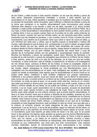 DIVINA REVELACION ALFA Y OMEGA LA DOCTRINA DEL
                   CORDERO DE DIOS LA DIVINA CIENCIA CELESTE



de los Cielos; y ellas acusan a todo espíritu violador; es así que las células y poros de
toda carne, adquieren proporciones colosales; y acusan a todo espíritu que los
escandalizó en la vida; todos aquéllos ó aquéllas que se mostraron desnudos al mundo;
en pecado de escándalo, serán acusados; ¡¡son millones y millones las células y poros de
la carne que condenan a un espíritu escandaloso!! cada microscópico poro posee
diferente libre albedrío a los demás y cada uno de ellos, equivale a un divino puntito
celestial; y cada puntito corresponde a un cielo; en la añadidura que el divino Padre, dá a
sus hijos; a toda escandalosa ó escandaloso le será quitado tantos puntitos, como poros
y células tiene o tuvo su propio cuerpo físico en la prueba de la vida; estas criaturas se
llenan de pavor; cuando ven que los infinitos cielos, se van cerrando para ellos; cuando
presienten que las tinieblas le penetran; y ven mundos como la Tierra; mundos de carne
nuevamente; cuyo destino es la pudrición; tener que volver a nacer de nuevo en ellos; ¡y
son infinitos! por cada poro y célula, que el espíritu expuso al escándalo y malicia del
mundo; cada planeta en que le toque vivir, corresponde a un poro ó célula; se paga hasta
la última deuda; ojo por ojo, diente por diente; todo escándalo del cuerpo de carne,
empieza desde el mismo instante en que el espíritu, desea llamar la atención del mundo;
las llamadas modas, son en gran medida, las causantes del mayor llorar y crujir de
dientes de la humanidad entera; por las pasajeras y escandalosas modas se escribió:
Muchos los llamados y pocos los escogidos; quiere decir: Muchos los llamados a la
prueba de la vida humana; y pocos los escogidos que entrarán en el Reino de los Cielos;
a todo espíritu, antes de venir a la vida de los planetas, se le hace ver que las modas
mundanas, a nada conducen; sólo el trabajo; la experiencia; el estudio y la investigación
de mis divinas leyes, conduce al Reino de los Cielos; la moda es aceptable, desde el
punto creador; y necesario para el espíritu creador de modas; pero nunca los autores de
las modas, deben sobrepasar la moral enseñada por mis Mandamientos; pues, si
castigados son los escandalosos en el vestir, más castigados son aquéllos, que por sus
culpas ha venido el escándalo; todo espíritu que ha escandalizado mi divina moral en su
propio vestir diario, maldecirá a todo modisto; maldecirá sus propias costumbres;
maldecirá a sus propios padres; pues por causa de ellos, que le dieron la educación y
toda norma de vida, no podrá entrar en el Reino de los Cielos; jamás escandaloso alguno
ha entrado; la moda es para el sexo; no se puede violar esta ley; menos en un mundo,
que sabe que tendrá un divino juicio; que sabe que tiene que rendir cuenta, hasta su más
último y mínimo detalle de sus ideas; no se puede ser hombre y mujer a la vez; ó se es
hombre, ó se es mujer; quien escandalice con la moda opuesta, acusado de escándalo
público será; quien siendo hombre y use cabelleras de mujer, llorar y crujir de dientes
tendrá; pues cada cabello es una criatura viviente; que el propio espíritu escandaloso, lo
lleva y lo hace inmoral; hace que la criatura y filosofía de los cabellos, avancen en error
moral; así es y así será por siempre jamás; en la justicia divina, enseñada por la Ciencia
Celeste; toda criatura humana, comprenderá con lágrimas en los ojos, en que consiste el
universo viviente del divino Padre Jehova; y comprenderá el por qué de la humildad,
enseñada en toda Sagrada Escritura; esta humildad no sólo es moral; sino que ella une a
la criatura, al universo viviente; es parte integrante de ella, por sus propias ideas
expansivas; ó se es de la luz, ó se es de las tinieblas; según la intención de las ideas; no
se puede servir a dos señores; los divinos Mandamientos fueron dados al mundo, como
un recordatorio; pues todo espíritu ya sabía antes de nacer a la vida, que no se puede
servir a dos señores; los lejanos soles también se guiaron por los divinos Mandamientos;
pues el orígen de la vida es de antes de los actuales soles; la Tierra y toda la galaxia
Trino, aún no nacían; y ya había en el cosmos infinito, infinitos mundos y soles;
provenientes de otras infinitas lumbreras ya extinguidas; esto demuestra que la materia
universal es una metamorfosis; que sirve para que todo conocimiento, crea mejores
mundos materiales; siendo el conocimiento el único preexsistente a los mundos
   Av. José Gálvez # 1775 Lince Lima Perú Tel. 511-4715921 511-2658326
                   www.alfayomega.com.pe           www.peruufo.com
 