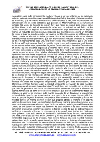 DIVINA REVELACION ALFA Y OMEGA LA DOCTRINA DEL
                   CORDERO DE DIOS LA DIVINA CIENCIA CELESTE



materiales; pues todo conocimiento madura y llega a ser un brillante sol de sabiduría
viviente; todo sol es un hijo mayor en el Reino de los Cielos; los soles o lejanas estrellas;
es lo mismo, que la criatura humana está acostumbrada a ver, son microscópicos en
comparación de los soles colosales que pueblan el Macro-Cosmos; si la humanidad
terrestre los viera, se llenaría de pavor; hay que nacer de nuevo para verlos como
espíritus libres; y aún así, el recuerdo de haber visto un colosal sol del Reino de los
Cielos, acompaña al espíritu por muchas exsistencias; deja estampada en el espíritu
mismo, un recuerdo celestial; un divino recuerdo que lo atrae; que es como un llamado;
de volver al lugar de donde se salió; es volver al puntito microscópico en el Reino de los
Cielos; donde se efectuó la divina promesa; donde se llevaron a efecto las divinas
alianzas; de los divinos querubines; que son microscópicas virtudes vivientes; su número
es de 318; representando cada uno, una microscópica línea magnética; que le une al sol
de donde salió; así como se formó un espíritu humano, así se formaron por igual, los que
ahora son colosales soles, que en las Sagradas Escrituras fueron llamados Expansiones;
en divina ley del universo expansivo pensante; todo crece y se desarrolla en este
universo; como crece y se desarrolla cualquier fruto de la madre naturaleza; en el dibujo
celeste se pueden ver muchos detalles; el divino triángulo con líneas negras y punteadas,
representa las tres líneas magnéticas conque fué creada la Tierra; de ahí su nombre de
galaxia Trino; Trino significa también Trinidad en uno; el Padre el hijo y la Madre; tres
personas distintas y un sólo Dios no más; el Espíritu Santo es el conocimiento emanado
en cada criatura; y representado por la sensibilidad del espíritu; esta se traduce en una
corriente eléctrica; que todos la sienten en sus propios cuerpos; esta corriente en el
cuerpo humano, equivale a una trillonésima de trillonésima de trillonésima de línea solar;
quiere decir que la criatura humana está recién naciendo a la vida universal; se encuentra
en el primer plano; que son los mundos de la carne; le queda por recorrer, trillones de
trillones de mundos; para poder llegar a ser un Hijo Primogénito; y ser grande en el Reino
de los Cielos; el Hijo Primogénito; el Hijo Solar Cristo, también fué chiquitito y humilde;
fué un monito de carne; en microscópicos mundos que ya no están; pues todo el universo
que hubo y ya no está, fué recorrido por el Hijo Primogénito; Él nació ó reencarnó en
mundos de todas las categorías imaginables; padeció por esas humanidades, en
diferentes e infinitas formas; según la maldad principiante y evolución de esos mundos;
todo cuesta en el universo; hasta los hijos Primogénitos, han cumplido con la divina ley
que dice: Te ganarás el pan con el sudor de tu frente; esto no es sólo para el alimento del
cuerpo; también lo es para todo orden de dificultad; que deben experimentar todas las
criaturas al venir a los mundos; todo mundo necesita de un Salvador; la experiencia
universal de la creación, así lo demuestra; cada mundo tiene su propia historia galáctica;
tiene su propia Sagrada Escritura; sus propios Mandamientos que cumplir; y todos los
mundos tienen un mismo destino; según sus propias obras; la materia y el espíritu
salieron de un mismo lugar; se manifiestan de diferente manera, según los mundos; y se
reencuentran de nuevo en el mismo lugar de donde salieron; este lugar es el Reino de los
Cielos; es allí donde se trazan los destinos de cada mundo y de cada criatura que
componen el universo expansivo pensante; todas las teorías de que los sabios tratan de
explicar el orígen del universo, no corresponde a la verdad; esas teorías son reales en
otras galaxias; pues todo exsiste en la creación del divino Padre Jehova; basta pensar
una idea, y esa idea ya está en el universo; y lo está en un grado infinito; la misma
inmensidad expansiva de la creación, hace que la fantasía sea una realidad material;
todo exsiste; según la evolución de la criatura; todos poseen un límite en el conocimiento;
éste debe irse conquistando de exsistencia en exsistencia; todo espíritu debe nacer de
nuevo; para ver el Reino de Dios; avanzar en conocimiento y sabiduría, es acercarse a su
propio Creador; todas las enseñanzas tienden a ese logro; el divino Padre pasó por las
mismas experiencias que pasan sus hijos; por algo es el primero en todo; por algo se dice
   Av. José Gálvez # 1775 Lince Lima Perú Tel. 511-4715921 511-2658326
                   www.alfayomega.com.pe            www.peruufo.com
 