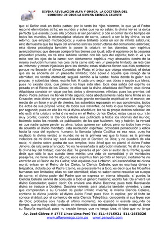 DIVINA REVELACION ALFA Y OMEGA LA DOCTRINA DEL
                   CORDERO DE DIOS LA DIVINA CIENCIA CELESTE



que el Señor está en todas partes; por lo tanto los hijos recorren, lo que ya el Padre
recorrió eternidades atrás; en mundos y soles que ya no están; la divina ley es la única
perfecta que exsiste; pues ella produce al ser pensante; y con el correr de los tiempos en
todos los mundos, la microscópica criatura de carne, pasará a ser la ley divina; es un
retorno; que empezó microscópico; y vuelve brillante como un sol de infinita sabiduría;
esto demuestra que las leyes del universo son las constructoras del comunismo amoroso;
esta divina psicología también la posee la criatura en los planetas; son espíritus
avanzadísimos; que desean compartir los bienes por igual; sólo el egoísmo de la pasajera
propiedad privada, no vé esta sublime verdad con los ojos del espíritu; todo lo vé y lo
mide con los ojos de la carne; son ciertamente espíritus muy atrasados dentro de la
misma evolución humana; los ojos de la carne sólo ven un presente limitado; se retardan
así mismos; y crean injusticias para los demás; estas criaturas tienen sus días contados;
porque no llevarán el divino Corderito de Plata; el único que otorga eternidad; el único
que no se encierra en un presente limitado; todo aquél ó aquella que renegó de la
eternidad, no tendrá eternidad; seguirá camino a la tumba; hacia donde lo guían sus
propias y soberbias ideas; escrito fué: A cada uno según sus obras y según sus ideas;
pues no exsiste obra, que primero no haya sido idea; toda idea salida del espíritu es
pesada en el Reino de los Cielos; de ellas sale la divina añadidura del Padre; esta divina
Añadidura consiste en viajar por los cielos y dimensiones infinitas; pues los premios del
divino Padre Jehova no tienen límite alguno; nada absolutamente nada tiene límite en su
Creación; esta divina ley provocará la más grande revolución espiritual en el mundo; en
medio de un llorar y crujir de dientes, los soberbios repasarán en sus conciencias, todos
los actos de sus propias vidas; de todos sus instantes; de todo lo que hicieron; segundo
por segundo; pues en ello les vá la divina añadidura; les vá su propio destino celestial; en
ello está si la criatura entra ó no entra en el Reino de los Cielos; estas cosas ocurrirán
muy pronto; cuando la Ciencia Celeste sea publicada a todos los idiomas del mundo;
batiendo todos los records de publicación; de los que hubieron, hay y habrán; la verdad
es que nadie quiere perder su alma; todos quieren ser salvos; pero no todos han vivido
de acuerdo al divino mandato; esta revolución espiritual, provocará persecución y odios
hacia la roca del egoísmo humano; la llamada Iglesia Católica es esa roca; pues ha
ocultado la divina verdad al mundo; no es la primera vez que lo hace; es la primera
violadora de mi divina ley; será acusada por el Cordero de Dios; y no quedará de ella
nada; ni piedra sobre piedra de sus templos; todo árbol que no plantó el divino Padre
Jehova, de raíz será arrancado; Yo no he enseñado la adoración material; Yo dí al mundo
la divina ley del trabajo; cuando dije: Te ganarás el pan con el sudor de tu frente; quiere
decir que sólo lo que cuesta tiene mérito; una vida de comodidad y de vanidades
pasajeras, no tiene mérito alguno; esos espíritus han perdido el tiempo; ciertamente no
entrarán en el Reino de los Cielos; sólo aquéllos que lucharon, sin escandalizar mi divina
moral, entran en el Reino de los Cielos; la Ciencia Celeste, que es escritura divina y
telepática, dictada por el Padre Eterno, es preexsistente a todo; es decir que las filosofías
humanas son limitadas; ellas no dan eternidad; ellas no saben como resucitar un cuerpo
de carne; el divino poder del Padre que se expresa en eterna telepatía, sí puede; la
Ciencia Celeste servirá de consuelo a todo el género humano; escrito fué: Os enviaré un
divino Consolador; quiere decir: Os enviaré una divina Doctrina; pues toda Revelación
divina se traduce a Doctrina; Doctrina viviente; para criaturas también vivientes; y para
que comprendan a su Creador de poder infinito viviente; la misma Ciencia Celeste,
contiene la divina justicia; el divino Juicio Final; pues todo lo explica; por el fruto se
conoce el árbol; por el contenido de esta Ciencia Telepática, conoceréis si sus leyes son
de Dios; probados sois hasta el último momento; no exsistió ni exsiste segundo de
tiempo, que no haya sido probado en intención; todo microscópico tiempo material, tiene
su filosofía espiritual; pues no exsiste tiempo que no tenga idea; ni idea que no tenga
   Av. José Gálvez # 1775 Lince Lima Perú Tel. 511-4715921 511-2658326
                   www.alfayomega.com.pe            www.peruufo.com
 