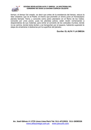 DIVINA REVELACION ALFA Y OMEGA LA DOCTRINA DEL
                  CORDERO DE DIOS LA DIVINA CIENCIA CELESTE



tiempo; el tiempo fué creado; es decir que antes de la exsistencia del tiempo, estuvo la
idea creadora; que es el Padre; el mismo que prometió un divino juicio al microscópico
planeta llamado Tierra; y conocido como polvo planetario en el Reino de los Cielos;
conocido por unos pocos; pues los planetas polvos, están recién comenzando a
desprenderse de sus materias; para entrar al concierto de los colosales mundos; donde
no se camina; donde todos levitan y se transportan por el espacio; habiendo superado la
etapa de arrastrarse ó deslizarse por la superficie del planeta.-

                                                       Escribe: EL ALFA Y LA OMEGA




  Av. José Gálvez # 1775 Lince Lima Perú Tel. 511-4715921 511-2658326
                  www.alfayomega.com.pe          www.peruufo.com
 