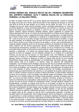 DIVINA REVELACION ALFA Y OMEGA LA DOCTRINA DEL
                   CORDERO DE DIOS LA DIVINA CIENCIA CELESTE



DIVINO ORÍGEN DEL ÁNGULO RECTO DE 90°; PRIMERA GEOMETRÍA
DEL ESPÍRITU HUMANO; ALFA Y OMEGA SOLES DE LA CREACIÓN
HUMANA; LA GALAXIA TRINO .-
Sí Hijito; el ángulo recto de 90º es el primer ángulo del conocimiento; cuando la chispita
de fuego de la que es la Tierra, salió del sol Alfa, lo hizo después de recorrer un camino
que tenía la forma de este ángulo; en el interior de los soles, tal como Tú lo ves, las
chispitas de los que serán futuros planetas, hacen recorridos geométricos en virtud de
sus libres albedríos; y estos recorridos geométricos, son infinitos; su número es como los
granos de arenas que contiene un desierto; y como lo ves, aún los soles Alfa y Omega,
siguen creando; siguen lanzando chispitas solares; siguen poblando el universo de
futuros planetas de la carne; y lo harán por toda eternidad; en el Reino de los Cielos, está
el tiempo celeste; en que un segundo de tiempo celeste, corresponde a un siglo terrestre;
por lo tanto vuestra Tierra, representa un instante en el Macrocosmo; el ángulo recto de
90°, nació a la vez de un puntito; el lugar microscópico donde surgió la chispita; un lugar
de parto celestial, en la Madre Solar; en todo sol ocurren hechos, como los que ocurren
en la Tierra; porque lo de arriba es igual a lo de abajo; y es así, que muchedumbres de
criaturas solares, celebran como en un inmenso carnaval, el nacimiento de cada mundo;
estas criaturas son los divinos querubines; padres y madres solares; que entrando en
microscópicas dimensiones, penetran en lo colosal; así es la Trinidad en la Trinidad; así
es el todo sobre el todo; el comunismo viviente está en vuestro punto de orígen; y está en
espíritus y moléculas; y lo estará por siempre jamás; esta revelación significa que el
egoísmo humano es pasajero; es una filosofía probada en un instante en la eternidad
humana; es por eso que fué escrito: La Tierra pasará; más, mis Palabras no pasarán;
quiere decir la Tierra y su materialismo explotador; no corresponde a la destrucción del
planeta; porque el Padre no destruye su obra; el ángulo recto de 90º es una Trinidad
Geométrica; porque nadie es desheredado; la Trinidad Solar del Padre Jehova, está en
todas partes; está en la materia y el espíritu; todos los espíritus del materialismo
explotador, son trinidades de las tinieblas; porque de todo hay en el rebaño del Señor; los
pedidos de vida que se hacen en el Reino de los Cielos, son infinitos; hasta los venidos
de mundos de tinieblas, son favorecidos; porque nada es imposible para el Creador de la
Luz y las tinieblas; lo último, porque el Padre lo permite; las tinieblas corresponden a
experiencias que experimentaron los espíritus en sus pedidos de pruebas; toda prueba es
todo un infinito universal; porque el universo viviente del Padre, no tiene límites; exsiste el
universo de los errores; y eso es tiniebla; hay infinitas clases de tinieblas; como infinitas
clases de Luz ó infinitas clases de virtudes; basta pensarlo y exsiste; el ángulo recto de
90°; es una ley de toda creación; vosotros y vuestros microbios, poseen su herencia; y
todos los elementos de la naturaleza; nada exsiste sin que no haya sido punto, ángulo y
círculo; he aquí la divina Trinidad en triceptación infinita; Trinidad significa Trabajo en la
Espiritualidad; y triceptar un ángulo recto de 90° en la trinidad, no tiene fin; he aquí la
suprema revelación que estremecerá al mundo; toda la ciencia del Cordero de Dios, nace
de la eterna triceptación de este ángulo; que aún sigue creando nuevos mundos y nuevas
ciencias; variando la cualidad y calidad, de infinitos ángulos; lo que dá por resultado
infinitas ciencias en infinitos y diferentes pensares; al nacer de nuevo, cada espíritu varía
su ángulo recto de 90°; porque su sal de vida ó conocimiento adquirido, a variado; la
sucesión eterna de exsistencias, trae consigo sucesión eterna de ángulos; y cada espíritu
vá ganándose su propia jerarquía espiritual; la jerarquía espiritual representa el poder
creador de cada uno en el universo; todo poder es herencia del Padre; y todo hijo aspira
a una clase de poder; y exsiste una variedad infinita de poderes; cualidad y calidad; hubo
un poder en la Tierra, que fué arrancado por el Padre Jehova; un poder de una cualidad y

   Av. José Gálvez # 1775 Lince Lima Perú Tel. 511-4715921 511-2658326
                    www.alfayomega.com.pe            www.peruufo.com
 