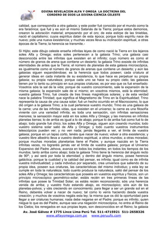 DIVINA REVELACION ALFA Y OMEGA LA DOCTRINA DEL
                   CORDERO DE DIOS LA DIVINA CIENCIA CELESTE



calidad, que correspondía a otra galaxia; y este poder fué conocido por el mundo como la
era faraónica; que fué y es aún el mismo Satanás de la Tierra; porque estos demonios,
crearon la adoración material; empezando por el oro; de esta estirpe de las tinieblas,
nació el capitalismo; cuyos espíritus datan de esta época; porque todo espíritu nace de
nuevo; pide una nueva exsistencia; y muchas veces lleva su inclinación espiritual, a otras
épocas de la Tierra; la herencia se transmite.-

Sí Hijito; este dibujo celeste enseña infinitas leyes de como nació la Tierra en los lejanos
soles Alfa y Omega; estos soles pertenecen a la galaxia Trino; una galaxia casi
desconocida entre las infinitas que exsisten en el infinito; cuyo número es como el
número de granos de arena que contiene un desierto; la galaxia Trino exsiste de infinitas
eternidades de antes que la Tierra; el número de planetas de esta galaxia microscópica,
es igualmente como el número de granos de arenas que contiene un desierto; y aún las
galaxias siguen expandiéndose; es la herencia que todos poseen; cada criatura al
generar ideas en cada instante de su exsistencia, lo que hace es perpetuar su propia
galaxia; su propia naturaleza; porque cada uno se hace su propio cielo; las galaxias
tienen por lo tanto su principio en sus propias criaturas; es por eso que os fué enseñado:
Vosotros sóis la sal de la vida; porque de vuestro conocimiento, sale la expansión de la
misma galaxia; la expansión sale de sí mismo; en vosotros mismos, está la eternidad;
vuestra galaxia Trino, fué creada de tres líneas magnéticas solares; y de esta verdad
nace la palabra Trinidad; que significa el Magnetismo de Trino en la Espiritualidad; Trino
representa la causa de una causa solar; fué un hecho ocurrido en el Macrocosmo, lo que
dió orígen a la galaxia Trino; a la cual pertenece vuestro mundo; Trino es una galaxia de
la carne; una de las infinitas vidas, que exsisten en el universo; la carne es una filosofía
viviente con una variedad infinita; es toda una sensación, con infinitas sensaciones
menores; la sensación mayor está en los soles Alfa y Omega; y las menores en infinitos
planetas tierras; lo de arriba es igual a lo de abajo; porque lo de arriba fué como fué lo de
abajo; todo grande fué chico; los soles Alfa y Omega, siguen aún creando mundos; todo
vuestro sistema solar salió de Alfa y Omega; y todo cuanto vuestros instrumentos
telescópicos pueden ver; y no ven nada; jamás llegaréis a ver, el límite de vuestra
galaxia; porque en un lapso corto, tenéis que nacer de nuevo; volver a otra exsistencia; y
vuestro libre albedrío lleva a vuestro destino espiritual, a otros mundos; a otras moradas;
porque muchas moradas planetarias tiene el Padre; y aunque nazcáis en la Tierra
infinitas veces, no lograréis jamás ver el límite de vuestra galaxia; porque el Universo
Expansivo del Padre Jehova, avanza en todos los instantes; en todos los tiempos de los
mundos; tanto arriba como abajo; toda la galaxia Trino tiene la herencia del ángulo recto
de 90º; y así será por toda la eternidad; y dentro del ángulo mismo, posee herencia
galáctica; porque la cualidad y la calidad del pensar, es infinita; igual como es de infinita
vuestra individualidad; y cada individuo por separado, crea universos que saliendo de su
propia idea, poseen sus criaturas, las características del mismo individuo; y esta ley se
cumple en toda la naturaleza; todo cuanto produce la naturaleza, salió del pensar de los
soles Alfa y Omega; las características que poseéis en vuestros espíritus y físicos, son un
principio microscópico geométrico-solar; estáis recién en tres primeras líneas de las
infinitas que posee la Trinidad Solar; os estáis recién reconociendo; sóis una herencia
venida de arriba; y vuestro fruto estando abajo, es microscópico; sóis aún de los
planetas-polvos; y váis creciendo en conocimiento; para llegar a ser un grande sol en el
Reino, deberéis volver a nacer de nuevo; tal como lo venís haciendo desde vuestra
creación; y muchos de vosotros negáis esta ley; la misma que os dió la oportunidad para
llegar a ser criaturas humanas; nada debe negarse en el Padre; porque es infinito; quien
niegue lo que es del Padre, aunque sea una negación microscópica, no entra al Reino de
los Cielos; los renegados en sus propias leyes, son desconocidos en el Reino; la galaxia
   Av. José Gálvez # 1775 Lince Lima Perú Tel. 511-4715921 511-2658326
                   www.alfayomega.com.pe            www.peruufo.com
 