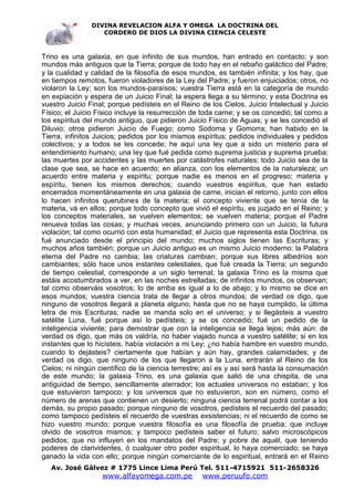 DIVINA REVELACION ALFA Y OMEGA LA DOCTRINA DEL
                   CORDERO DE DIOS LA DIVINA CIENCIA CELESTE



Trino es una galaxia, en que infinito de sus mundos, han entrado en contacto; y son
mundos más antiguos que la Tierra; porque de todo hay en el rebaño galáctico del Padre;
y la cualidad y calidad de la filosofía de esos mundos, es también infinita; y los hay, que
en tiempos remotos, fueron violadores de la Ley del Padre; y fueron enjuiciados; otros, no
violaron la Ley; son los mundos-paraísos; vuestra Tierra está en la categoría de mundo
en expiación y espera de un Juicio Final; la espera llega a su término; y esta Doctrina es
vuestro Juicio Final; porque pedísteis en el Reino de los Cielos, Juicio Intelectual y Juicio
Físico; el Juicio Físico incluye la resurrección de toda carne; y se os concedió; tal como a
los espíritus del mundo antiguo, que pidieron Juicio Físico de Aguas; y se les concedió el
Diluvio; otros pidieron Juicio de Fuego; como Sodoma y Gomorra; han habido en la
Tierra, infinitos Juicios; pedidos por los mismos espíritus; pedidos individuales y pedidos
colectivos; y a todos se les concede; he aquí una ley que a sido un misterio para el
entendimiento humano; una ley que fué pedida como suprema justicia y suprema prueba;
las muertes por accidentes y las muertes por catástrofes naturales; todo Juicio sea de la
clase que sea, se hace en acuerdo; en alianza, con los elementos de la naturaleza; un
acuerdo entre materia y espíritu; porque nadie es menos en el progreso; materia y
espíritu, tienen los mismos derechos; cuando vuestros espíritus, que han estado
encerrados momentáneamente en una galaxia de carne, inician el retorno, junto con ellos
lo hacen infinitos querubines de la materia; el concepto viviente que se tenía de la
materia, vá en ellos; porque todo concepto que vivió el espíritu, es juzjado en el Reino; y
los conceptos materiales, se vuelven elementos; se vuelven materia; porque el Padre
renueva todas las cosas; y muchas veces, anunciando primero con un Juicio, la futura
violación; tal como ocurrió con esta humanidad; el Juicio que representa esta Doctrina, os
fué anunciado desde el principio del mundo; muchos siglos tienen las Escrituras; y
muchos años también; porque un Juicio antiguo es un mismo Juicio moderno; la Palabra
eterna del Padre no cambia; las criaturas cambian; porque sus libres albedríos son
cambiantes; sólo hace unos instantes celestiales, que fué creada la Tierra; un segundo
de tiempo celestial, corresponde a un siglo terrenal; la galaxia Trino es la misma que
estáis acostumbrados a ver, en las noches estrelladas; de infinitos mundos, os observan;
tal como observáis vosotros; lo de arriba es igual a lo de abajo; y lo mismo se dice en
esos mundos; vuestra ciencia trata de llegar a otros mundos; de verdad os digo, que
ninguno de vosotros llegará a planeta alguno; hasta que no se haya cumplido, la última
letra de mis Escrituras; nadie se manda solo en el universo; y si llegásteis a vuestro
satélite Luna, fué porque así lo pedísteis; y se os concedió; fué un pedido de la
inteligencia viviente; para demostrar que con la inteligencia se llega lejos; más aún: de
verdad os digo, que más os valdría, no haber viajado nunca a vuestro satélite; si en los
instantes que lo hicísteis, había violación a mi Ley; ¿no había hambre en vuestro mundo,
cuando lo dejásteis? ciertamente que habían y aún hay, grandes calamidades; y de
verdad os digo, que ninguno de los que llegaron a la Luna, entrarán al Reino de los
Cielos; ni ningún científico de la ciencia terrestre; así es y así será hasta la consumación
de este mundo; la galaxia Trino, es una galaxia que salió de una chispita, de una
antiguidad de tiempo, sencillamente aterrador; los actuales universos no estaban; y los
que estuvieron tampoco; y los universos que no estuvieron, son en número, como el
número de arenas que contienen un desierto; ninguna ciencia terrenal podrá contar a los
demás, su propio pasado; porque ninguno de vosotros, pedísteis el recuerdo del pasado;
como tampoco pedísteis el recuerdo de vuestras exsistencias; ni el recuerdo de como se
hizo vuestro mundo; porque vuestra filosofía es una filosofía de prueba; que incluye
olvido de vosotros mismos; y tampoco pedísteis saber el futuro; salvo microscópicos
pedidos; que no influyen en los mandatos del Padre; y pobre de aquél, que teniendo
poderes de clarividentes, ó cualquier otro poder espiritual, lo haya comerciado; se haya
ganado la vida con ello; porque ningún comerciante de lo espiritual, entrará en el Reino
   Av. José Gálvez # 1775 Lince Lima Perú Tel. 511-4715921 511-2658326
                   www.alfayomega.com.pe            www.peruufo.com
 