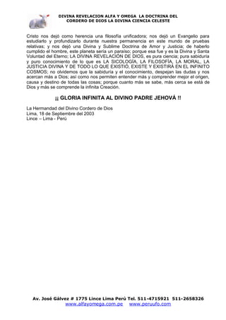 DIVINA REVELACION ALFA Y OMEGA LA DOCTRINA DEL
                  CORDERO DE DIOS LA DIVINA CIENCIA CELESTE



Cristo nos dejó como herencia una filosofía unificadora; nos dejó un Evangelio para
estudiarlo y profundizarlo durante nuestra permanencia en este mundo de pruebas
relativas; y nos dejó una Divina y Sublime Doctrina de Amor y Justicia; de haberlo
cumplido el hombre, este planeta sería un paraíso; porque esa fue y es la Divina y Santa
Voluntad del Eterno; LA DIVINA REVELACIÓN DE DIOS, es pura ciencia; pura sabiduría
y puro conocimiento de lo que es LA SICOLOGÍA, LA FILOSOFÍA, LA MORAL, LA
JUSTICIA DIVINA Y DE TODO LO QUE EXISTIÓ, EXISTE Y EXISTIRÁ EN EL INFINITO
COSMOS; no olvidemos que la sabiduría y el conocimiento, despejan las dudas y nos
acercan más a Dios; así como nos permiten entender más y comprender mejor el origen,
causa y destino de todas las cosas; porque cuanto más se sabe, más cerca se está de
Dios y más se comprende la infinita Creación.

             ¡¡ GLORIA INFINITA AL DIVINO PADRE JEHOVÁ !!
La Hermandad del Divino Cordero de Dios
Lima, 18 de Septiembre del 2003
Lince – Lima - Perú




  Av. José Gálvez # 1775 Lince Lima Perú Tel. 511-4715921 511-2658326
                  www.alfayomega.com.pe          www.peruufo.com
 