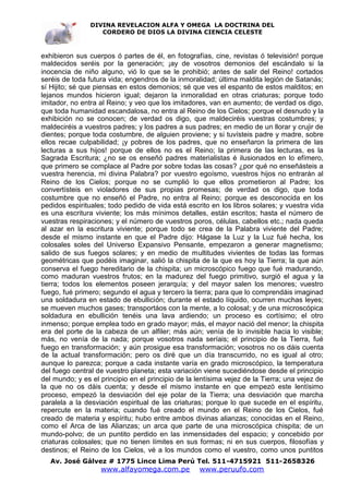 DIVINA REVELACION ALFA Y OMEGA LA DOCTRINA DEL
                   CORDERO DE DIOS LA DIVINA CIENCIA CELESTE



exhibieron sus cuerpos ó partes de él, en fotografías, cine, revistas ó televisión! porque
maldecidos seréis por la generación; ¡ay de vosotros demonios del escándalo si la
inocencia de niño alguno, vió lo que se le prohibió; antes de salir del Reino! cortados
seréis de toda futura vida; engendros de la inmoralidad; última maldita legión de Satanás;
sí Hijito; sé que piensas en estos demonios; sé que ves el espanto de estos malditos; en
lejanos mundos hicieron igual; dejaron la inmoralidad en otras criaturas; porque todo
imitador, no entra al Reino; y veo que los imitadores, van en aumento; de verdad os digo,
que toda humanidad escandalosa, no entra al Reino de los Cielos; porque el desnudo y la
exhibición no se conocen; de verdad os digo, que maldeciréis vuestras costumbres; y
maldeciréis a vuestros padres; y los padres a sus padres; en medio de un llorar y crujir de
dientes; porque toda costumbre, de alguien proviene; y si tuvísteis padre y madre, sobre
ellos recae culpabilidad; ¡y pobres de los padres, que no enseñaron la primera de las
lecturas a sus hijos! porque de ellos no es el Reino; la primera de las lecturas, es la
Sagrada Escritura; ¿no se os enseñó padres materialistas é ilusionados en lo efímero,
que primero se complace al Padre por sobre todas las cosas? ¿por qué no enseñásteis a
vuestra herencia, mi divina Palabra? por vuestro egoísmo, vuestros hijos no entrarán al
Reino de los Cielos; porque no se cumplió lo que ellos prometieron al Padre; los
convertísteis en violadores de sus propias promesas; de verdad os digo, que toda
costumbre que no enseñó el Padre, no entra al Reino; porque es desconocida en los
pedidos espirituales; todo pedido de vida está escrito en los libros solares; y vuestra vida
es una escritura viviente; los más mínimos detalles, están escritos; hasta el número de
vuestras respiraciones; y el número de vuestros poros, células, cabellos etc.; nada queda
al azar en la escritura viviente; porque todo se crea de la Palabra viviente del Padre;
desde el mismo instante en que el Padre dijo: Hágase la Luz y la Luz fué hecha, los
colosales soles del Universo Expansivo Pensante, empezaron a generar magnetismo;
salido de sus fuegos solares; y en medio de multitudes vivientes de todas las formas
geométricas que podéis imaginar, salió la chispita de la que es hoy la Tierra; la que aún
conserva el fuego hereditario de la chispita; un microscópico fuego que fué madurando,
como maduran vuestros frutos; en la madurez del fuego primitivo, surgió el agua y la
tierra; todos los elementos poseen jerarquía; y del mayor salen los menores; vuestro
fuego, fué primero; segundo el agua y tercero la tierra; para que lo comprendáis imaginad
una soldadura en estado de ebullición; durante el estado líquido, ocurren muchas leyes;
se mueven muchos gases; transportáos con la mente, a lo colosal; y de una microscópica
soldadura en ebullición tenéis una lava ardiendo; un proceso es cortísimo; el otro
inmenso; porque emplea todo en grado mayor; más, el mayor nació del menor; la chispita
era del porte de la cabeza de un alfiler; más aún; venía de lo invisible hacia lo visible;
más, no venía de la nada; porque vosotros nada seríais; el principio de la Tierra, fué
fuego en transformación; y aún prosigue esa transformación; vosotros no os dáis cuenta
de la actual transformación; pero os diré que un día transcurrido, no es igual al otro;
aunque lo parezca; porque a cada instante varía en grado microscópico, la temperatura
del fuego central de vuestro planeta; esta variación viene sucediéndose desde el principio
del mundo; y es el principio en el principio de la lentísima vejez de la Tierra; una vejez de
la que no os dáis cuenta; y desde el mismo instante en que empezó este lentísimo
proceso, empezó la desviación del eje polar de la Tierra; una desviación que marcha
paralela a la desviación espiritual de las criaturas; porque lo que sucede en el espíritu,
repercute en la materia; cuando fué creado el mundo en el Reino de los Cielos, fué
creado de materia y espíritu; hubo entre ambos divinas alianzas; conocidas en el Reino,
como el Arca de las Alianzas; un arca que parte de una microscópica chispita; de un
mundo-polvo; de un puntito perdido en las inmensidades del espacio; y concebido por
criaturas colosales; que no tienen límites en sus formas; ni en sus cuerpos, filosofías y
destinos; el Reino de los Cielos, vé a los mundos como el vuestro, como unos puntitos
   Av. José Gálvez # 1775 Lince Lima Perú Tel. 511-4715921 511-2658326
                   www.alfayomega.com.pe            www.peruufo.com
 