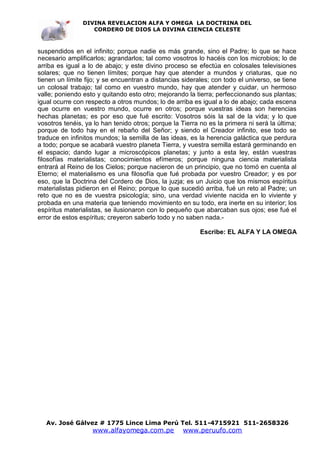 DIVINA REVELACION ALFA Y OMEGA LA DOCTRINA DEL
                   CORDERO DE DIOS LA DIVINA CIENCIA CELESTE



suspendidos en el infinito; porque nadie es más grande, sino el Padre; lo que se hace
necesario amplificarlos; agrandarlos; tal como vosotros lo hacéis con los microbios; lo de
arriba es igual a lo de abajo; y este divino proceso se efectúa en colosales televisiones
solares; que no tienen límites; porque hay que atender a mundos y criaturas, que no
tienen un límite fijo; y se encuentran a distancias siderales; con todo el universo, se tiene
un colosal trabajo; tal como en vuestro mundo, hay que atender y cuidar, un hermoso
valle; poniendo esto y quitando esto otro; mejorando la tierra; perfeccionando sus plantas;
igual ocurre con respecto a otros mundos; lo de arriba es igual a lo de abajo; cada escena
que ocurre en vuestro mundo, ocurre en otros; porque vuestras ideas son herencias
hechas planetas; es por eso que fué escrito: Vosotros sóis la sal de la vida; y lo que
vosotros tenéis, ya lo han tenido otros; porque la Tierra no es la primera ni será la última;
porque de todo hay en el rebaño del Señor; y siendo el Creador infinito, ese todo se
traduce en infinitos mundos; la semilla de las ideas, es la herencia galáctica que perdura
a todo; porque se acabará vuestro planeta Tierra, y vuestra semilla estará germinando en
el espacio; dando lugar a microscópicos planetas; y junto a esta ley, están vuestras
filosofías materialistas; conocimientos efímeros; porque ninguna ciencia materialista
entrará al Reino de los Cielos; porque nacieron de un principio, que no tomó en cuenta al
Eterno; el materialismo es una filosofía que fué probada por vuestro Creador; y es por
eso, que la Doctrina del Cordero de Dios, la juzja; es un Juicio que los mismos espíritus
materialistas pidieron en el Reino; porque lo que sucedió arriba, fué un reto al Padre; un
reto que no es de vuestra psicología; sino, una verdad viviente nacida en lo viviente y
probada en una materia que teniendo movimiento en su todo, era inerte en su interior; los
espíritus materialistas, se ilusionaron con lo pequeño que abarcaban sus ojos; ese fué el
error de estos espíritus; creyeron saberlo todo y no saben nada.-

                                                          Escribe: EL ALFA Y LA OMEGA




   Av. José Gálvez # 1775 Lince Lima Perú Tel. 511-4715921 511-2658326
                   www.alfayomega.com.pe            www.peruufo.com
 