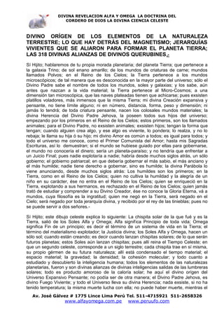 DIVINA REVELACION ALFA Y OMEGA LA DOCTRINA DEL
                   CORDERO DE DIOS LA DIVINA CIENCIA CELESTE



DIVINO ORÍGEN DE LOS ELEMENTOS DE LA NATURALEZA
TERRESTRE; LO QUE HAY DETRÁS DEL MAGNETISMO; JERARQUÍAS
VIVIENTES QUE SE ALIARON PARA FORMAR EL PLANETA TIERRA;
LAS 318 DIVINAS ALIANZAS DE DIVINOS QUERUBINES .-
Sí Hijito; hablaremos de tu propia morada planetaria; del planeta Tierra; que pertenece a
la galaxia Trino; de sol enano amarillo; de los mundos de criaturas de carne; mundos
llamados Polvos; en el Reino de los Cielos; la Tierra pertenece a los mundos
microscópicos; de tal manera que es desconocida en la mayor parte del universo; sólo el
Divino Padre sabe el nombre de todos los mundos, soles y galaxias; y los sabe, aún
antes que nazcan a la vida material; la Tierra pertenece al Micro-Cosmos; a una
dimensión tan microscópica, que las naves plateadas tienen que achicarse; pues exsisten
platillos voladores, más inmensos que la misma Tierra; mi divina Creación expansiva y
pensante, no tiene límite alguno; ni en número, distancia, forma, peso y dimensión; ni
jamás lo tendrá; de toda criatura pensante, nacen los colosales mundos materiales; la
divina Herencia del Divino Padre Jehova, la poseen todos sus hijos del universo;
empezando por los primeros en el Reino de los Cielos; estos primeros, son los llamados
animales; para el Divino Padre, no exsisten animales; exsisten hijos; tengan la forma que
tengan; cuando alguien crea algo, y ese algo es viviente, lo pondera; lo realza, y no lo
rebaja; le llama su hija ó su hijo; mi divino Amor es común a todos; es igual para todos; y
todo el universo me conoce, como el Primer Comunista del Amor; hasta mis Sagradas
Escrituras, así lo demuestran; si el mundo se hubiese guiado por ellas para gobernarse,
el mundo no conocería el dinero; sería un planeta-paraíso; y no tendría que enfrentar a
un Juicio Final; pues nadie explotaría a nadie; habría desde muchos siglos atrás, un sólo
gobierno; el gobierno patriarcal; en que debería gobernar el más sabio, el más anciano y
el más humilde; nadie tiene derecho a gobernar, sino es humilde; la divina Parábola lo
viene anunciando, desde muchos siglos atrás: Los humildes son los primeros; en la
Tierra, como en el Reino de los Cielos; quien no cultiva la humildad y la alegría de un
niño en su carácter, ése no entra en el Reino de los Cielos; quien se enriqueció en la
Tierra, explotando a sus hermanos, es rechazado en el Reino de los Cielos; quien jamás
trató de estudiar y comprender a su Divino Creador, ése no conoce la Gloria Eterna, vá a
mundos, cuya filosofía es la ingratitud; quien me negó en la Tierra, será negado en el
Cielo; será negado por toda jerarquía divina, y recibido por el rey de las tinieblas; pues no
se puede servir a dos señores.-

Sí Hijito; este dibujo celeste explica lo siguiente: La chispita solar de la que fué y es la
Tierra, salió de los Soles Alfa y Omega; Alfa significa Principio de toda vida; Omega
significa Fin de un principio; es decir el término de un sistema de vida en la Tierra; el
término del materialismo explotador; la Justicia divina; los Soles Alfa y Omega, hacen un
sólo sol; cuando están creando; es decir cuando lanzan chispitas solares; de lo que serán
futuros planetas; estos Soles aún lanzan chispitas; pues allí reina el Tiempo Celeste; en
que un segundo celeste, corresponde a un siglo terrestre; cada chispita trae en sí misma,
su propio gérmen de su futura naturaleza; allí está condensado el tiempo material; el
espacio material; la gravedad; la densidad; la cohesión molecular; y todo cuanto a
estudiado y descubierto la inteligencia humana; todos los elementos de las naturalezas
planetarias, fueron y son divinas alianzas de divinas inteligencias salidas de las lumbreras
solares; todo es producto amoroso de la caloría solar; he aquí el divino orígen del
Universo Expansivo Pensante; no podía ser de otra manera; el Divino Padre Jehova, es
divino Fuego Viviente; y todo el Universo lleva su divina Herencia; nada exsiste, si no ha
tenido temperatura; la misma muerte lucha con ella; no puede haber muerte, mientras el
   Av. José Gálvez # 1775 Lince Lima Perú Tel. 511-4715921 511-2658326
                   www.alfayomega.com.pe            www.peruufo.com
 