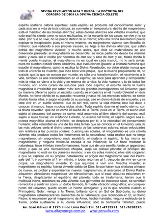 DIVINA REVELACION ALFA Y OMEGA LA DOCTRINA DEL
                   CORDERO DE DIOS LA DIVINA CIENCIA CELESTE



espíritu sostiene caloría espiritual; cada espíritu es producto del conocimiento solar; y
cada acto en la vida de toda criatura, se convierte en temperatura; detrás del magnetismo
está el mandato de las divinas alianzas; estas divinas alianzas son virtudes vivientes; que
todo espíritu siente; pero no sabe explicarlas, en la mayoría de los casos; se vive y no se
sabe por qué se vive; no se puede definir de sí mismo; sólo una divina Revelación puede
explicar lo inexplicable; pues el mismo misterio, es magnetismo viviente con filosofía de
misterio; que reducido a sus propias causas, se llega a las divinas alianzas; que están
detrás del magnetismo viviente; y mucho antes, que éste se materializara en una
dimensión presente; el magnetismo se desarrolla, se inicia partiendo desde los mismos
soles; y cada sol lo recibe por herencia de otro sol; y éste de otro; y así, hasta donde la
mente pueda imaginar; el magnetismo no es igual en cada mundo, no lo será jamás;
pues no pueden exsistir libres albedríos, que evolucionen iguales; la criatura humana que
estudie el magnetismo, como lo explica la Divina Revelación, no debe olvidar nunca que
todo el universo es viviente; que todo tiene vida propia, que la muerte propiamente tal, no
exsiste; que lo que se conoce por muerte, es sólo una transformación; el nacimiento a la
vida, también es una transformación en el espíritu; se nace para aprender y comprender
más la vida; se viene a la vida y se retorna de la vida; la vida humana y la de todos los
mundos, son como cursos de estudios para todo espíritu; el espíritu siente la fuerza
magnética é irresistible por saber más; son los grandes investigadores del Universo; ¡que
de manera diferente opina un espíritu, cuando se encuentra en el mundo Celeste! en este
Mundo, no tiene olvido de su pasado; recuerda y hasta vé, las moradas solares; se siente
atraído hacia ellas; y según el grado de su pureza, cae en divino éxtasis de ensueño; y se
cree vivir en un sueño viviente; que es tan real, como la vida misma; esto fué dado a
conocer al mundo, hace muchos siglos atrás: Todo espíritu duerme el sueño eterno; con
la divina novedad, que no es como el sueño de la Tierra; pues en la Tierra, el sueño está
sujeto al descanso del cuerpo de carne; está amarrado al libre albedrío del cuerpo; está
sujeto a leyes físicas; en el Mundo Celeste, no exsiste tal límite; el espíritu según sea su
pureza magnética abarca el infinito; se desplaza por él, a la velocidad del pensamiento
humano; esta velocidad es una de las más lentas que se conoce en el Universo; una de
las más veloces sería el divino pensamiento de las lumbreras solares; estas velocidades
son relativas a las purezas solares; ó jerarquías solares, el magnetismo es una caloría
viviente; ella produce todos los fenómenos de la naturaleza; nada exsiste que no tenga
magnetismo; sin magnetismo nada exsistiría; ni materia ni espíritu; la luz misma es
magnetismo; y ninguna molécula escapa a su influencia; la luz hace madurar la
naturaleza; hace infinitas transformaciones; hace que de una semilla, brote un gigantesco
árbol; y que de una microscópica chispita, surja un colosal planeta; el principio del
magnetismo no está en los planetas mismos; ni en los soles mismos; ellos sólo cooperan
a que se exprese en su propias naturalezas; el orígen del magnetismo sale del Padre;
sale del 1; y convierte al 1 en infinito; y todos retornan al 1; después de vivir en carne
propia, un magnetismo viviente; lo que equivale a vivir una filosofía viviente; el
magnetismo es espíritu; fuerza viviente salida de Dios; lo que hacen sus criaturas al nacer
de nuevo, es probar y experimentar nuevos magnetismos; al acercarse al Divino Padre,
adquieren vibraciones magnéticas tan elevadísimas, que si esas criaturas estuvieran en
la Tierra, desplazarían el equilibrio del planeta; todo se trastornaría; harían que la
molécula inerte, recobrara su vida viviente; sus gérmenes de inocencia solar, se sentirían
remecidos y sentirían como un dulce llamado, la fuerte vibración magnética; en cualquier
punto del universo, puede ocurrir un hecho semejante; y es lo que ocurrirá cuando el
Primogénito Solar, venga a la Tierra, brillante como un Sol de Sabiduría; su divino
magnetismo estremecerá los elementos de la naturaleza; que reconocen en El, al Divino
Padre; lo reconocen por el magnetismo de Amor, hecho mandato; ninguna molécula de la
Tierra, podrá sustraerse a su divina influencia; sólo la Santísima Trinidad, puede
   Av. José Gálvez # 1775 Lince Lima Perú Tel. 511-4715921 511-2658326
                   www.alfayomega.com.pe           www.peruufo.com
 