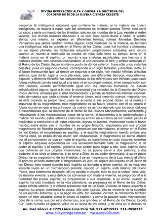 DIVINA REVELACION ALFA Y OMEGA LA DOCTRINA DEL
                   CORDERO DE DIOS LA DIVINA CIENCIA CELESTE



despertar la inteligencia originaria que contiene la materia; si la materia no tuviera
inteligencia, no dejaría a nadie vivir; los terrestres no tendrían planeta Tierra; todo sería
un caos; y sería un mundo de las tinieblas; sólo en los mundos de la Luz, exsiste el orden
viviente; sus divinas alianzas obedecen a un sólo plan; nadie divide a nadie; la verdad
siendo una misma, se expresa en diferentes formas; formas llamadas Destinos
Pensantes que jamás tendrán límites alguno; cada molécula de la materia, es también
una inteligencia; ella es grande en el Reino de los Cielos; pues fué humilde y silenciosa
en un lejano planeta; las moléculas adquieren proporciones colosales; esto ocurre
cuando un mundo a terminado su prueba de vida; todo tiene su tiempo; tanto en la
materia como en el espíritu; un mundo y sus criaturas espirituales, son hechos a la
perfecta medida; son destinos inseparables; el uno contiene al otro; y ambos terminan en
el Reino de los Cielos; llegan al mismo punto de donde salieron; hace sólo unos instantes
celestes; pues un segundo celeste, corresponde a un siglo terrestre; y mientras tanto, en
el lapso transcurrido que vá desde un segundo a un siglo, han nacido infinitas chispitas
solares; que darán lugar a otros planetas; pero con diferentes tiempos, magnetismos,
espacio, y diferente filosofía; las características de las diferencias son infinitas; pues cada
futura molécula, jamás será igual a la otra; ni en su propio mundo, ni en comparación con
otro planeta; sucede perfectamente igual con las criaturas humanas; no exsiste
individualidad alguna, igual a la otra; la diversidad y la variedad de la Creación del Divino
Padre Jehova, empieza por lo más microscópico; y jamás se repiten las mismas escenas;
esto demuestra que cada criatura al emanar ideas, está creando nuevos magnetismos;
se está creando su propio cielo; pues de acuerdo a sus propias obras, es la pureza ó
impureza de su magnetismo; este magnetismo es su futuro destino; con él se creará el
futuro mundo en que le tocará nacer de nuevo; es así por ejemplo que los escandalosos
ó escandalosas que se mofaron de la Moral de los Divinos Mandamientos, exhibiendo y
ridiculizando a los microscópicos poros de la carne, al exponerlos a la contemplación y
malicia del mundo; estas infelices criaturas no entran en el Reino de los Cielos; jamás el
escándalo a conducido a él; estas criaturas, dignas de lástima, maldecirán hasta el haber
nacido; estos seres van a mundos de su propia filosofía; impulsados por sus propios
magnetismo de filosofía escandalosa; y perpetúan por eternidades, el entrar en el Reino
de los Cielos; el magnetismo es espíritu; y el espíritu magnetismo; siendo ambos una
misma cosa, se atraen donde estén; son inseparables; el magnetismo se siente atraído
por el conocimiento de que se nutre el espíritu; se transforma en todo instante; mientras
el espíritu adquiere experiencia en una sensación llamada Vida; el magnetismo le dá
poder al espíritu; y el espíritu gobierna ese poder; para llegar a ello, todo espíritu tiene
que definirse en sus propias intenciones; no se puede servir a dos señores; a dos
poderes; ó se sirve al demonio, ó se sirve a Dios; se es poder demoníaco, ó se es poder
Divino; se es magnetismo de las tinieblas, ó se es magnetismo de la Luz; siendo el último
el primero en toda eternidad; el magnetismo es vivo; se separa del espíritu en el Reino de
los Cielos; esto ocurre cuando todo espíritu es llamado a rendir cuenta, de su vida; ese
instante vivido en un microscópico planeta; cuando un espíritu está delante del Divino
Padre, está totalmente desnudo; allí no exsiste lo oculto; todo lo que le rodea, tiene vida;
es materia viviente; y esta delicia de conversar con materia viviente, es proporcional a la
humildad del propio espíritu; es proporcional a sus creencias; a su moral; cuando el
espíritu ha sido incrédulo en la vida planetaria, su presencia en el Reino de los Cielos,
causa infinita lástima; y la misma presencia real de un Cielo Viviente, le causa espanto al
espíritu; su propia conciencia lo acusa; ella pide justicia; ella es inocente de la soberbia
de un espíritu soberbio; que le negó en vida, tan sublime Verdad; la conciencia también
posee un libre albedrío; como lo posee el espíritu; y como lo poseen cada microscópico
poro de la carne; que por esta divina Ley, son grandes en el Reino de los Cielos; Escrito
fué: Todo humilde es grande virtud en el Reino de los cielos; y de ellos es el destino de
   Av. José Gálvez # 1775 Lince Lima Perú Tel. 511-4715921 511-2658326
                    www.alfayomega.com.pe            www.peruufo.com
 