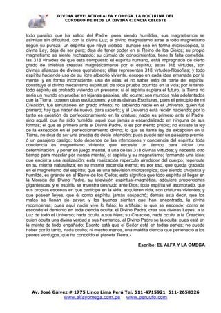 DIVINA REVELACION ALFA Y OMEGA LA DOCTRINA DEL
                   CORDERO DE DIOS LA DIVINA CIENCIA CELESTE



todo paraíso que ha salido del Padre; pues siendo humildes, sus magnetismos se
asimilan sin dificultad, con la divina Luz; el divino magnetismo atrae a todo magnetismo
según su pureza; un espíritu que haya violado aunque sea en forma microscópica, la
divina Ley, deja de ser puro; deja de tener poder en el Reino de los Cielos; su propio
magnetismo se siente rechazado; su cúmulo de conocimientos, tiene la falta cometida;
las 318 virtudes de que está compuesto el espíritu humano, está impregnado de cierto
grado de tinieblas creadas magnéticamente por el espíritu; estas 318 virtudes, son
divinas alianzas de divinos querubines; ellas representan 318 virtudes-filosofías; y todo
espíritu haciendo uso de su libre albedrío viviente, escoge en cada idea emanada por la
mente, y en forma inconsciente, una de ellas; el no saber esto de parte del espíritu,
constituye el divino mecanismo espiritual, de toda prueba ocurrida en la vida; por lo tanto,
todo espíritu es probado viviendo un presente; si el espíritu supiera el futuro, la Tierra no
sería un mundo en prueba; en lejanas galaxias, ello ocurre; son mundos más adelantados
que la Tierra; poseen otras evoluciones; y otras divinas Escrituras, pues el principio de mi
Creación, fué simultáneo; en grado infinito; no sabiendo nadie en el Universo, quien fué
primero; hay que nacer de nuevo, para saberlo; y el Universo está recién naciendo; por lo
tanto es cuestión de perfeccionamiento en la criatura; nadie es primero ante el Padre,
sino aquél, que ha sido humilde; aquél que jamás a escandalizado en ninguna de sus
formas; el que es primero ante el Divino Padre, lo es por mérito propio; no exsiste la ley
de la excepción en el perfeccionamiento divino; lo que se llama ley de excepción en la
Tierra, no deja de ser una prueba de doble intención; pues puede ser un pasajero premio,
ó un pasajero castigo; todo depende de las intenciones y conciencia del espíritu; toda
conciencia es magnetismo viviente; que necesita un tiempo para iniciar una
determinación; y poner en juego mental, a una de las 318 divinas virtudes; y necesita otro
tiempo para mezclar por inercia mental, el espíritu y su magnetismo; formando una idea;
que encierra una realización; esta realización repercute alrededor del cuerpo; repercute
en su misma naturaleza; en su misma escencia eterna; es por eso, que queda grabada
en el magnetismo del espíritu; que es una televisión microscópica; que siendo chiquitita y
humilde, es grande en el Reino de los Cielos; esto significa que todo espíritu al llegar en
la Morada del Divino Padre, su televisión espiritual-magnética, adquiere proporciones
gigantescas; y el espíritu se muestra desnudo ante Dios; todo espíritu vé asombrado, que
sus propias escenas en que participó en la vida, adquieren vida; son criaturas vivientes; y
que poseen leyes, que él como espíritu, jamás sospechó; demás está decir, que los
malos se llenan de pavor; y los buenos sienten que han encontrado, la divina
recompensa; pues aquí nadie vive lo falso; lo artificial; lo que se esconde; como se
esconde el demonio en toda ciencia oculta; el Divino Padre, crea sus divinas Leyes, a la
Luz de todo el Universo; nada oculta a sus hijos; su Creación, nada oculta a la Creación;
quien oculta una divina verdad a sus hermanos, al Divino Padre se la oculta; pues está en
la mente de todo engañado; Escrito está que el Señor está en todas partes; no puede
haber por lo tanto, nada oculto; ni mucho menos, una maldita ciencia que perteneció a los
peores verdugos, que ha conocido el planeta Tierra.-

                                                          Escribe: EL ALFA Y LA OMEGA




   Av. José Gálvez # 1775 Lince Lima Perú Tel. 511-4715921 511-2658326
                   www.alfayomega.com.pe            www.peruufo.com
 